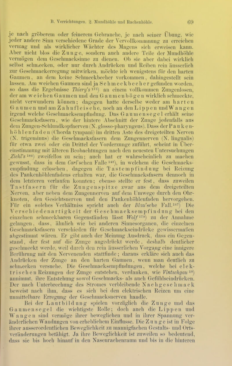 je nach gröberem oder feinerem Gebrauehe, je nach seiner llbun«»'. wie jeder andere Sinn verschiedene Grade (k^* VervoUkonnnnuni;- /n erreiclien vennai;- und als wirklicher Wächter des Magens sich erweisen kami. Aber nicht blos die Zunge, sondern auch andere Teile der Mundliidde vermögen dem (ieschmacksinne /u dienen. Ob sie al)er dabei wirklieh selbst sehniecken, oder nur durch Andrücken und Reiben rein äusserlich zur Geselnnackerregung mitwirken, mik'hte ich wenigstens für den harten Gaumen, an dem keine Schmeckbecher vorkonnnen, dahingestellt sein lassen. Am weichen Gaumen sind ja S c h m e c k 1) c c h e r gefunden worden, so dass die Ergebnisse Thiery's i) an einem vollkommen Zungenlosen, der am weichen Gaumen und den G aumenbögen wirklich schmeckte, nicht verwundern kitnnen; dagegen hatte dersell)e weder am harten G a u m e n und am Z a h n f 1 e i s c h e, noch an den L i ]) p e n und W a n g e n irgend welche Geschmacksemptindung. Das Gaumensegel erhält seine Gcschmacksfasern. wie der hintere Abschnitt der Zunge jedenfalls aus dem Zungen-Schlundkopfnerven (N. glosso-pharvngeus). Dass der P a u k e n- li ö Ii 1 e n f a d c n (Chorda tympain) im dritten Aste des dreigeteilten Nerven (X. trigeminus) die Geschmackstäscrn dem Zungennerven (N. lingualis) für etwa zwei oder ein Drittel der Vorderzunge zuführt, scheint in IJlter- einstinnnung mit älteren Beobachtungen nach den neuesten rntersuchungen ZiehVs'^'^^) zweifellos zu sein; auch hat er wahrscheinlich zu machen gewusst, dass in dem TaWschen Falle ^*^), in welchem die Geschmacks- emptindung erloschen, dagegen die Tastempfindung bei Reizung des Paukenhidilentädens erhalten war. die Geschmacksfasern dennoch in dem letzteren verlaufen konnten; ebenso stellte er fest, dass zuweilen Tastfasern für die Zungenspitze zwar aus dem dreigcteilten Nerven, aber neben dem Zungenner^'en auf dem Umwege durch den Ohr- knoten, den Gesichtsnerven und den PaukenluUdenfaden hervorgehen. Für ein solches Verhältniss spricht auch der 5/3u'sche Fall.^*'^) Die e r s c h i e d e n a r t i gk e i t der Geschmacksempfindung bei den einzelnen schmeckbaren Gegenständen lässt Wo//i^^) zu der Annahme gelangen, dass, ähnlich wie l)ei anderen Sinnesorganen, die einzelnen Geschnmcksfasern verschieden für Geschmackseindrücke gewissermaßen abgestimmt wären. Fr gibt auch der Meinung Ausdruck, dass ein Gegen- stand, der fest auf die Zunge angedrückt werde, deshalb deutlicher ges;'hmeckt werde, weil durch den rein äusserlichen Vorgang eine innigere Berührung mit den Nervenenden stattfinde; daraus erkläre sich auch das Andrücken der Zunge an den liarten Gaumen, wenn man deutlich zu sclnuecken versuche. Die Geschmacksem})findungen, welche bei elek- trisch e n Reizungen der Zunge entstehen, verdanken, \x\l' Vintschgau annimmt, ihre Entstehung sowol Geschmacks- als auch Gefühlseindrücken. Der nach Unterbrechung des Stromes verbleibende Nachgesc hmaek beweist nach ihm, dass es sich bei den elektrischen Reizen um eine unmittelbare Erregung der Geschmacksnerven handle. Bei der Lautbildung spielen vorzüglich die Zunge und das Gaumensegel die wichtigste Rolle; doch auch die Lip])en und Wangen sind vermöge ihrer beweglichen und in ihrer Spannung ver- änderlichen Wandungen von erheblichem Einflüsse. Die Z u n g e ist in Folge ihrer aussei'ordentliclien lkweglichkeit zu mannigfachen Gestalts- und Orts- veränderungen betähigt. Ja ihre Ik'weglichkeit ist zuweilen so bedeutend, dass sie bis hoch hinauf in den Nasenrachenraum und bis in die hinteren