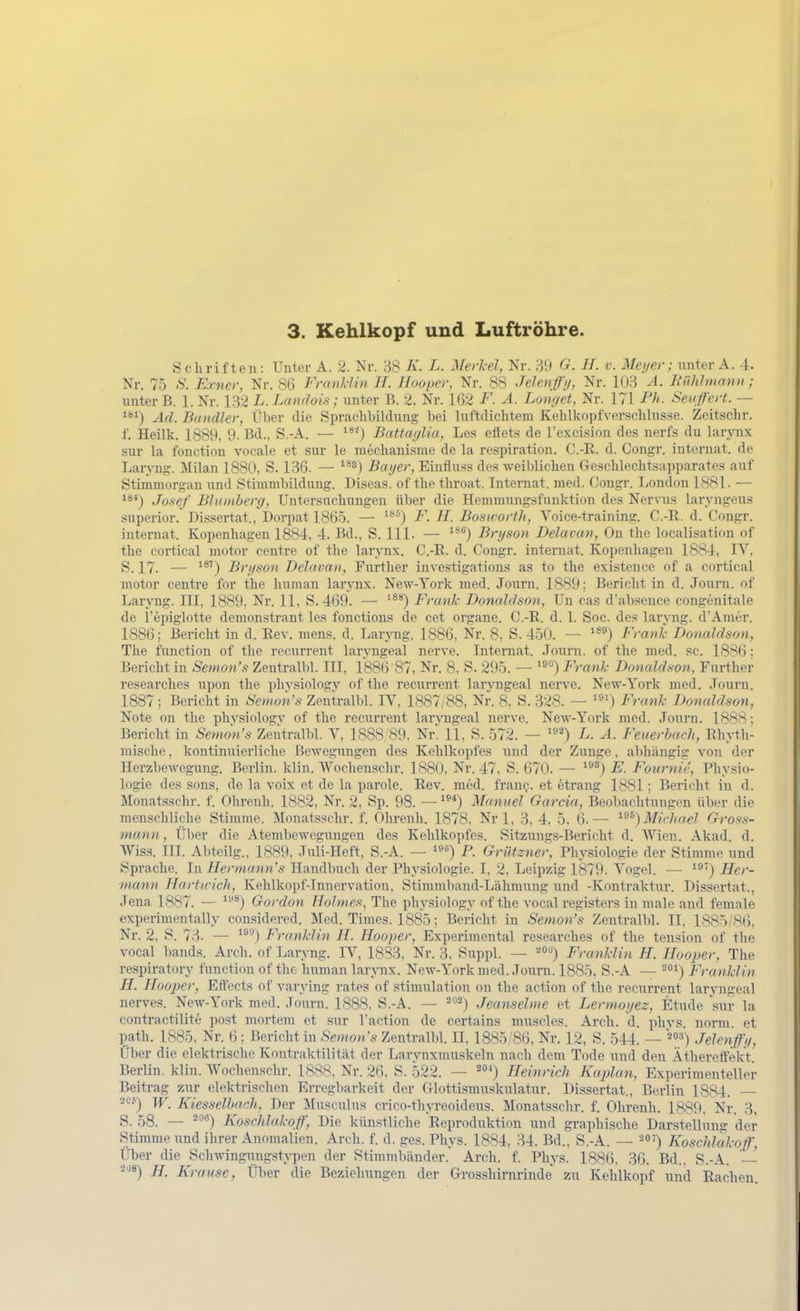 Schriften: Unter A. 2. Nr. 38 A'. L. Merkel, Nr. 39 G. H. v. Meijer; unter A. 4. Nr. 75 'S'. Exner, Nr. 86 Franklin H. Jfooper, Nr. 88 Jelenfi/, Nr. 103 A. Riihlmann; unter B. 1. Nr. 132 L. Lamlois; unter B. 2. Nr. 1(52 F. A. Lonr/et, Nr. 171 Ph. Senß'ert. — ^*') Ad. Bandler, Über die Sprachbildung bei luftdichtem Kehlkopfver.schlusse. Zeitschr. f. Heilk. 1889, 9. Bd., S.-A. — ^^'') Battaglia, Les efiets de l'exci.sion des nerfs du larynx sur la fonction vocale et sur le mechanisme de la rcspiration. O.-R. d. Congr. internat. de Laryng. Milan 1880, S. 136. — ^^^j Bayer, Einfluss de.s weiblichen Geschlechtsapparates auf Stimmorgan und Stimmbildung. Diseas. of the throat. Internat, med. Congr. London 1881. — ^^*) Josef Bhiniherg, Untersuchungen über die Hemmungsfunktion des Nervus laryngeus superior. Dissertat., Dorpat 1865. — F. H. BoswortJi, Voice-training. C.-R. d. Congr. internat. Kopenhagen 1884, 4. Bd., S. III. — ^^^) Bryson Delavan, On the localisation of the cortical raotor centre of the lar^-nx. C.-R. d. Congr. internat. Kopenhagen 1884, IV, S. 17. — Bryson Delavan, Furtlier investigations as to the existence of a cortical motor centre for the human larynx. New-York med. Journ. 1889; Bericht in d. Journ. of Laryng. III, 1889, Nr. 11, S. 4(39. — '^*) Frank Donaldson, Un cas d'absonce congenitale de l'epiglotte demonstrant les fonctions de cet organe. C.-R. d. 1. Soc. de.s larvng. d'Amer. 1886; Bericht in d. Rev. mens. d. Laryng. 1886, Nr. 8, S. 450. — '^^) Frank Donaldson, The function of the recurrent laryngeal nerve. Internat. .lourn. of the med. sc. 1886: Bericht in Semon's Zentralbl. III, 1886 87, Nr. 8, S. 295. — '»°) Frank Donaldson, Further researches upon the physiology of the recvxrrent lar,^^lgeal nerve. New-York med. .Tourn. 1887 ; Bericht in Semon's Zentralbl. IV, 1887/88, Nr. 8, S. 328. — Ffank Donaldson, Note on the physiologv of the recurrent laryngeal nerve. New-York med. Journ. 1888; Bericht in Semon's Zentralbl. V, 1888 89, 'i^v. 11, S. 572. — L. A. Feuerhach, Rhyth- mische , kontinuierliche Bewegungen des Kehlkopfes und der Zvmge, abhängig von der Herzbewegung. Berlin, klin. Wochenschr. 1880, Nr. 47, S. 670. — ^®*) E. FournU', Physio- logie des sons, de la voix et de la parole. Rev. med. frauQ. et etrang 1881 ; Bericht in d. Monatsschr. f. Olireuh. 1882, Nr. 2, Sp. 98. —■ Manuel Garcia, Beobachtungen über die menschliche Stimme. Monatsschr. f. Ohrenh. 1878, Nrl, 3. 4, 5, 6.— ^^^) Michael Gross- mann, Über die Atembewegungen des Kehlkopfes. Sitzungs-Bericht d. Wien. Akad. d. Wiss. III. Abteiig., 1889, Juli-Heft, S.-A. — i»«) P. Griltzner, Phy.siologie der Stimme und Sprache. In Hermann's Handbuch der Physiologie. I, 2, Leipzig 1879. Vogel. — ^3') Her- mann Hartirich, Kehlkopf-Innervation, Stimmliand-Lähmung und -Kontraktur. Dissertat., Jena 1887. — ^^) Gordon Holm es, The physiology of the vocal registers in male and female experimentally considered. Med. Times. 1885; Bericht in Semon's Zentralbl. II. 1885/86, Nr. 2, S. 73. — ^^'■') Franklin H. Hooper, Experimental researches of the tension of the vocal bands. Arch. of Lar^Tig. IV, 1833, Nr. 3, Suppl. — ■'^'') Franklin H. Hooper, The respiratory function of the Imman larynx. New-York med. Journ. 1885. S.-A — Franklin H. Hooper, Effects of varying rates of stiuuilation mi the action of the recurrent laryngeal nerves. New-York med. Journ. 1888, S.-A. — '^^j Jeanseime et Lermoyez, Etüde sur la contractilite post mortem et sur l'action de certains muscles. Arch. d. phys. norm, et path. 1885, Nr. 6; Bericht in Semon's Zentralbl. II, 1885/86, Nr. 12, S. 544. — ■^»^') Jelenfy, Über die elektrische Kontraktilität der Larvnxmuskeln nach dem Tode mu\ den Äthereffekt Berlin, klin. Wochenschr. 1888, Nr. 26. S. 522. — 2*) Heinrich Kaplan, Experimenteller Beitrag zur elektrischen Erregbarkeit der Glottismuskulatur. Dissertat., Berlin 1884. ^'-'') W. Kiesselbach, Der Musculus crico-thyreoideus. Monatsschr. f. Ohrenh. 1889, Nr. 3, S. 58. — ^°'') Koschlakoff, Die künstliche Reproduktion und graphische Darstellung der Stimme und ihrer Anomalien. Arch. f. d. ges. Phys. 1884, 34. Bd., S.-A. — '^°'') Koschlakoß', Über die Schwingiuigstypen der Stimmbänder. Arch. f. Phys. 1886, 36. Bd., S.-A. — '^'^«) H. Krause, Über die Beziehungen der Grosshirnrinde zu Kehlkopf und Rachen.