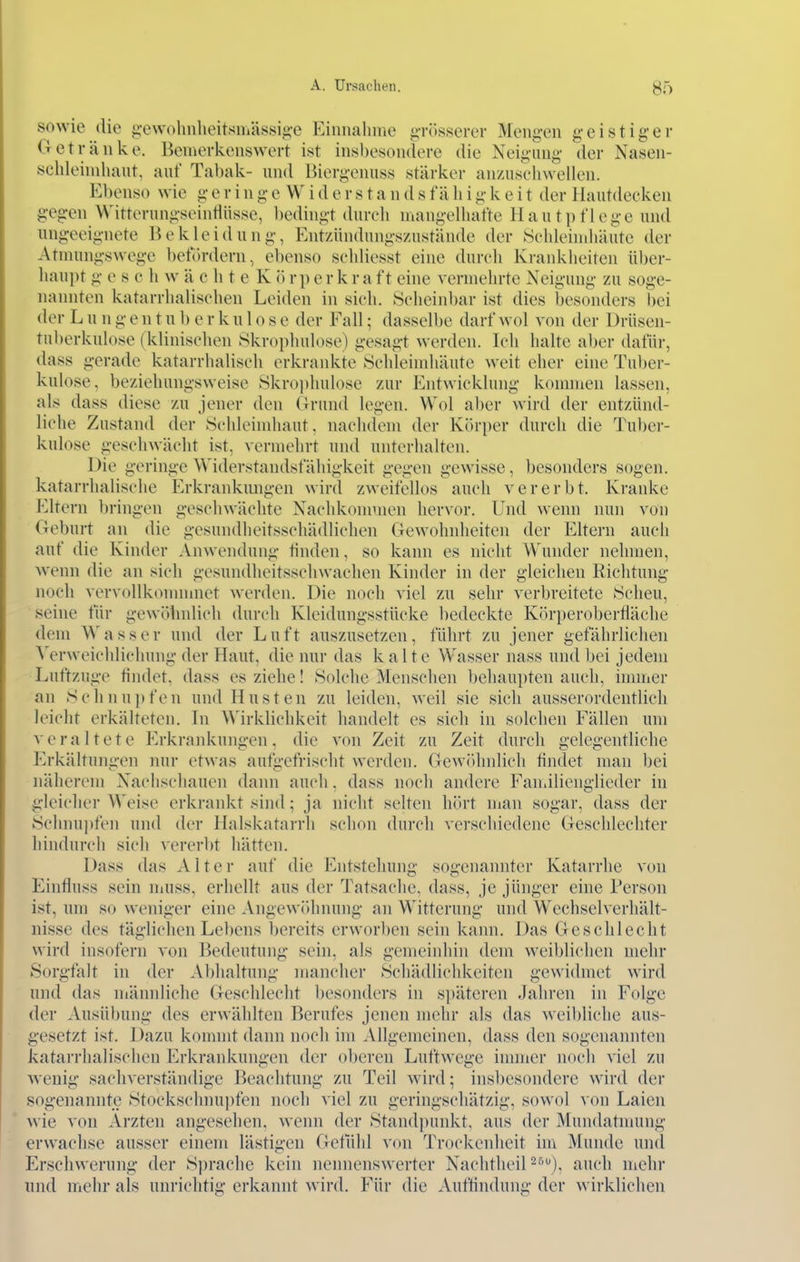 sowie die g-ewohnheitsmässig-c Einnahme ^Tösscrcr Mengen geistiger Getränke. Bemerkenswert ist insbesondere die Neigimg der Nasen- sehleindiant, auf Tabak- und Biergenuss stärker anzusehwellen. Ebenso wie g e r i n g e W i d e r s t a n d s f ä h i g k e i t der Hautdecken gegen Witterungseintlüsse, bedingt durch mangelhafte Hautpflege und ungeeignete Bekleidung, Entzündungszustände der Schleimhäute der Atmungswege befördern, ebenso schliesst eine durch Krankheiten über- haupt g e s c h w ä eh t e K ö r p e r k r a f t eine vermehrte Neigung zu soge- nannten katarrhalischen Leiden in sich. Scheinbar ist dies Isesonders bei der Lungentuberkulose der Fall; dasselbe darf wol von der Drüsen- tuberkulose (klinischen Skrophulose) gesagt werden. Ich halte aber datÜr, dass gerade katarrhalisch erkrankte Schleimhäute weit eher eine Tuljer- kulose, beziehungsweise Skrophulose zur Entwicklung kommen lassen, als dass diese zu jener den Grund legen. Wol aber wird der entzünd- liche Zustand der Schleindiaut. nachdem der Körper durch die Tuber- kulose geschwächt ist, vermehrt und unterhalten. Die geringe Widerstandsfähigkeit gegen gewisse, besonders sogen, katarrhalische Erkrankmigen wird zweifellos auch vererbt. Kranke Eltern bringen geschwächte Nachkommen hervor. Und wenn nun von Geburt an die gesundheitsschädlichen Gewohnheiten der Eltern auch auf die Kinder Anwendung finden, so kann es nicht Wunder nehmen, wenn die an sich gesundheitsschwaclien Kinder in der gleichen Richtung noch vervollkonnnnet werden. Die noch viel zu sehr verbreitete Scheu, seine für gewöhnlich durch Kleidungsstücke l)edeckte Körperoberfläche dem Wasser und der Luft anszusetzen, führt zu jener gefährlichen Verweichlichung der Haut, die nur das k alte Wasser nass und bei jedem Luftzuge tindet, dass es ziehe! Solche Menschen behaupten auch, immer an xSclinupfen und Husten zu leiden, weil sie sich ausserordentlich leicht erkälteten. In \\'irklichkeit handelt es sich in solchen Fällen um veraltete Erkrankungen, die A'on Zeit zu Zeit durch gelegentliche Erkältungen nur etwas aufgefrischt werden. Gewöhnlich findet man bei näherem Nachschauen dann auch. dass noch andere Faniilienglieder in gleicher Weise erkrankt sind; ja nicht selten hört man sogar, dass der Schnui)fen und der Halskatarrh schon durch verschiedene Geschlechter hindurch sich vererbt hätten. Dass das Alter auf die Entstehung sogenannter Katarrhe von Einfluss sein niuss, erhellt aus der Tatsache, dass, je jünger eine Person ist, um so weniger eine Angewöhnung an Witterung und Wechsel Verhält- nisse des täglichen Lebens bereits erworben sein kann. Das Geschlecht wird insofern von Bedeutung sein, als gemeiidiin dem w^eiblichen mehr Sorgfalt in der Abhaltung mancher Schädlichkeiten gewidmet wird und das männliche Geschlecht besonders in späteren Jahren in Folge der Ausübung des erwählten Berufes jenen mehr als das weibliche aus- gesetzt ist. Dazu kommt dann noch im Allgemeinen, dass den sogenannten kataiThalischen Erkraidvungen der oberen Luftwege innucr noch viel zu wenig sachverständige Beachtung zu Teil wird; insbesondere wird der sogenannte Stockschnui)fen noch viel zu geringschätzig, sowol von Laien ^^■ie von Ärzten angesehen, wenn der Standpunkt, aus der Mundatmung erwachse ausser einem lästigen Getühl von Trockenheit im Munde und Erschwerung der Sprache kein nennenswerter Nachtheil-•'''), auch niehr und mehr als unrichtig erkannt wird. Für die Auflindung der wirklichen