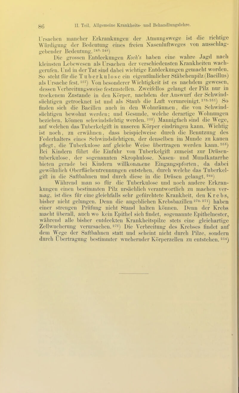 rrKaclicn iiuniflicr Erkrankungen der Atnuingswege ist die richtige Würdigung der Bedeutung eines freien Nasenluftweges von ausschlag- gebender Bedeutung. ^*^) Die grossen Entdeckungen Koch's haben eine wahre Jagd nach kleinsten Lebewesen als l'rsaclien der verschiedensten Krankheiten wach- gerufen. End in der Tat sind dabei wichtige Entdeckungen gemacht worden. So steht tlir die T u b e r k u 1 o s e ein eigentündicher Ötäbcheni)ilz (Bacillus) als Ursache fest. Von besonderer Wichtigkeit ist es nachdem gewesen, dessen Verbreitungsweise festzustellen. Zweifellos gelangt der Pilz nur in trockenem Zustande in den Kiiriier. naclideni der Auswurf der Schwind- süchtigen getrocknet ist und als Staub die Luft verunreinigt. 2^'^'2^^) So finden sich die Bacillen auch in den Wohnräumen, die von Schwind- süchtigen bewohnt Averden; und Gesunde, welche derartige Wohnungen beziehen, kihmen schwindsüchtig werden. ''^^) Mannigfach sind die Wege, auf welchen das Tubcrkelgift in unseren Kih-per eindringen kann. Wichtig ist noch. zu erwähnen. dass beispielweise durch die Benutzung des Federhalters eines Schwindsüchtigen, der denselben im Munde zu kauen l)tlegt, die Tuberkulose auf gleiche Weise übertragen werden kann. -^^) Bei Kindern führt die Einfuhr von Tul)erkelgift zumeist zur Drüsen- tuberkulose, der sogenannten Skrophulose. Nasen- und Mundkatarrhe bieten gerade bei Kindern willkoniniene Eingangspforten, da dabei gewöhnlich Oberflächentrennungen entstehen, durch welche das Tuberkel- gift in die Saftl)ahnen und durch diese in die Drüsen gelangt. 2*') Während man so für die Tuberkulose und noch andere Erkran- kungen einen bestimmten Pilz ursächlich verantwortlich zu machen ver- niag. ist dies für eine gleichfalls sehr gefürchtete Krankheit, den Krebs, bisher nicht gelungen. Denn die angeblichen Krebsbazillen ^^o. 271^ haben einer strengen Prüfung nicht Stand halten kihmen. Denn der Krebs macht überall, auch wo kein Epithel sich tindet, sogenannte Epithelnester, während alle bisher entdeckten Krankheitspilzc stets eine gleichartige Zellwucherung verursachen.-'2) Die Verbreitung des Krebses tindet auf dem Wege der Saftbahnen statt und scheint nicht durch Pilze, sondern durch Übertragung bestimmter wuchernder K(»ri)erzellen zu entstehen. ^''^)