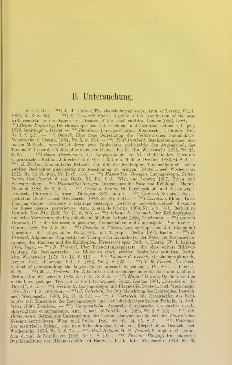 B. Untersuclimig. Schriften: W. Adams, The electric laryngoscope. Arch. of Laryng. Vol. 1, 1880, Nr. 3, S. 268. — '^) -E. Crenswell Baber, A guide of tlie exaniiiiation of the nose witli remarks on the diagnosis of diseases of the nasal cavities. London 1886, Lewis. — '■'^'•^) Benno BaginsJcif, Die rhinoskopisehen Untersnehungs- nnd Operationsmethoden. Leipzig 1879, Breitkopf u. Härtel. — '^*) BaratuKX, Laryngo-Phantoiu. Monatsschr. f. Ohreuh. 1885, Nr. 7, S. 2U3. — '^^) Bensch, Eine neue Befestigung des T o?ic<Z/>wschen Gaunihakens. 3Ionatsschr. f. Ohrenh. 1884, Nr. 5, S. 870. — *®*) Emil Berthold, Besehreihung einer ein- fachen Methode, vermittelst deren zwei Beobachter gleichzeitig den Angengrund, das Trommelfell oder den Kehlkopf untersuchen können. Berlin, klin. Wochenschr. 1875, Nr. 25, J^. 351. — ^^') Oskar Beschorner, Die Laryngoskopie ein Vierteljalu'hundert Eigentum d. praktischen Medizin. Jahresbericht d. Ges. f. Natur-u. Heilk. z. Dresden. 1883/84, S.-A. — '^**) A. Böcker, Eine einfache Methode, das Bild des Kehlkopfes, Trommelfells etc. einem zweiten Beobachter gleichzeitig zur Anschauung zu bringen. Deutsch, med. Wochenschr. 1876, Nr. 34 (S. 4(J4), Nr. 35 (S. 416). — *®) Maximilicm Bresgen, Larjoigoskopie. Eidoi- hicrg's Eeal-Enzykl. d. ges. Heilk. XI. Bd.. S.-A. Wien und Leipzig 1887, Urban und Schwarzenberg. — ■^^**) Maximilian Bresgen, Instrumente für Nase iind Kehlkopf. Therap. Monatsh. 1888, Nr. 3, S.-A. — ) Viktor v. Bruns, Die Laryngoskopie und die Laryngo- skopische Chirurgie. 2. Ausg., Tübingen 1873, Laupp. — ^^^) Choleioa, Ein neues Nasen- spckulnm. Deutsch, med. Wochenschr. 1888, Nr. 30, S. 617. — ^^) Cozzolino, Rhino-, Tubo- Pharyngoskopie enterieure ä eclairage electrique posterieur nouvelle methode d'examen des fosses nasales posterieures. Ann. d. mal. de l'oreille. 1889, Nr. 3, S. 163; Bericht in Deutsch. Med.-Ztg. 1889, Nr. ~{), S. 805. — ^'^■^) Johann X. Czermak, Der Kehlkopfspiegel und seine Verwertung für Physiologie und Medizin. Leipzig 1860, Engelmann. — Ignazio Dionisio, Über die Rhüioscopia posterior, Gaumenhaken und Zungenspatel. Monatsschi', f. Ohrenh. 1889, Nr. 2, S. 30. — ^j Theodor S. Flatuu, Laryngoskopie uud Rhinoskopie mit Einschlnss der allgemeinen Diagnostik und Therapie. Berlin 1890, Enslin. — ^^') B. Frankel, Allgemeine Diagnostik und Tlierapie der Krankheiten der Nase, des Nasenrachen- raumes, des Rachens und des Kehlkopfes. Ziemssen's spez. Path. u. Therap. IV, 1, Leipzig 1876, Vogel. .— ^®*) B. Frankel, Über Beleuchtungsapparate, die ohne weitere Hilfsvor- richtung die Demonstration des Bildes an einen zweiten Beobachter gestatten. Berlin, klin. Wochenschr. 1876, Nr. 16, S. 213. — '■'^°) Thomas E. French, On photographiug the larynx. Arch. of Laryng. Vol. IV, 1883, Nr. 4, S. 235. — T. R. French, A perfecte method of photogi'apliing the larynx. Congr. Internat. Kopenhagen, IV., Sect. d. Laryng., S. 76. — ^') iW. A. Fritsche, Die Albokarbon-Untersuchungslampe für Nase und Kehlkopf. Berlin, klin. Wochenschr. 1885, Nr. 5, S. 72, S.-A. — ^^j Manuel Garcia, On the invention of the Lar^Tigoskope. Transact. of the Internat, med. Congr. London 1881, „Diseases of the Throat, S. 3. — ') Gerhardt, Laryngoskopie und Diagnostik. Deutsch, med. Wochenschr. 1885, Nr. 44. S. 769, S.-A. — ^'■^) J. Gottstein, Die Durchleuchtung des Kehlkopfes. Deutsch, med. Wochenschr. 1889, Nr. 41, S. 840. — J- Gottstein, Die Krankheiten des Kehl- kopfes mit Einschlnss der Laryngoskopie und der lokal-therapeutischen Technik. 3. Auti., Wien 1890, Deuticke. — ^'^^) Gouguenheim, Appareils d'exploration des cavites nasale, pharyngienne et laryngienne. Ann. d. mal. de l'oreille etc. 1883, Nr. 6, S. 318. — ') Joh. Babermann, Beitrag zur Untersuchung des Cavum pharyngo-nasale mit den Z«M/«rsclien Nasenrachentrichtern. Wien. med. Presse. 1881, Nr. 23, 24, 25, S.-A. — ^«) Hedinger, Der elektrische Spiegel, eine neue Beleuchtungsmethode von Körperhöhlen. Deutsch, med. Wochenschr. 1879, Nr. 7, S. 73. — ^^j Eciid Helot et M. G. Trouvr, Photopliore electrique. Ann. d. mal. de l'oreille etc. 1883, Nr. 2, S. 122. — •''°) Theodor Henjng, Die elektrische Durchleuchtung der Highmorsliöhle bei Empyem. Berlin, klin. Wochenschr. 1889, Nr. 35.