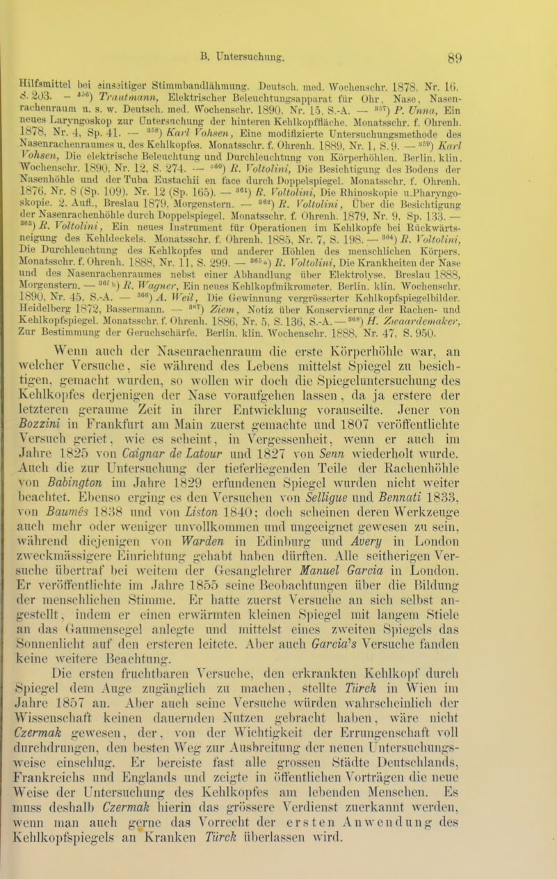 Hilfsmittel bei ainsditiger Stimmbandlähmung. Deutsch, med. AYochenschr. 1878, Nr. 16, S.20'd. - '''^) Trautoutnn, Elektrischer Beloiichtuujx.sapparat für Ohr, Na.se, Nasen- rachenraum u. s. w. Deutsch, med. Wochenschr. 1890, Nr. 15, S.-A. — P. Unna, Ein neues Laryngoskop zur Qntersacinnig der liinteren Kehlkopftläche. Monatsschr. f. Oin-enli. 1878, Nr. 4, Sp. 41. — ^'^^) Karl Vohsen, Eine moditizierte Untersuclmngsmethode des Nasenrachenraumes u. des Kehlkopfes. Monatsschr. f. Ührenh. 1889, Nr. 1, S.9. — Karl Vohsen, Die elektrische Beleuclitung und Durclüeuchtung von Körperhohlen. Berlin, klin. Wochenschr. 1S90, Nr. 12, S. 274. •- ^'*') A'. Voltolini, Die Besichtigung des Bodens der Nasenhöhle und der Tuba Eustachii en face durch Doppelspiegel. Monatssdn-. f. Ohrenh. 1876, Nr. 8 (Sp. 109), Nr. 12 (Sp. 165). — ») ff. Voltolini, Die Bhinoskopie u.Pharvngo- skopie. 2. Aufl., Breslau 1879, Morgenstern. — ^^■^) R. Voltolini, Über die Besichtigung der Nase_nrachenhühle durch Doppelspiegel. Monatsschr. f. Ohrenh. 1879, Nr. 9, Sp. 183. — ^^^) R. Voltolini, Ein neues Instrument für Operationen im Kehlkopfe bei Riickwärts- neigung des Kehldeckels. Monatsschr. f. Ohrenh. 1885. Nr. 7, S. 198. — '^^*)R. Voltolini, Die Durchleuchtung des Kehlkopfes und anderer Höhleu des menschlichen Körpers. Monatsschr. f. Ohrenh. 1888, Nr. 11, S. 299. — '**°'') R. Voltolini, Die Krankheiten der Nase und des Nasenrachenraumes nebst einer Abhandlung über Elektrolyse. Breslau 1888, Morgenstern. — »*^'') ii'. Wagner, Ein neues Kehlkopfniikrometer. Berlin.' klin. Wochenschr. 1890, Nr. 45, S.-A. — '■^'^^) Ä. Weil, Die Gewinnung vergrösserter Kchlkopfspiegelbilder. Heidelberg 1872, Bassermann. — ^''') Ziem, Notiz über Konservierung der Rachen- und Kehlkopfspiegel. Monatsschr. f. Ohrenh. 1886, Nr. 5, S. 136, S.-A. — ''^«) //. Zwaardemaker, Zur Bestimmung der Geruchschärfe. Berlin, klin. Wochenschr. 1888, Nr. 47, S. 950. Wenn aneli der Nasenrachenraum die erste Körperhöhle war, an welcher Versuche, sie während des Lebens mittelst Spieg-el zu l)esich- tig-en, g-emacht wurden, so wollen wir doch die 8pieg-eluntersuchung des Kehlkopfes derjenigen der Nase voraufgehen lassen, da ja erstere der letzteren geraume Zeit in ihrer Entwicklung vorauseilte. Jener von Bozzini in Frankfurt am Main zuerst gemachte und 1807 veröffentlichte Versuch geriet. wie es scheint, in Vergessenheit, wenn er auch im Jahre 1825 von Caigncir de Latour und 1827 von Senn wiederholt wurde. Auch die zur Untersuchung der tieferliegendcn Teile der Rachenhöhle von Babington im Jahre 1829 erfundenen Spiegel wurden nicht weiter beachtet. El)enso erging es den Versuchen von SelUgue und Bennati 1833, von Baumes 1838 und von Liston 1840; doch scheinen deren Werkzeuge auch mehr oder weniger unvollkommen und ungeeignet gewesen zu sein, während diejenigen von Warden in Edinl)urg und Avery in London zweckmässigere Einriciitung gehabt haben dürften. Alle seitherigen Ver- suche übertraf bei weitem der Gesanglehrer Manuel Garcia in London. Er veröffentlichte im Jahre 1855 seine Beobachtungen über die l)ildung der menschlichen »Stimme. Er hatte zuerst Versuche an sich selbst an- gestellt . indem er einen erwärmten kleinen Spiegel mit langem Stiele an das Gaumensegel anlegte und mittelst eines zweiten S])iegels das Sonnenlicht auf den ersteren leitete. Aber auch Garcia^s Versuche fanden keine weitere Beachtung. Die ersten fruchtbaren Versuche, den erkrankten Kehlko])f durch Spiegel dem Auge zugänglich zu machen, stellte Tiirck in Wien im Jahre 1857 an. Aber auch seine Versuche würden wahrscheinlich der Wissenschaft keinen dauernden Nutzen gebracht haben, wäre nicht Czermak gewesen. der. von der Wichtigkeit der Errungenschaft voll durchdrungen, den besten Weg zur Auslircitung der neuen Lntersuchungs- M'eise einschlug. Er l)ereiste fast alle grossen Städte Deutschlands, Frankreichs und Englands und zeigte in öifentlichen Vorträgen die neue Weise der Untersuchung des Kehlkopfes am lel)enden Menschen. Es muss deshalb Czermak liierin das gr()ssere Verdienst zuerkannt werden, wenn man auch gerne das Vorrecht der ersten Anwendung des Kehlkopfspiegels an Kranken Türek überlassen wird.