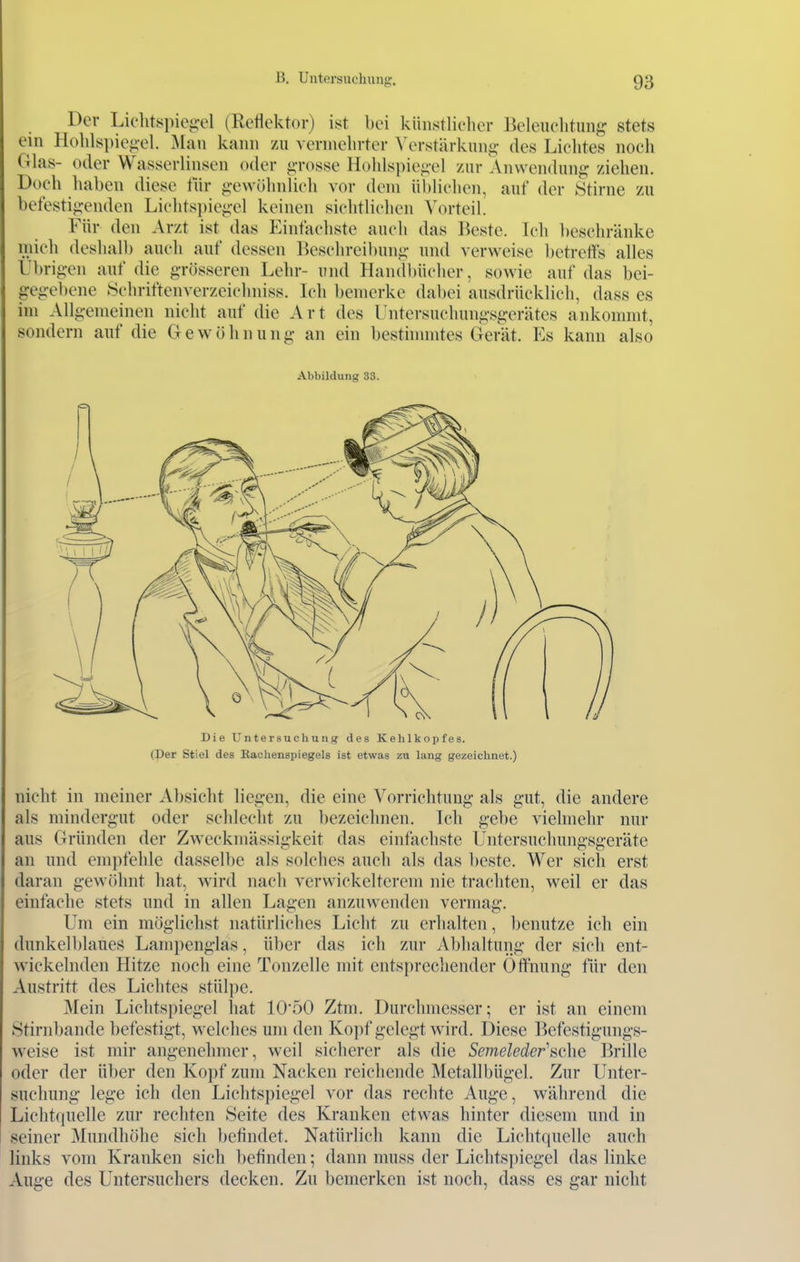 Der Lichtspic^el (Reflektor) ist bei künstlicher Beleuchtung stets ein Hohls])iegel. :Maii kann zu vermehrter ^'erstärkung des Lichtes noch Glas- oder Wasserlinsen oder g-rosse Hohls])iei>'el zur Anwendung ziehen. Doch haben diese lÜr gewöhnlich vor dem üblichen, auf der Stirne zu befestigenden Lichtspiegel keinen sichtlichen Vorteil. Für den Arzt ist das Einfachste auch das Beste. Ich beschränke mich deshalb auch auf dessen Beschreibung und verweise betreffs alles Übrigen auf die grösseren Lehr- und Handbücher, sowie auf das bei- gegebene Schriftenverzeichniss. Ich bemerke dabei ausdrücklich, dass es im Allgemeinen nicht auf die Art des üntersuchungsgerätes ankommt, sondern auf die Gewöhnung an ein besthnmtes Gerät. Es kann also Abbildung 33. (Per Stiel des Kachenspiegels ist etwas zu lang gezeichnet.) nicht in meiner Absicht liegen, die eine Vorrichtung als gut, die andere als mindergut oder schlecht zu bezeichnen. Ich gebe vielmehr nur aus Gründen der Zweckmässigkeit das einfachste Untersuchungsgeräte an und empfehle dasselbe als solches auch als das beste. Wer sich erst daran gewöhnt hat, wird nach verwickelterem nie trachten, weil er das einfache stets und in allen Lagen anzuw^enden vermag. Um ein möglichst natürliches Liclit zu erhalten, benutze ich ein dunkelblaues Lampenglas, über das ich zur Abhaltung der sich ent- wickelnden Hitze noch eine Tonzelle mit entsprechender Öffnung für den Austritt des Lichtes stülpe. Mein Liclitspiegel hat lO'öO Ztm. Durchmesser; er ist an einem Stirnbande befestigt, welches um den Ko]if gelegt wird. Diese Befestigungs- weise ist mir angenehmer, weil sicherer als die Semeleder'avhe Brille oder der über den Kopf zum Nacken reichende Metallbügel. Zur Unter- suchung lege ich den Lichtspiegel vor das rechte Auge, während die Lichtquelle zur rechten Seite des Kranken etwas hinter diesem und in seiner Mundhöhe sich befindet. Natürlich kann die Lichtquelle auch links vom Kranken sich befinden; dann muss der Lichtspiegel das linke Auge des Untersuchers decken. Zu bemerken ist noch, dass es gar nicht