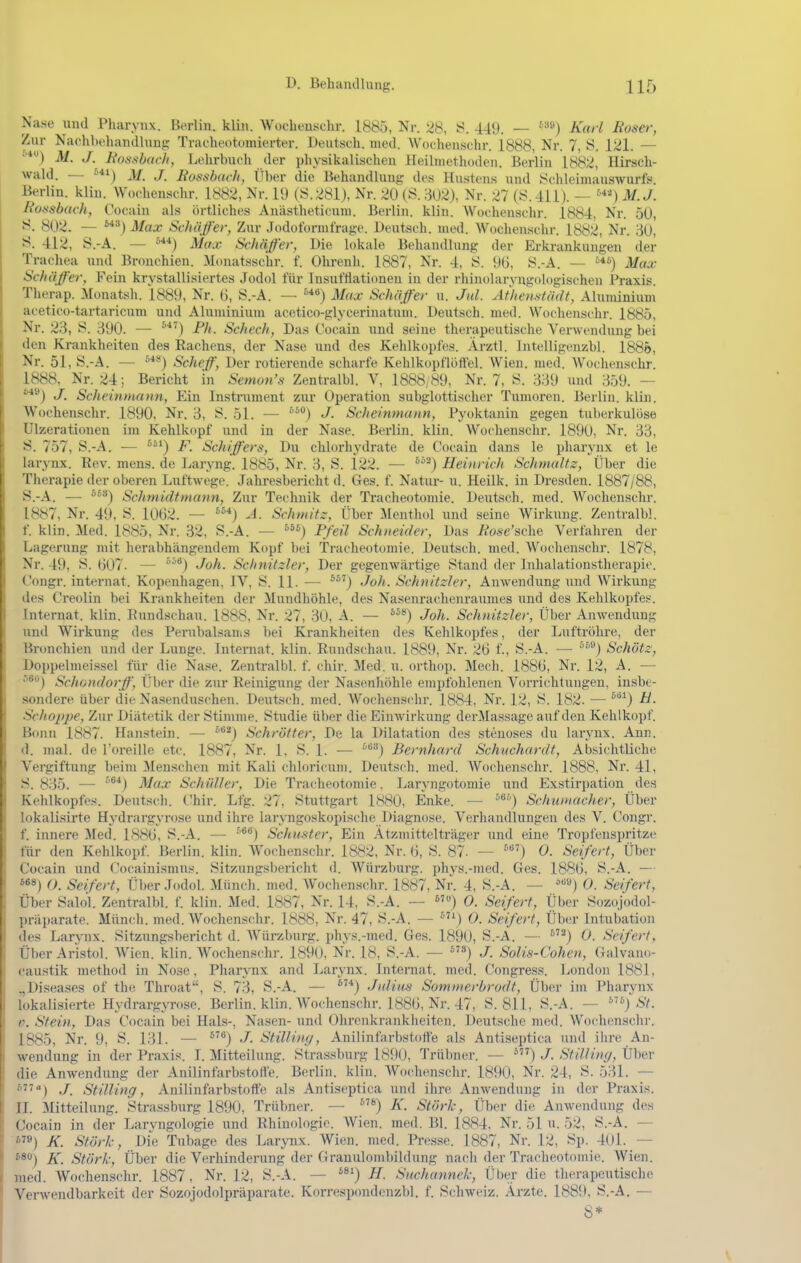 Nase und Pharynx. Berlin, klin. Wocheuschr. 1885, Nr. 28, 449. — '^s) Karl Boaer, Zur Naelihehandhmg Tracheotomiei-ter. Deutsch, med. Wochenschr. 1888, Nr. 7, S. 121. — ■'■*) M. J. üotisbac/i, Lehrbuch der physikalisclien Heilmethoden. Berlin 1882, Hirsch- wald. — M. J. Bosslmc/i, Über die Behandluug des Hustens und Schleimauswurfs. Berlin, klin. Wochenschr. 1882, Nr. 19 (S.281), Nr. 20 (S. 302), Nr. 27 (S.411). — M.J. J{o.ssbach, Cocain als örtliches Anästheticum. Berlin, klin. Wochenschr. 1884, Nr. 50, 802. — J/ax Schiiffer, Zur Jodoform trage. Beutseh. med. Wochenschr. 1882, Nr. 30, 412, S.-A. — »^■*) Max Schaff er, Die lokale Behandlung der Erkrankungen der Trachea und Bronchien. Monatsschr. f. Ohrenh. 1887, Nr. 4, S. 9G, S.-A. — Max Schiiffer, Fein krystallisiertes Jodol für Insuftlationen in der rhinolaryngologischen Praxis. Therap. iMonatsh. 1889, Nr. 6, S.-A. — Max Schiiffer u. Jtd. Af'hemtiidt, Aluminium acetico-tartaricum und Aluminium acetico-glycerinatum. Deutsch, med. Wochenschr. 1885, Nr. 23, S. 390. — Fh. Schech, Das Cocain und seine therapeutische Verwendung bei den Krankheiten des Hachens, der Nase und des Kehlkopfes. Ärztl. intelligenzbl. 1885, Nr. 51, S.-A. — ^*'') Scheff, Der rotierende scharfe Kehlkopflolfel. Wien. med. Wochenschr. 1888, Nr. 24 ; Bericht in Semon's Zentralbl. V, 1888, 89, Nr. 7, S. 339 und 359. — ^*^) J. Scheinmann, Ein Instrument zur Operation subglottischer Tumoren. Berlin, klin. Wochenschr. 1890, Nr. 3, S. 51. — J- Scheinmunn, Pyoktanin gegen tuberkulöse Ulzerationen im Kehlkopf und in der Nase. Berlin, klin. Wochenschr. 1890, Nr. 33, S. 757, S.-A. — F. Schiffers, Du chlorhydrate de Cocain dans le pliarynx et le larynx. Rev. mens, de Lai-yng. 1885, Nr. 3, S. 122. — ''''^) Heinrich Schmaltz, Über die Therapie der oberen Luftwege. Jahresbericht d. Ges. f. Natur- u. Heilk. in Dresden. 1887/88, S.-A. — j Schmidtmann, Zur Technik der Tracheotomie. Deutscli. med. Wochenschr. 1887, Nr. 49. S. 1062. — A. Schmitz, Über .Alenthol und seine Wirkung. Zentralb!, f. klin. Med. 1885, Nr. 32. S.-A. — Pfeil Schneider, Das ii'o*-6''sche Verfaliren der Lagerung mit herabhängendem Kopf bei Tracheotomie. Deutsch, med. Wochenschr. 1878, Nr. 49, S. 607. — ''^*) Joh. Schnitzler, Der gegenwärtige Stand der Inhalationstherapic. Congr. internat. Kopenhagen. IV, S. 11. — ^^'j Joh. Schnitzler, Anwendung und Wirkung des Creolin bei Krankheiten der Mundhöhle, des Nasenrachenraumes und des Kehlkopfes. Internat, klin. Rundschau. 1888, Nr. 27, 30, A. — Joh. Schnitzler, Über Anwendung und Wirkung des Perubalsams bei Krankheiten des Kehlkopfes, der Luftröhre, der Bnmchien und der Lunge. Internat, klin. Rundschau. 1889, Nr. 26 f., S.-A. — ^^*') Schätz, Doppelmeissel für die Nase. Zentralbl. f. chir. Med. u. orthop. Mech. 1886, Nr. 12, A. — ^®) Schondorff, Tiber die zur Reinigung der Nasenhöhle empfohlenen Vorrichtungen, insbe- sondere über die Nasenduschen. Deutsch, med. Wochenschr. 1884, Nr. 12, S. 182. — ^'^^) ti- Sclioppe, Zur Diätetik der Stimme. Studie über die Einwirkung derMassage auf den Kehlkopf. Bonn 1887. Hanstein. — ^*^) Schrötter, De la Dilatation des stenoses du larynx. Ann. d. mal. de l'oreille etc. 1887, Nr. 1, S. 1. — '''^'■') Bernhard Schuchardt, Absichtliche Vergiftung beim Menschen mit Kali chloricuni. Deutsch, med. Wochenschr. 1888, Nr. 41, S. 835. — ''^*) Max SchiUler, Die Tracheotomie. Laryngotomie und Exstirpation des Kehlkopfes. Deutsch. Chir. Lfg. 27, Stuttgart 1880, Enke. — '■'^) Schumacher, Über lokalisirte Hydrargyrose und ihre larvngoskopische Diagnose. Verhandlungen des V. (^ongr. f. innere Med. 1886, S.-A. •— Schmter, Ein Ätzmittelträger und eine Tropl'enspritze für den Kehlkopf. Berlin, klin. Wochenschr. 1882, Nr. 6, S. 87. — 0. Seifert, Über Cocain und Cocainismus. Sitzungsl)ericht d. Würzburg, phys.-rned. Ges. 1886, S.-A. — 0, Seifert, Über Jodol. Müncli. med. Wochenschr. 1887, Nr. 4, S.-A. — 0. Seifert, Über Salol. Zentralbl. f. klin. Med. 1887, Nr. 14, S.-A. ~ 0. Seifert, Über Sozojodol- präparate. Münch, med. Wochenschr. 1888, Nr. 47, S.-A. — 0. Seifert, Über Intubation des Larvnx. Sitzungsbericht d. Würzburg, phys.-nuid. Ges. 1890, S.-A. — ''j O. Seifert, Über Aristol. Wien. klin. Wochenschr. 1890, Nr. 18, S.-A. — S) J. Solis-Cohen, Galvano- caustik method in Nose, Pharynx and Larynx. Internat, med. Congress. London 1881, „Diseases of the Throat, S. 73, S.-A. — ^'*) Jidiiis Sommerbrodt, Über im Pharynx lokalisierte Hydrargyrose. Berlin, klin. Wochenschr. 1886. Nr. 47, S. 811, S.-A. — St. V. Stein, Das Cocain bei Hals-, Nasen- und Ohrenkrankheiten. Deutsche med. Wochenschr. 1885, Nr. 9, S. 131. — ^'*) J- Stilling, Anilinfarbstoffe als Antiseptica und ihre An- wendung in der Praxis. I. Mitteilung. Strassburg 1890, Trübner. — J. StiUiny, Über die Anwendung der Anilinfarbstofi'e. Berlin, klin. Wochenschr. 1890, Nr. 24, S. 531. — '') ./. Stilling, Anilinfarbstoffe als Antiseptica und ihre Anwendung in der Praxis. II. :Mitteilung. Strassburg 1890, Trübner. — K. Stärk, Über die Anwendung des Cocain in der Laryngologie und Rhinologie. Wien. med. Bl. 1884, Nr. 51 u. 52, S.-A. — ») K. Stärk, Die Tubage des Larynx. Wien. med. Presse. 1887, Nr. 12, Sp. 401. — K. Stärk, Über die Verhinderung der Granulombildung nach der Tracheotomie. Wien, med. Wochenschr. 1887, Nr. 12, S.-A. — *^') //. Siichunnek, Über die therapcutischt; Verwendbarkeit der Sozojodolpräparate. Korrespondcnzbl. f. Schweiz. Ärzte. 1889, S.-A. —