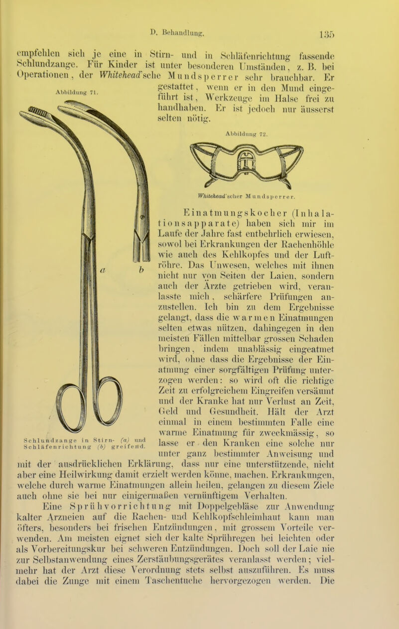 ompfchlcii sieh je eine in Stirn- nnd in Scliläfenriclitiino- fassende Schlundzange. Für Kinder ist unter besonderen Umständen, z. K bei Operationen, der Whitehead'sehe Mundsi)errcr sehr brauchbar. Er gestattet, wenn er in den Mund einge- tÜhrt ist, Werkzeuge im Halse frei zu handhaben. Er ist jedoch nur äusserst Abbildung 71. selten ntitig. Abbildung 72. }V'kilehead's(:\ter M u n d s i> i' i- r e r. E i n a t m u n g s k o c h e r (1 n h a 1 a- tionsap])arate) haben sieh mir im Laufe der Jahre fast entbehrlich erwiesen, sovvol bei Erkrankungen der Raclienhöhle wie auch des Kehlko])fes und der Luft- röhre. Das Unwesen, welches mit ihnen niciit nur von Seiten der Laien, sondern auch der Arzte getrieben wird, veran- lasste mich. scliärfere Prüfungen an- zustellen. Ich bin zu dem Ergebnisse gelangt, dass die w a r in e n Einatmungen selten etwas nützen, dahingegen in den meisten Fällen mittell)ar grossen Schaden bringen, indem uiial)lässig eingeatmet wird, ohne dass die Ergebnisse der Ein- atmung einer sorgfältigen Prüfung unter- zogen werden: so wird oft die richtige Zeit zu erfolgreichem Eingreifen versäumt und der Kranke hat nur Verlust an Zeit, (iekl und Gesundheit. Hält der Arzt einmal in einem bestimmten Falle eine warme Einatmung für zweckmässig, so lasse er den Kranken eine sok'he nur unter ganz bestimmter Anweisung und mit der ausdrücklichen Erklärung, dass nur eine unterstützende, nicht aber eine Heilwirkung damit erzielt werden könne, machen. Erkrankungen, welche durch warme Einatmungen allein heilen, gelangen zu diesem Ziele auch ohne sie bei nur einigermalöen vernünftigem Verhalten. Eine Si)rühvorriclitung mit I)opi)elgebläse zur Anwendung kalter A''>'^iieien auf die Rachen- und Kehlkoiifschlcimhaiit kann man öfters, besonders bei frischen Entzündungen, mit grossem Vorteile ver- wenden. Am meisten eignet sich der kalte Sprühregen bei leichten oder als Vorl)ereitungskur bei schweren Entzündungen. Doch soll der Laie nie zur Selbstaiiwendung eines Zerstäubungsgerätes veranlasst werden; viel- mehr hat der Arzt diese Verordnung stets selbst auszutuhren. Es muss dabei die Zunge mit einem Taschentuche hervorgezogen werden. Die Schi und Zange in Stirn- (a) und