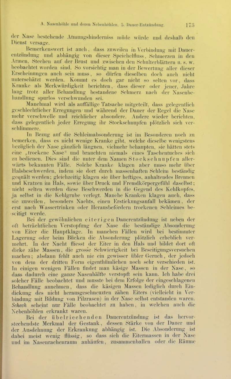 A. Nasenhölilc miii dneu Nclioiiliöhk-ii. 5. Dauor-Kiitzündiin','. (lor Naso hostoluMule Atinuiii;sliiii(l('n)iss müde würde mid dcslialh dou Dienst vorsai;v. Ueinerkenswert ist auch. <iass zinveiloii in \ erhindun«;' mit J)auer- enty.iindnnji- und ahliän^-ij;- von dieser Speiclieltinss, Seinnerzen in den Annen. Steelien auf der lirnst und zwiselien den Sclinlterhlättern ii. s. w. beohaelitet worden sind. So vorsieliti^- man in der i>e\\ertnn;^' aller dieser Erselieinnn-ien aneii sein nuiss, so dürfen dieselben doch auch nielit unterseliät/.t werden. Konnnt es doeli g-ar nieht so selten vor, dass Kranke als Merkwür(lii;keit herieliten. dass dieser oder jener, .lahre lanji- trotz aller Ueliandlnn«;' bestandene Seinnerz naeli der Nasenbe- liandlnnj;- spurlos verschwunden sei. Manchmal wird als autitalli^v Tatsache mitgeteilt, dass ^■ele;;'entlieli ii'esehleelitlicher Erre^uni^en und während der Dauer der Ke<i-el die Nase niehr versehwelle und reichlicher absondere. Andere wieder berichten, dass jieleji-entlich Jeder Erregunj;' ihr Stockschnupfen plötzlich sich ver- sehlinnnere. In Hezu^' auf die Schleimabsonderun^- ist im Besonderen noch zu bemerken, dass es nieht wenio-e Kranke ^ibt, welche dieselbe weni^-stens hezü^ilich der Nase gänzlich läu'inen. vielmehr behaupten, sie hätten stets eine ..trockene Nase und brauchten niemals eines Taschentuches sich zu bedienen. Dies sind die unter dem Namen S to e k s c Ii n n p fe n allcr- wärts l)ekannten Fälle. Solche Kranke kla';en aber umso mehr über llalsbeschwerden. indem sie dort durch massenhaften Schleim beständii;' i;'e(piält werden; ^-leichzeiti«;- kla'i'en sie über hefti,i;'es, anhaltendes Brennen und Kratzen hn Hals, sowie über Druck und Frenidkih-per^efühl daselbst; nieht selten werden diese Beschwerden in die Genend des Kehlkopfes, ja selbst in die Kehl<i,rul)e verleibt. Manche Kranken kla<;'en auch, dass sie zuweilen. besonders Nachts, einen Ersticknn^sanfall bekämen. der erst, nach W'assertrinken oder Herausbetordern trockenen Sehleimes be- seitigt werde. Bei der j;vwr)hnliehen eiterig-en Dauerentzündunj;' ist neben der oft beträchtlichen Verstopfun.ü- der Nase die beständiji'C Absondernnii- von Eiter die Hanptklage. In manchen Fällen wird bei bestimmter Lafi'erunf;- oder beim Bücken die Absonderung' ])lötzlich erheblich ver- mehrt. In der Naeht fiiesst der Fiter in den Hals und bildet dort oft dicke zähe Massen , die g-rosse Schwierigkeit bei Beseitigungsversuchen machen; alsdann fehlt auch nie ein gewisser übler (Jernch , der jedoch von dem der dritten Form eigenthümlichen noch sehr verschieden ist. In einig-en wenig-en Fällen findet man käsige Massen in der Nase, so dass dadurch eine ganze Nasenhälfte verstopft sein kann. Ich habe drei solcher Fälle beobachtet und nuisste bei dem Frfolge der eingeschlagenen Behandlung- annehmen, dass die käsigen Massen lediglich durch Ein- dickung- des nicht herausgeschneuzten zähen Fiters (vielleicht in \cr- bindung- mit Bildung von Pilzrasen) in der Nase selbst entstanden waren. Seheeh scheint nur Fälle beol)achtet zu haben. in welchen auch die Nebenhöhlen erkrankt waren. Bei der übelriechenden Dauerentzündung ist das hervor- stechendste Merkmal der Gestank, dessen Stärke von der Dauer und der Ausdehnung- der Erkrankung- abhäng-ig ist. Die Absonderung ist dabei meist wenig- flüssig-, so dass sich die Eitermassen in der Nase und im Nasenrachenraum anhäufen, zusannnenballen oder die Räume