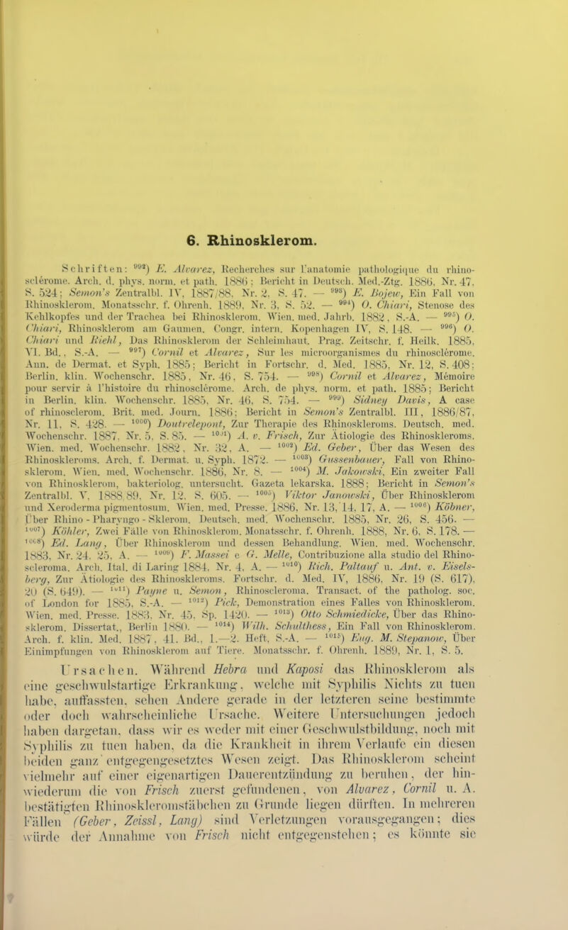 1 6. Rhinosklerom. Schriften: ^^^^) E. Alvarez, Recherches sur üanatomic pathohifficfuo du rhino- sclerome. Arcli. d. phys. norm, et path. 188(5: Bericht in Deutseli. Med.-Ztfj. 18Stj. Nr. 47, S. 524; Semons Zentralbl. IV, 1887/88. Nr. 2. S. 47. — E. JJoJeu; Ein Fall von llhinoslderoni. Monatsschr. f. Ohrenh. 188}), Nr. 3, 8. 52. — ^^*) 0. Chiari, Stenose des Kehlkopfes nnd der Trachea bei Rliinoskleroni. Wien. med. Jahrb. 1882 , S.-A. — ^^^) 0. Ciliar/', RhiuDsklerom am Gaumen, ('ongr. intern. Kopenhafren IV, S. 148. — ^®®) 0- Chiafi und liielil, Das Rhinosklerom der Schleimliaut. Praj;-. Zeitschr. f. Heilk. 1885, VI.Bd.. S.-A. — (.'ornil et Alvarez, Sur le.s microorganismes du rhinosclerome. Ann. de Dermat. et Syph. 1885: Bericht in Fortschr. d. Med. 1885, Nr. 12, S. 408; Berlin, kliu. Wochcnschr. 1885, Nr. 4(). S. 754. — Cornil et Alvarez, Memoire ponr scrvir ä Thistoire du rhinosclerome. Arch. de phys. norm, et path. 1885; Bericht in Berlin, klin. Woohenschr. 1885. Nr. 4t), S. 754. — ^'^^) Sidnei/ Davis, A case of rhinosclerom. Brit. med. ,Tourn. 188(): Bericht in Semons Zentralbl. III, 188G/87, Nr. 11, S. 428- — Doiitrelepoiit, Zur Therapie des Rhinoskleroms. Deutsch, med. Wochenschr. 1887. Nr. 5, S. 85. — A. v. Frisch, Zur Ätiologie des Rhinoskleroms. Wien. med. Wochenschr. 1882. Nr. :i2. A. — '2) Ed. Geber, Über das Wesen des Rhinoskleroms. Arch. f. Dermat. u. Syph. 1872. — '°^) Gu^senbauer, Fall von Rhino- sklerom. Wien. med. Wochenschr. 188G, Nr. 8. — ^^'^*) M. Jakoicski, Ein zweiter Fall von Rhinosklerom, bakteriolog. untersucht. Gazeta lekarska. 1888; Bericht in Semon's Zentrali)l. V. 1888 8{l. Nr. 12, S. 605. — Viktor Janouski, Über Rhinosklerom nnd Xeroderma pigmentosum. Wien. med. Presse. 1886. Nr. 13, 14. 17, A. — ^^) Köbner, Über Rhino - Pharvngo - Sklerom. Deutsch, med. Wochenschr. 1885, Nr. 26, S. 456. — 1') Köhler, Zwei Fälle von Rhinosklerom. Monatsschr. f. Ohrenh. 1888, Nr. 6, S. 178. — lotfi-) Lamj, Über Rhinosklerom nnd dessen Behandlung. Wien. med. Wochenschr. 1883, Nr. 24, 25, A. ^) F. Massei e G. Melle, Contribuzione alla studio del Rhino- scleroma. Arch. Ital. di Laring 1884, Nr. 4, A. — ^^^^) Rieh. Paltauf n. Ant. v. Eisels- bcrg, Zur Ätiologie des Rhinoskleroms. Fortschr. d. Med. IV, 1886. Nr. 1<I (S. 617), 2U (S. 64!0. — ) Fai/iie n. Senion, Rhinoscleroma. Transact. of the patholog. soc. of London for 1885. S.-A. — Pick, Demonstration eines Falles von Rhinosklerom. Wien. med. Presse. 1883. Nr. 45. Sp. 1420. — *°) Otto Schmiedicke, Über das Rhino- sklerom. Dissertat., Berlin 1S8(». — HVZ/i. Schtdthess, Ein Fall von Rhinosklerom. Arch. f. klin. Med. 1887, 41. Bd., 1.—2. Heft, S.-A. — i-^) Fug. M. Stepanoiv, Über Einimpfungen von Rhinosklerom auf Tiere. Monatsschr. f. Ohrenh. 1889, Nr. 1, S. 5. r rsa (• Ii eil. WäliiTiid Hebra und Kaposi das Rhinosklerom als eine i;-eselnvnlstarti^'e Krkraiikmi^-. welciie mit Sypliilis Niehls /u tuen habe, auttassten. sehen Andere ^;-erade in der letzteren seine bestinniite oder doeli vvahrselieinliche L'rsaehe. Weitere rntersuchunj;-en jedoch iiaben dar<i-etan. dass wir es weder mit einer Geschwulstbilduiii;', no(di mit 8\ philis zu tnen haben, da die Krankheit in ihrem V(>rlante ein diesen beiden ij,-anz entg•eJi•en,^■esetztes \Ves(Mi zeigt. Das Kliinosklerom scheint viehnelir auf einer eigvnartig-en Dauerentzündung zu beruhen, der hin- wiederum die von Frisch zuerst g-etundenen, von Alvarez, Cornil u. A. bestätigten Khiiioskleromstäbehen zu Grunde liegen dürften. In mehreren Fällen (Geher, Zeissl, Lany) sind ^'erletzung•en ^-orausgeg•ang•en; dies svürde der Annahme von Frisch niclit eiitg-eg'enstehen; es könnte sie