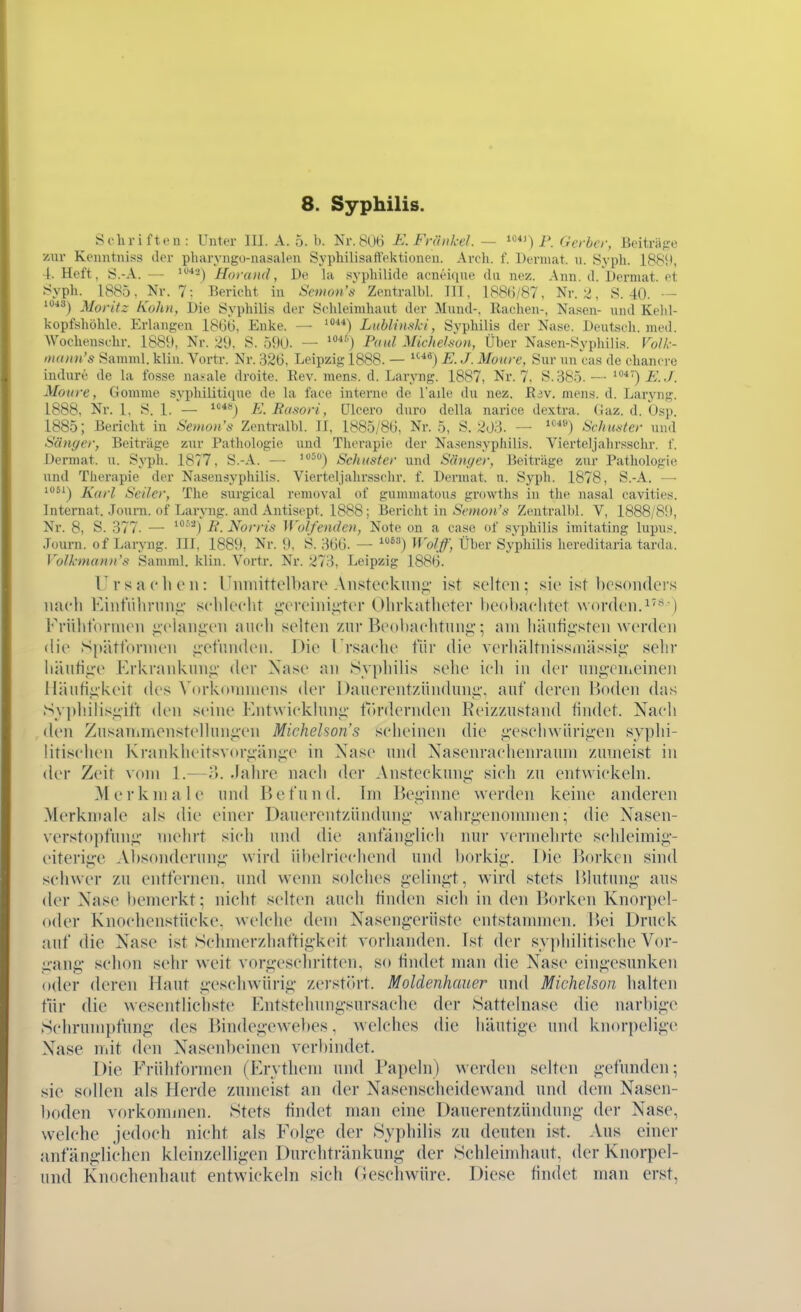 Schriften: Unter III. A. 5. b. Nr. 8(,Hi E. Fiiinkcl. ~ ^^ ) i'. derber, Beiträge zur Kenntniss der pharyngo-nasalen Syphilisaft'ektioneu. Arch. f. Derniat. n. Syph. 1889, 4. Heft, S.-A. — Horand, De la Syphilide acneique du nez. Ann. d. Dermat. et Syph. 1885, Nr. 7: Bericht in Scmon's Zentralbl. III, 188()/87, Nr. 2, S. 40. — 1040) Moritz Kahn, Die Syphilis der Schleimhaut der Mund-. Rachen-, Nasen- und Kehl- kopfshöhle. Erlangen 18Üt), Enke. — Liiblinski, Svphilis der Nase. Deutsch, med. Woohenschr. 1889, Nr. 29. S. 590. — '^^'j Paul Miehe'Jun, Über Nasen-Syphilis. Folk- »Kitiii's Samml. klin. Vortr. Nr. 326, Leipzig 1888. — E. J. Moure, Sur un cas de chanere indiire de la fosse nasale droite. Rev. mens. d. Laryng. 1887, Nr. 7, S.385.— Moure, Gomme syphilitique de la face interne de l'aile du nez. Rav. mens. d. Laryng. 1888. Nr. 1, S. 1.— E.Rasori, ülcero duro dcUa narice dextra. (iaz. d. Osp. 1885; Bericht in Semon's Zentralbl. II, 1885/8G, Nr. 5, S. 203. — ISchmter und Sänger, Beiträge zur Pathologie und Therapie der Nasensyphilis. Vierteljahrsschr. f. Dermat. u. Syph. 1877, S.-A. — '^'') Schuster und Sänger, Beiträge zur Pathologie und Therapie der Nasensyphilis. Vierteljahrsschr. f. Dermat. u. Syph. 1878, S.-A. — 1061^ Xarl Seiler, The surgical removal of gummatous growths in the nasal cavities. Internat. .lourn. of Laryng. and Antisept. 1888; Bericht in Ämo»'*' Zentralbl. V, 1888/89, Nr. 8, S. 377. — -fi. Norris Wolfenden, Note on a case of svphilis imitating lupus. .Tüurn. of Laryng. III, 1889, Nr. 9, S. 3GG. — ^'') Wolff, Über Syphilis hereditaria tarda. Volkmann's Samml. klin. Vortr. Nr. 273, Leipzig 1886. Ursachen: UninittollmiT Ansteckung' ist selten ^ sie ist besonders imcli KintTihrnng- sclileclit ii'creiniuter Olirkatlieter heobaclitet worden.^''^) rrühfonncn i;chuii;i'n aucli selten zur Beohaclitunj;'; am liäutiii'sten werden die Spättornien iietundcii. Die Trsaclie für die verhältnissinässii;' sehr liäutii^e Erkrankung- der Xasc an Syj)hilis sehe ich in der ungenieinen lläutigkeit des Vorkonnnens der Danerentzünduni;-, auf deren Boden das Syphilisgift den seine Entwicklung f()rdernden Keizzustand findet. Nach den Zusanimenstcllungen Miehelson's scheinen die gcschwiirigen syphi- litischen Krankheitsvorgänge in Nase und Nasenrachenramn zumeist in der Zeit vom 1.—o. Jahre nach der Ansteckung- sich zu entwickeln. Merkmale und Befund. Im Beginne werden keine anderen Merkmale als die einer Dauerentzündnng wahrgenonnnen; die Nasen- versto|)fung- mehrt sich und die anfänglich nur vermehrte schleimig- eiterige Absonderung wird übelriechend und ])orkig. Die Borken sind schwer zu entfernen, und wenn solches gelingt, wird stets Blutung aus der Nase l)emerkt; nicht selten auch tinden sich in den Borken Knorpel- oder Knochenstücke, welche dem Nasengerüste entstammen. Bei Druck auf die Nase ist Schnierzliaftigkeit vorhanden. Ist der sy|)hilitische Vor- g-ang- schon sehr weit vorg-eschritten, so tindet man die Nase eingesunken oder deren Haut g^eschwürig- zerst(>rt. Moldenhauer und Michelson halten für die wesentlichste Entstehungsursachc der Sattelnase die narl)ige Schrumpfung- des Bindegewebes. Avelches die häutige und knorpelige Nase mit den Nasenbeinen verbindet. Die Erühformen (Erythem und Papeln) werden selten gefunden; sie sollen als Herde zumeist an der Nasenscheidewand und dem Nasen- boden vorkommen. Stets tindet man eine Dauerentzündung- der Nase, w^elche jedoch nicht als Folge der Syphilis zu deuten ist. Aus einer anfäng:lichen kleinzelligen Durchtränkung der Schleindiaut. der Knorpel- und Knochenhaut entwickeln sich (leschwüre. Diese tindet man erst,