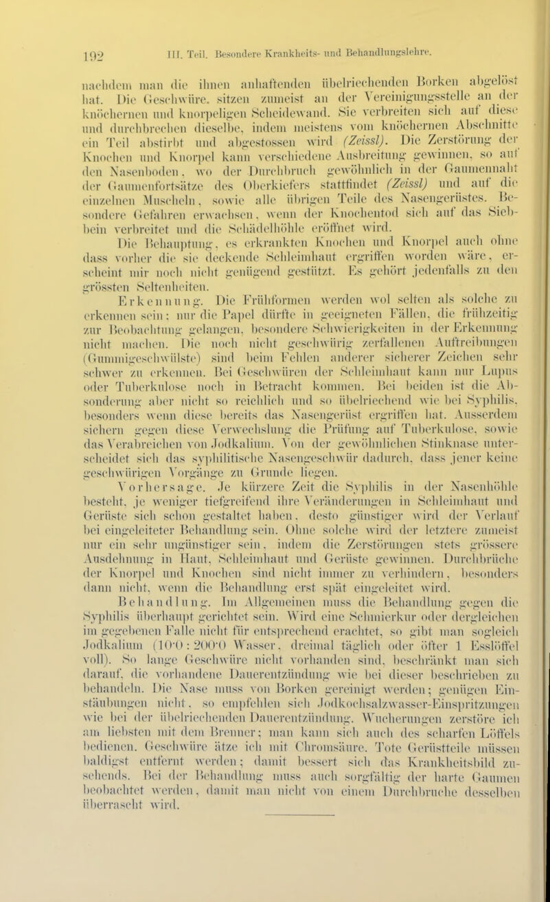 naclHleiu man die ihnen anhaftenden übeh-ieclienikMi l^orken ah.uelöst hat. Die Ge.seliwiire. sitzen /nnieist an der Vereiniganiii'sstelle an der kn()eliernen nnd knorpeli^i-en Scheidewand. Sie verbreiten sieh auf diese und dureh])reehen dieselbe, indem meistens vom knöchernen Abschnitte ein Tt'W al)stirl)t und abg-estossen wird (Zeissl). Die ZerstC>runi;- de)- Knochen und Knorpel kann verschiedene Ausl)]-eitung- g-ewinnen. so auf den Nasenboden. wo der Durchbruch gewölinlich in der aaumennaht der Oaumenfortsätze des Oberkiefers statttindet (Zeissl) und auf die einzehieii Musclicln. sowie aHe übrigen Teile des Xasengerüstes. Be- sondere (lefahren crwaciisen. wenn der Knochentod sicli auf das Siel)- bein verbreitet und die Schä(h'lhölile eröt^het wird. Die Ik'liauptung, es erkrankten Knochen und Knor])el auch ohne dass vorher die sie deckende Schleimliaut ergrilfen worden wäre, er- scheint mir noch nicht genügend gestützt. Es gehJJrt jedenfalls zu den grössten Selteidieiten. Erkennung. Die Frühformen werden wol selten als solclie zu erkennen sein: nur die Papel dürfte in geeigneten Fällen, die frühzeitig zur Beobachtung gelangen, besondere Schwierigkeiten in der Erkennung nicht machen. Die noch nicht geschwürig zerfallenen Auftreibungeii (Gunnnigesclnvülste) sind beim Fehlen anderer siclierer Zeichen sehr schwer zu erkennen. Bei (leschwüren der Schleimhaut kann nur Lu])us oder Tuberkulose nocli in Betracht kommen. Bei beiden ist die Ab- sonderung aber nicht so reichlich nnd so übelriechend wie l)ei Sy])hilis. besonders wenn diese Itereits das Xasengerüst ergritten hat. Ausserdem sichern gegen diese WM-wechslung die Prüfung auf Tuberkulose, sowie das Verabreichen von Jodkaliuni. Von der gewölmlichen Stinknase unter- scheidet sich das syphilitische Nasengeschwür dadurch, dass jener keine geschwürigen ^'orgäng■e zn Grunde liegen. Vorhersage. Je kürzere Zeit die Sy])hilis in der Nasenhidilc besteht, je weniger tiefgreifend ihre Veränderungen in Schleimhaut und Gerüste sieh schon gestaltet haben, desto günstiger wird der Verlauf bei eingeleiteter Behandlung sein. Ohne solche wird der letztere zumeist nur ein sehr ungünstiger sein. indem die Zerstörungen stets grössere Ausdehnung- in Haut. Schleimhaut und Gerüste a'ewinnen. Durchbrüche der Knorpel und Knochen sind nicht inmier zu verhindern, besonders dann niclit. wenn die Behandlung erst spät eingeleitet wird. Behandlung. Im Allgemeinen muss die Behandlung gegen die Syphilis überhaui)t gerichtet sein. Wird eine Schmierknr oder dergleichen im gegelxMien Falle nicht ü\v ents])recliend erachtet, so gibt man sogleich Jodkalium (1(>-U:2(»Ü0 Wasser, dreimal täglich oder i»fter 1 Essl()ffel voll). So lange Geschwüre nicht vorhanden sind, beschränkt man sich darauf, die vorhandene Dauerentzündung wie bei dieser beschrieben zu behandeln. Die Nase muss von Borken gereinigt werden; genügen Ein- stäubungen nicht, so empfehlen sich .lodkochsalzwasser-Einspritzungen wie bei der ül)elriechenden Dauerentziindung. Wucherungen zerstöre ich ain lie])sten mit dem Brenner; man kann sich anch des scharfen Liiffels bedienen. Geschwüre ätze ich mit Ghromsäure. Tote Gerüstteile müssen l)aldigst entfernt werden; damit bessert sich das Krankheitsbild zu- sehends. Bei der l^ehandlung muss auch sorgfältig der harte Gaumen beobachtet werden, damit man nicht von einem Durchbruche desselben überrascht wird.