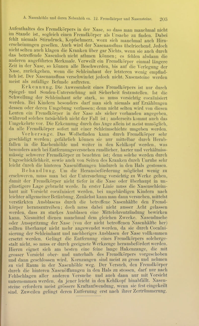 Aufenthaltes des Fremdkih-pers in der Nase, so dass man nianclnnal niclit imstande ist, soj^-leieh einen Frenidkr>rper als l'rsachc zu finden. Dabei felüt niemals Stirndruek, Kopfschmerz, wozu sich manchmal auch Hirn- erscheinungen i;escllen. Auch wird der NasenausHuss übelriechend. Jedoch nicht selten auch klag-en die Kranken über gar Nichts, wenn sie auch durch das betreffende Nasenloch nicht athmen können; es fehlen alsdann die anderen ani;efiihrten Merknuile. Verweilt ein Fremdkitrper einmal läng-ere Zeit in der Xase, so können alle Beschwerden, bis auf die Verlegung der Nase, zurückgehen, wenn die Schleindiaut der letzteren wenig empfind- lich ist. Der Nasenausfluss verschwintlet jedoch nicht. Nasensteine werden meist als zufällige Befunde auftreten. Erkenn u n g. Die Anwesenheit eines Fremdköri)ers ist nur durch Spiegel- und Sonden-Untersuchung mit Sicherheit festzustellen. Ist die Schwellung der Schleindiaut sehr stark, so muss vorsichtig cocainisiert werden. Bei Kindern besonders darf man sich niemals auf Erzählungen dessen oder deren Umgebung verlassen; denn nicht selten wird von diesen Leuten ein Fremdkörper in der Nase als sicher vorhanden angegeben, während solches tatsächlich nicht der Fall ist; anderseits kommt auch das Umgekehrte vor. Die Erkennung durch das Auge allein ist nieist umnögbch, da alle Fremdkörper sofort mit einer Schleimschichte umgeben werden. Vorhersage. Das Wolbetinden kann durch Fremdkörper sehr geschädigt werden; gefährlich können sie nur mittelbar durch Herab- fallen in die Rachenliidile und weiter in den Kehlkonf werden, was l)esonders auch bei Entfernuiigsversuchen rundlicher, harter und verhältniss- mässig schwerer FrenKlk()ri)er zu l)eachten ist; denn solche werden durch Ungeschicklichkeit, sowie auch von Seiten des Kranken durch Unruhe sehr leicht durch die hinteren Nasenöflfnungen hindurch in den Hals gestossen, Behandlung. Um die Heraus'oeförderung möglichst wenig zu erschweren, muss man l)ei der Untersuchung vorsichtig zu Werke gehen, damit der Fremdkr)r{)er nicht tiefer in die Nase oder überhaupt in un- günstigere Lage gebracht werde. In erster Linie muss die Nasenschleim- haut mit Vorsicht cocainisiert werden, l)ei ungebärdigen Kindern nach leichter allgemeiner Betäubung. Zunächst kann man dann versuchen, mittelst verstärkten Ausl)lascns durch die betroffene Nasenhälfte den Fremd- körjier herauszutreiljen; doch muss (la))ei nicht ausser Acht gelassen werden, dass zu starkes Ausblasen eine Mittelohrentzündung bewirken kann. Niesmittel dienen manchmal dem gleichen Zwecke. Nasendusche oder Auss])ritzung der Nase (von der nicht betroffeneu Nasenhälfte her) sollten überhaupt nicht mehr angewendet werden, da sie durch Coeaini- sierung der Schleimhaut und nachheriges Ausblasen der Nase vollkommen ersetzt Averden. Gelingt die Entfernung eines Fremdkörpers solcherge- stalt nicht, so muss er durch geeignete Werkzeuge herausbefördert werden. Hierzu eignet sieh am besten eine feine lange Hakenzange, die mit grosser Vorsicht ober- und unterhalb des Frcmdkiirpers vorgeschoben und dann geschlossen wird. Kornzangen sind meist zu gross und nehmen zu viel Kaum in der Nasenhöhle weg. Der Versuch, den Fremdkiu-per durch die hinteren Nasenöffnungen in den Plals zu stossen, darf nur nach Fehlschlagen aller anderen Versuche und auch dann nur mit Vorsicht unternommen werden, da jener leicht in den Kehlko])f hinabfallt. Nasen- steine erfordern meist grössere Kraftaufwendung, wenn sie fest eingekeilt sind. Zuweilen gelingt deren iMitfernung erst nach ihrer Zertrümmerung.