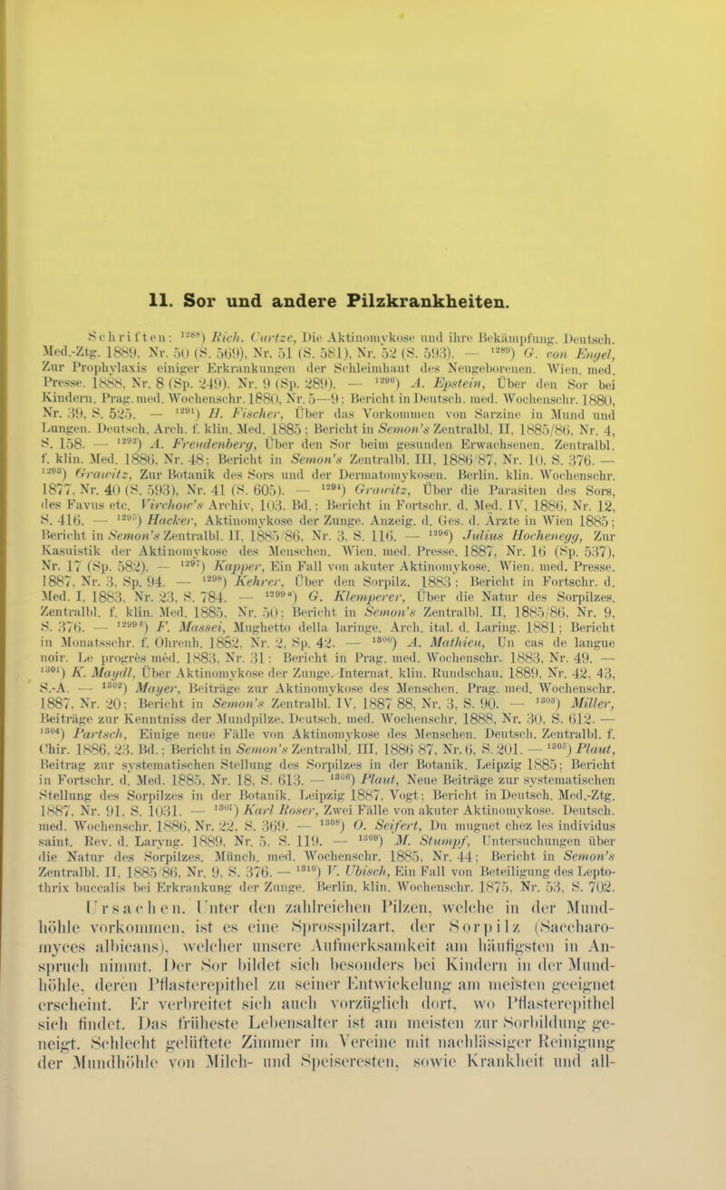 Schri l't cu: ^■■*'') Ricli. Ciirtzc, Die Aktinomvkos*' und ihre lVkäiiipfun<;. Deutsch Med.-Ztg. 1889, Nr. 50 (S. 5W.)), Nr. 51 (Ö. 581). Nr. 52 (S. 593). — G. ron Engel, Zur Prophylaxis einiger Erkrankunfren der Schleijuhaut des Nengehoreuen. Wien med Presse. 1888, Nr. 8 (Sp. 249). Nr. 9 (8p. 289). — A. Epstein, Über den Sur bei Kindern. Prag. med. Wochensehr. 188(1, Nr. 5—9; Bericht in Deutsch, med. AVocJicnsehr. 188U, Nr. 39, 8. 525. — '*^') H. Fischer, Über das Vorkonnneu von Sarzine in Mund und Fiungen. Deutsch. Arch. f. klin. :^[ed. 1885: Bericlit in Semon's Zentralbl. II, 1885/86, Nr. 4, J^. 158. — '^^) A. Freiidenhery, Über den 8or beim gesunden Erwachsenen. Zentralbl. f. klin. :\Ied. 1886, Nr. 48; Bericht in Semon's Zentralbl. III, 1886 87, Nr. 10, S. 376. — ):jP3j (Tfaicitz, Zur Botanik des 8ors und der Dermatomykosen. Berlin, klin. Wochenschr. 1877, Nr. 40 (8. 593), Nr. 41 fS. 605). — '*»') Gniiritz, Über die Para.siten des Sors, •les Favus etc. VircJioir's Archiv, l03. Bd.: Bericht in Fm-t.sclir. d. :Meil. IA^ 1886, Nr. 12, 8. 416. — '^'') Hacker, Aktiuomykose der Zunge. Anzeig. d. Ges. d. Arzte in Wien 1885; Bericht in .S'ewon'Ä-Zentralbl. II, 1885'86, Nr. 3, S. 116. — ^*) Julius Hochenegg, Zxir Kasuistik der Aktinomvkose des ^lenschen. Wien. med. Presse. 1887, Nr. 16 (Sp. 537), Nr. 17 (8p. 582). — ^'^^'') Kap/jer, Ein Fall von akuter Aktinomvkose. Wien. med. Presse. 1887, Nr. 3. 8p. 94. — '^^^) Kehrer, Über den Sorpilz. 1883Bericht in Fortschr. d. ^[ed. I. 1883, Nr. 23, S. 784. — ®'') G. Klemperer, Über die Natur des Sorpilzes. Zentralbl. f. klin. Med. 1885, Nr. 50; Bericht in Semon's Zentralbl. II, 1885/86, Nr. 9, S. 37(). — '-''^*) F. Massei, Mughetto della laringe. Arch. ital. d. Daring. 1881; Bericht in Monatsschr. f. Ohrenh. 1862, Nr. 2, Sp. 42. — **) A. Mathicn, Un cas de langue noir. Le progres med. 1S83. Nr. 31: Bericht in Prag. med. Wochenschr. 1883, Nr. 49. — '=) K. Magd/, Über Aktin(miyknse der Zunge. Internat, klin. Pnndschau. 1889. Nr. 42, 43, 8.-A. — ^^^) Mayer, Beitrage zur Aktinomvkose des Menschen. Prag. med. Wochenschr. 1887, Nr. 20: Bericht in S'emr*«'.'^ Zentralbl. IV, 1887 88, Nr. 3, S. 90. — '^') Miller, Beiträge zur Kenntni.s.s der ^luudpilze. Deutsch, med. Wochenschr. 1888, Nr. 30, S. 612. •— i304j Partsch, peinige neue Fälle von Aktinomvkose des Menschen. Deutsch. Zentralbl. f. Chir. 1886. 23. Bd.; Bei-icht in Semon's Zentralbl. III, 1886 87, Nr. 6, 8. 201. — '') Plaut, Beitrag zur systeuuitischen Stellung des Sorpilzes in der Botanik. Leipzig 1885; Bericht in Fortschr. d. Med. 1885. Nr. 18, 8. 613. — ^^'^'^) Plant, Neue Beiträge zur systematischen Stellung des Sorpilzes in der Botanik. Leipzig 1887, Vogt; Bericht in Deutsch. Med.-Ztg. 1S87. Nr. 91, 8. 1031. — >') ^«'•^/i'«-'^er, Zwei Fälle von akuter Aktinomykosc. Deutsch, med. Wochenschr. 1886, Nr. 22. 8. 369. — *'''*'*') 0. Seifert, Du muguct chez les individus Saint. Eev. d. Laryng. 1889, Nr. 5. 8. 119. — ^^'') M. Stumpf, Untersuchungen über die Natur des Sorpilzes. Münch, med. AVochenschr. 1885. Nr. 44: Bericht in Semon's Zentralbl. II, 1885 86. Nr. 9. 8. 376. — ) »c//, Ein Fall von Bo-teiligung des Lepto- thrix buccalis bei F>krankung der Zunge. Berlin, klin. Wochenschr. 1875, Nr. 53, 8. 702. I'rSachen, l'iiter den zalilrciclicii I'il/cii, wolclio in der Mnnd- liölile vorkonnneu. i.st es eine S|)ross|)iizart. der Sor]»ilz (Saceliaro- inyces albicans), welcher unsere Aulnierksand<eit am häutigsten in An- spruch ninnnt. Der Sor bildet sich besonders bei Kindern in der Mund- li()hle. deren J'tla.sterepithel zu seiner Kntwickelun^^ am meisten ^-eeig-net erscheint. lOr verbreitet sicii auch vor/>üf;lich dort, wo rtlasterepitliel sich tindet. Das früheste Lebensalter ist am meisten zur Sorbilduni;' «;'e- nei^'t. .Schlecht ^'elüftete Zinnner in» Vereine mit nachlässii;cr Reinii;unf;' der Mundhöhle von Milch- und Speiseresten, sowie Krankheit un(i all-