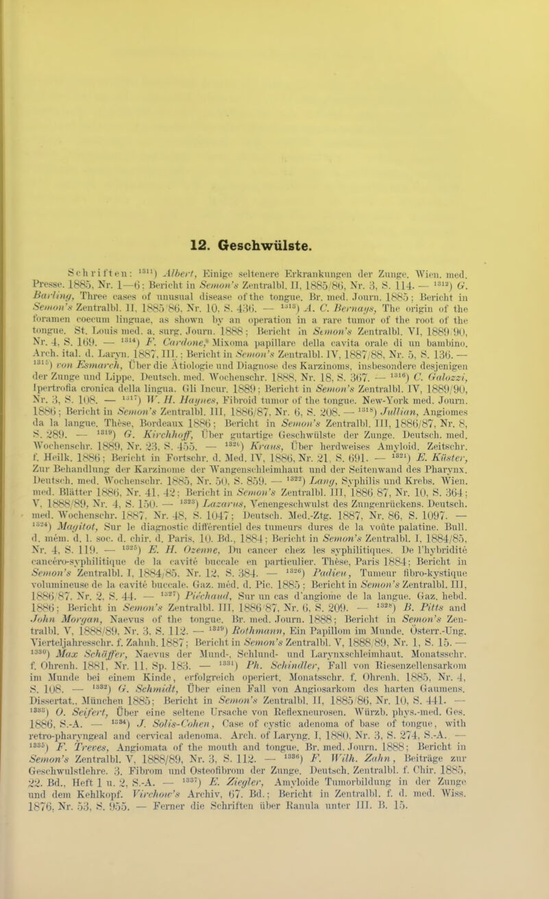 Schriften: '^) Alhert, Einige .seltenere Erkranknngen der Zunge. Wien, niotl. Pi-esse. 1885, Nr. 1—6: Bericht in Semon's Zentralbl. IJ, 1885/86, Nr. 3, 8. 114. — U. Barling, Three cases of nnnsnal disease ofthe tongue. ßr. med. Jonrn. 1885; Bericht in 5f/>(o«'.v Zentralbl. 11, 1885 86. Nr. 10. 8. 486. — *^') .-1. C. Bernaus, The origiii (.f the tbranien coecuni lingnae, as shown hy an Operation in a rare tumor of the root of the tongue. St. Louis med. a. sxirg. Jonrn. l888: Berieht in Stmon's Zentralbl. VI, 1889 9U, Nr. 4, S. 169. — ^'^^*) F. Cardone,* ilixoma papilläre della eavita orale di nn bambino. Areh. ital. d. Laryn. 1887, III..: Bericht in Srmons Zentralbl. IV, 1887/88, Nr. 5, 8. 136. — von Esniarch, Uber die Ätiologie und Diagno.se des Karzinoms, insbesondere desjenigen der Zunge und Lippe. Deutseh. med. AVochensehr. 1888. Nr. 18, 8. 367. — ^^''') C. (kdozzi, Ipertrofia cronica della lingua. Gli Incur. 1889: Bericht in Seiiian's Zentralbl. IV, 1889/90, Nr. 3, 8. I(l8. — ^^'') If. //. Hutjnes, Fibroid tunun' of tlie tongue. New-York med. Jouni. 1886; Berieht in Setiiun's Zentralbl. III, 1886/87. Nr. 6, S. ki08. — Jullkin, Angiomes da la langue. These, Bordeaux 1886; Bericht in Seiiion's Zentralbl. III, 1886/87, Nr. 8, 8. 289. ■— (t. Kirchhof, Über gutartige Geschwülste der Zunge. Deutsch, med. AVochenschr. 1889. Nr. •)?>. S. 455. — Kraus, Über herdweises Amyloid. Zeitschr. f. Heilk. 1886; Bericht in Fortschr. d. Med. IV, 1886, Nr. 21, S. 691. — ^'j E. Küster, Zur Behandlung der Karzinome der Wangenschleimhaut und der Seitenwand des Pharynx. Deutsch, med. Woehenschr. 1885, Nr. 50. S. 859. — *^'') Lang, Svphilis und Krebs. Wien, med. Blätter 1886, Nr. 41, 42: Bericht in Scnion's Zentralbl. III,l886 87, Nr. 10, S. 364; V. 1888/89, Nr. 4, S. 150. — *^*'') Lazarus, Venengesclnvulst des Znngenrückens. Deutsch, med. Woehenschr. 1887, Nr. 48, S. 1047; Deutsch. Med.-Ztg. 1887, Nr. 86, S. 1097. — '-*) Ma</ifot, Sur le diagnostie ditferentiel de.s tumeurs dures de la voüte palatine. Bull, d. meni. d. 1. soc. d. ehir. d. Paris. 10. Bd., 1884; Bericht in Semon's Zentralbl. I, 1884/85, Nr. 4, S. IHl. — '^^^) E. H. Ozenne, Du cancer chez les syphilitiques. De rhyln'idite cancero-syphilitique de la cavite buccale en particnlier. These, Paris 1884: Bericht in 6V>//on'* Zentralbl. I, 1884/85. Nr. 12. S. 384. — ''■^'^) Padieu, Tumeur hbro-kystiqui; volumineuse de la cavite buccale. Gaz. med. d. Pic. 1885 ; Berichtin S'owon'« Zentralbl. III, 1886 87. Nr. 2. S. 44. — Pirchaud, Sur nn cas d'angiome de la langue. Gaz. hebd. 1886; Bericht in Semon's Zentralbl. III, 1886'87, Nr. 6, S. 209. — ^*') B. Pitts and John Morgan, Naevus of the tongue. Br. med. Journ. 1888; Bericht in Semon's Zen- tralbl. V. 1888/89. Nr. 3. S. 112. — '*^®) Bothmann, Ein Papillom im Munde. Österr.-Ung. Yierteljahre-sschr. f. Zahnh.1887; Bericht in ^Vwon'*-Zentralbl. V, 1888, 89, Nr. 1, S. 15. — i330j Jlf^jj Schäfer, Naevus der Mund-. Schlund- und Larynxschleimhaut. Monatssehr. f. Ohrcnh. 188L Nr. 11. Sp. 183. — '^') Ph. Schindler, Fall von Eiesenzellensarkom im Munde bei einem Kinde, erfolgreich operiert. Monatssehr. f. Ohrcnh. 1885, Nr. 4, 8. l08. — '^^j ^jr. Schmidt, Über einen Fall von Angiosarkom des harten Gaumens. l)is.sertat.. 3Iünchen 1885; Bericht in Semon's Zentralbl. II, 1885'86, Nr. 10, S. 441. — '^^j 0. Seifert, Über eine seltene Ursache von Reflexnenrosen. AVürzb. pliys.-med. Ges. 1886, S.-A. — ./. Solis-Cohen, Oase of cystic adenoma of base of tongue, with reti-o-j)haryngeal and cervical adenoma. Arch. of Laryng. I, 1880, Nr. 3, S. 274, S.-A. — i8S5j p Treves, Angiomata of the mouth and tongue. Br. med. Jonrn. 1888; Bericht in Semon's Zentralbl. V, 1888/89, Nr. 3, S. 112. — ^'''') F. Wilh. Zahn, Beiträge zur Geschwulstlehre. 3. Fibrom und Osteofibrom der Zunge. Deutsch. Zentralbl. f. Chir. 1885, 22. Bd., Heft 1 n. 2, S.-A. — ^'^'■^'') E. Ziegler, Amyloide Tumorbildung in der Zunge und dem Kehlkopf. Virchow's Archiv, 67. Bd.: Bericht in Zentralbl. f. d. med. Wiss. 1876; Nr. 53, S. 955. — Ferner die Schriften über Kanula unter III. B. 15.