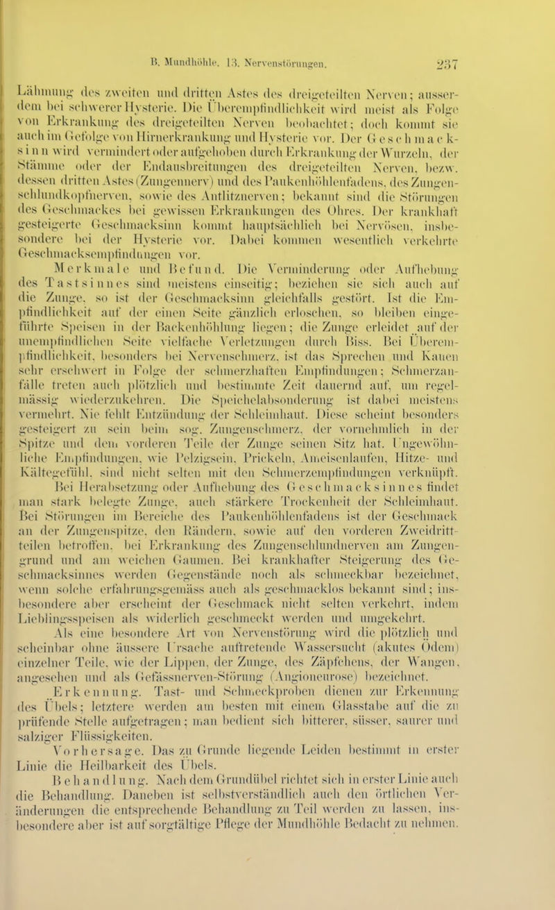 Lähmung- des /woiton mid dritten Astes des drei,<;eteilten Nerven; ausser- dem hei schwerer Hvsterie. Die l'l)ereini)tindliehkeit w ird nieist als Folj^e von Erkrankun-i- des drei^vteilten Nerven heoliaehtet; (h)ch kunnnt .sie aueli im (Jetol;;-e \on 1 lirnerkrankiin^- und I rystcrie vor. Der G c s v h m a e k- s i n n wird vermindert oder aut'«;-eliol)en (hnrli Erkrankung- der Wur/ehu (Um- Stännne oder der FjKhuishreitunpMi des (h-eii;-eteilten Nerven, he/.vv. (U\ssen dritten Astes (Zun-;ennerv) und des raukeidiitidenta(UMis. desZun<;-en- scldundkopt'nerven, sowie des Antlit/nerven; hekannt sind die Stüruii<j;-en des Gesehmaekes l)ei i^-ewissen Erkrankung-en des Ohres. Der krankhaft j;-esteii;-erte (Tesehmacksinn konnnt haui)ts;ieldieli hei Nervösen. ins])e- sondere hei der Hyst(M-ie vor. Dahei kommen wesentlich Nerkehrte Gesehmaeksemptindunnen vor. Merkmale und IJefund. Die Wrminderun«;- oder Aufliehun«;- des Tastsinnes sind inoistens einseiti;;-; he/iehen sie sieh aueh auf die Zun<i-e. so ist der Gesehmaeksinn <;-lei('hfalls j;-est(h-t. Ist die Eni- Utindliehkeit auf der einen Seite pinzlich erloschen, so hleil)en einj;-e- tÜhrte S])eisen in der Backenhcddnn,:;- lit'^-en; die Zunj;-e erleidet auf der unemptiiidlichen Seite vielfache \'erlet/unpMi diu-ch Uiss. IVi Uherem- ]itindlichkeit, hesonders hei Nervensclnnerz. ist das Sprechen und Kauen sehr erseiiwert in Foli;e der selnner/haften Eniptinduni;-en; Schmerzan- tVdle treten auch pliUzlich und hestiuimte Zeit dauernd auf, um r(\i;-el- niässii;- wiederzukehren. Die Speiehelahsonderuuj;- ist dahei mtMstens vermehrt. Nie fehlt Entzündung- der Schleindiaut. Diese sclieint hesonders jiestei<;ert zu sein i)eini so«;-. Zun^Mischmerz. der vornehmlich in der Spitze und (hMu vorderen J'eile der Zun,i;-e seinen Sitz liat. rni;-ew()im- liche Enii)tin(hin;;en. wie l*elzi,ü-sein. Prickeln, Auicisenlaufen, Hitze- und Kälte^-efühl. sind niclit selten mit den Schnu'rzemptindun;;-en verknüpft. Jiei ileral)setzun^- oder Aufliehuni;- des G esc h ni a c k s i n n es tindet , man stark l)ele<i-te Zuuii'e. auch stärkere Trockenheit der Schleimhaut. Bei Str)run«;-en im Hereiche des l'aukenhiihlenfadens ist der Gcsclnnack an der Zun^Mispitze. den I^ändern, sowie auf den vorderen Zwei(h-itt teilen hetroft'en. hei Erkrankung;- des Zunn-enscldundnerven am Zun<;-en- i;-rund und am weichen (laumen. l^ei krankhatter Steig-erun<;- des (ie- schmacksinnes werden Gefi-enständc noch als schmeckhar hezeichnet. wenn solche ertahruni;s_i;-emäss aucli als <;-eschmackh)S hekannt sind^ins- hesondere aher erscheint der (icschmack niclit selten verkehrt, indcMii Liehlin^-sspeisen als widerlich ^-eschmeckt werden und uni^dKchrt. Als eine hesoudere .Vrt von Nerveiistilruii^- wird die pliHzlich und scheinhar ohne äu.ssere Ersache auftretende Wassersucht (akutes Odem) einzelner Teile, wie der Lippen, der Zunp', des Zäpfchens, der W'anpMi. anji-eselien und als Gefassnerven-Sti>run^;- ('An«;-ioneurose) hezeichnet. Erkennuni;-. Tast- und Schnieck])rohen dienen zur iM-keiinuni;- des l'hels; letztere werden am hesten mit einem Glasstahe auf die zu ])rüfcnde Stelle aufp>trag-en; Uian hedient sich hitterer, süsser, saurer und salzig-er Flüssiiikeiten. >'o r h ersag-e. Das zu Grunde liei;ende Leiden hestimmt in erster Linie die Heilharkeit des Lhels. B eh a nd 1 u ni;-. Nach demGruiidühel richtet sich in erster Linie auch die Behandlung-. Danehen ist selhstverständlich auch den (»rtliclien Ver- änderungen die entsprechende Behandlung zu Teil werden zu lassen, ins- hesondere alier ist auf sorgfältige Pflege der Mundhöhle Ik'dacht zu iieliinen.