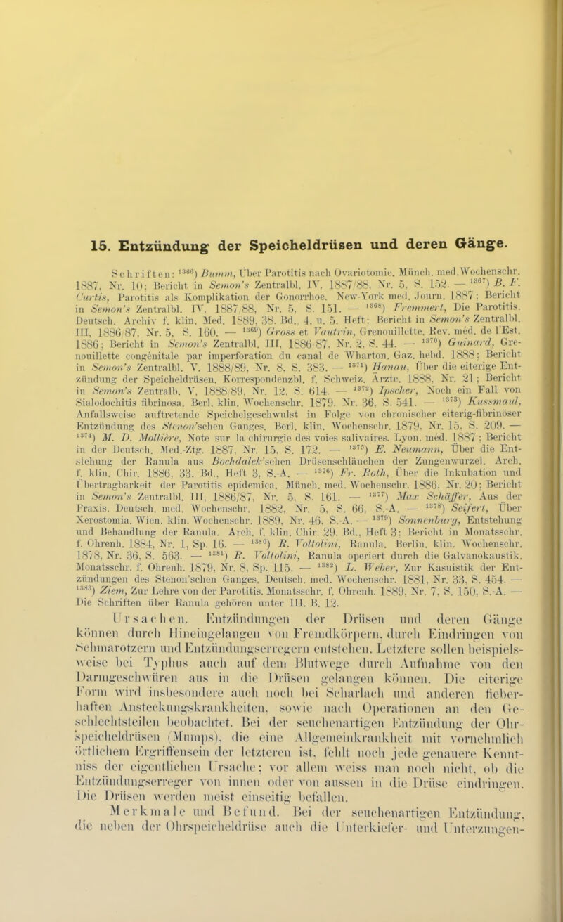 Sehri t ten: '*'^'^) Bitunii, Über Parotitis nacli Ovariotomie. Münch. med.Woclienschr. 1887. Nr. lu: Bericht in Setuon's Zentral!)!. IV. 1887/88, Nr. 5. S. 152. — ^^) ß. F. Citrfis, Parotitis als Komplikation der Gonorrhoe. New-York med. Journ. 1887; Bericht in Senion's Zentralbl. lY, 1887,88, Nr. 5, 8. 151. — Fretninert, Die Parotitis. Dentsch. Archiv f. kiin. Med. 1889, 38. Bd., 4. n. 5. Heft: Bericht in Semon's Zentrall.l. III, 1886 87, Nr. 5, 8. 16(». — ^'') Gros.^ et Vautn'n, Grenouillette. Rev. med. de l'Est. 1886: Bericht in Semon's Zentralbl. III, 1886 87. Nr. 2. 8. 44. — Guinard, Gre- iiouillette ccmgenitale par imperforation du canal de Wharton. Gaz. helid. 1888; Bericht in SeiHon's Zentralbl. Y. 1888/89, Nr. 8, 8. 'dS'6. — Hanau, Über die eiterige Ent- zündung der 8peicheldrüsen. Korrespondenzhl. f. Schweiz. Arzte. 1888, Nr. 21; Bericht in .S>;«ow'x Zentralb. Y, 1888 89. Nr. 12, 8. 614. — ^^'''') fyscher, Noch ein Fall von .^ialodüchitis filnünosa. Berl. klin. AVochenschr. 1879, Nr. 36, 8. 541. — Kusö-maiil, Antallsweise aufti'etende Speicheigepchwulst in Folge von chronischer eiterig-fibrinöscr Entzündung des Sfoioii'schen Ganges. Berl. klin. Wuchenschr. 1879. Nr. 15. 8. 2U9. — '■^) M. D. MoUiere, Note sur ia Chirurgie des voie.s salivaires. Lyon. med. 1887 ; Bericht in der Deutsch. Med.-Ztg. 1887, Nr. 15. S. 172. — '^) E. Nemnanu, Über die Ent- stehung der Eanula aus Bochdalek'svhei\ Drüsenschläuchen der Zungenwurzel. Arch. f. klin. Chir. 1886, 33. Bd., Heft 3, 8.-A. — ^'^'^) Fr. Both, Über die Inkubation und Übertragbarkeit der Parotitis epidemica. Münch, med. Wochenschr. 1886. Nr. 20; Bericht in Semon's Zentralbl. III, 1886/87, Nr. 5, S. 161. — Max Schäfer, Au.s der Praxis. Deutsch, med. AVochenschr. 1882, Nr. 5, S. 66. S.-A. — 'Seifert, Über Xerostomia. Wien. klin. Wochenschr. 1889, Nr. 46. S.-A. — '^') Sonnenhnr<), Entstehung und Behandlung der Eannla. Arch. f. klin. Chir. 29. Bd., Heft 3: Bericht in Monatsschr. f. Ohrenh. 1884, Nr. 1, Sp. 16. — R. Voltobni, Eannla. Berlin, klin. AYochenschr. 1878, Nr. 36, 8. 563. — ^'^') B. VoJfoJini, Eannla operiert durch die Galvanokaustik. ]\lonatsschr. f. Ohrenh. 1879, Nr. 8, Sp. 115. — '^*') L. Weber, Zur Kasuistik der Ent- zündungen des Stenon'schen Ganges. Deutsch, med. Wochenschr. 1881, Nr. 33, S. 454. — i:is3^ Z/ew, Zur Lehre von der Parotitis. Monatsschr. f. Ohrenh. 1889, Nr. 7. 8. 150. 8.-A. — Die Schriften über Eanula gehören unter III. B. 12. Ursa ('Ii cn. Entzündungen der Drüsen und deren Gänge können dureli Hineingelangen von Frenidk()rpern, dureli Eindringen von Scliinarotzern und lontzündungserregern entstehen. Letztere sollen beispiels- weise hei Tvplms aueli anf dem l*)lntwege dnreh Antnalnne von den l)armgeseh\vüren aus in die Drüsen gelangen kihinen. Die eiterige Form wird insbesondere auch noch hei Scharlaeh und anderen tieher- haften Ansteekungskrankheiten. sowie naeh Operationen an den Oe- schleelitsteilen l)eol)aelitet. ßei der .seuehenartigen Entzündung der Ohr- speielieldrüsen (Muinps), di(; eine Allgenieinkrankheit mit vornehmlieli <>rtlieliem Ergrittensein der letzteren ist. fehlt noeh jede genauere Kennt- ni.ss der eigentliehen Ersaehe; vor allem weiss man noeh nicht, oh die Entzündnng.serreger von innen oder von aussen in die Drüse eindringen. Die Drüsen werden meist einseitig hetallen. Merkmale und lU^fund. Hei der seuehenartigen Entzündung, die nehen der Olirspeieheldrüse aueh die Enterkiefer- und Enterzungeii-