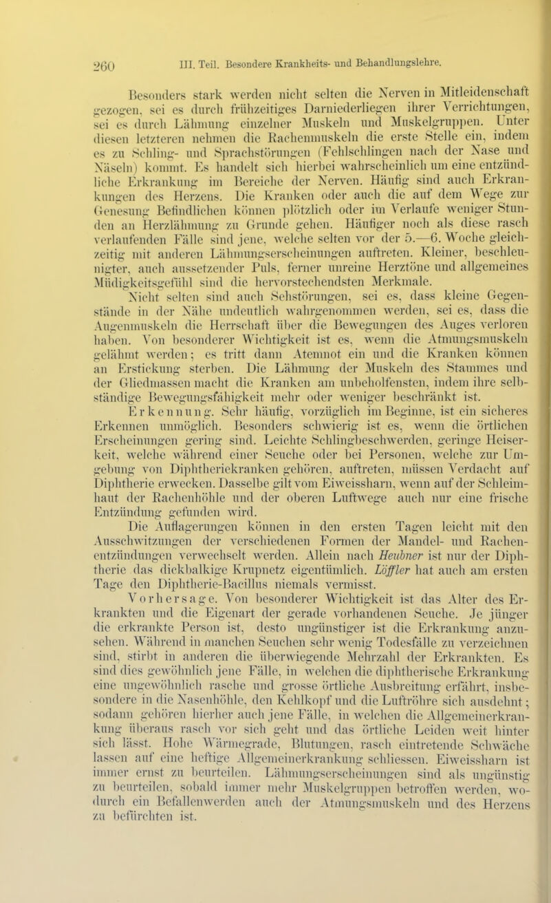 Besonders stark werden nicht selten die Nerven in Mitleidenschaft ^^ezog:en. sei es durch frühzeitiii-es Darniederlie^-en ihrer Verrichtungen, sei es durch Lähmung einzelner Muskeln und Muskelgrupjien. Unter diesen letzteren nehmen die Kachemnuskeln die erste Stelle ein, indem es zu Schling- und Sprachstlurnngen (Fehlschlingen nach der Nase und Näseln) kommt. Es handelt sich hierbei wahrscheinlich um eine entzünd- liche Erkrankung im Bereiche der Nerven. Häutig sind auch Erkran- kungen des Herzens. Die Kranken oder auch die auf dem Wege zur (Genesung Belindlichen kitnnen plötzlich oder im Verlaufe weniger Stun- den an Herzlähmung zu Grunde gehen. Häutiger noch als diese rasch verlaufenden Fälle sind jene, welche selten vor der 5.—6. Woche gleich- zeitig mit anderen Lähnnmgserscheinungen auftreten. Kleiner, beschleu- nigter, auch aussetzender Puls, ferner unreine Herztöne und allgemeines Müdigkeitsgefühl sind die hervorstechendsten Merkmale. Nicht selten sind auch Sehst()rungen, sei es, dass kleine Gegen- stände in der Nähe undeutlich wahrgenommen werden, sei es, dass die Augenmuskeln die Herrschaft über die Bewegungen des Auges verloren haben. Von besonderer Wichtigkeit ist es, wenn die Atmungsmuskeln gelähmt werden; es tritt dann Atemnot ein und die Kranken können an Erstickung sterben. Die Lähmung der Muskeln des Stammes und der Gliedmassen macht die Kranken am unbeholfensten, indem ihre selb- ständige Bewegungsfähigkeit mehr oder weniger beschränkt ist. E r k e n n u n g. Sehr häutig, vorzüglich im Beginne, ist ein sicheres P^rkennen unmöglich. Besonders schwierig ist es, wenn die örtlichen Erscheinungen gering sind. Leichte Schlingljeschwerden, geringe Heiser- keit, welche während einer Seuche oder l)ei Personen, welche zur Um- gebung von Diphtheriekranken gehören, auftreten, müssen Verdacht auf Diphtherie erwecken. Dasselbe gilt vom Eiweissharn, wenn auf der Schleim- haut der Rachenh(»hle und der oberen Luftwege auch nur eine frische p]ntzündung gefunden wird. Die Auflagerungen können in den ersten Tagen leicht mit den Ausschwitzungen der verschiedenen Formen der Mandel- und Rachen- entzündungen verwechselt werden. Allein nach Heubner ist nur der Diph- therie das dickbalkige Krupnetz eigentümlich. Löffler hat auch am ersten Tage den Diphtherie-Bacillus niemals vermisst. Vorhersage. Von l)esonderer Wichtigkeit ist das Alter des Er- krankten und die Eigenart der gerade vorhandenen Seuche. Je jünger die erkrankte Person ist, desto ungünstiger ist die Erkrankung anzu- sehen. Während in manchen Seuchen sehr wenig Todesfälle zu verzeichnen sind, stirbt in anderen die überwiegende Mehrzahl der Erkrankten. Es sind dies gewöhnlich jene Fälle, in welchen die diphtherische Erkrankung eine ungewöhnlich rasche und grosse ih-tliche Ausl)reitung erfährt, inslie- sondere in die Nasenhöhle, den Kehlkopf und die Luftröhre sich ausdehnt; sodann gehören hierher auch jene Fälle, in welchen die Allgemeinerkran- kung überaus rasch vor sich geht und das örtliche Leiden w^it hinter sich lässt. Hohe Wärmograde, Blutungen, rasch eintretende Schwäche lassen auf eine heftige Allgemeinerkrankung schliesscn. Eiweissharn ist inmier ernst zu beurteilen. Lähmungserscheinungen sind als un^-ünstig zu beurteilen, sobald innner mehr Muskelgruppen betroffen werden, wo- durch ein Befallenwerden auch der Atmungsnniskeln und des Herzens zu befürchten ist.