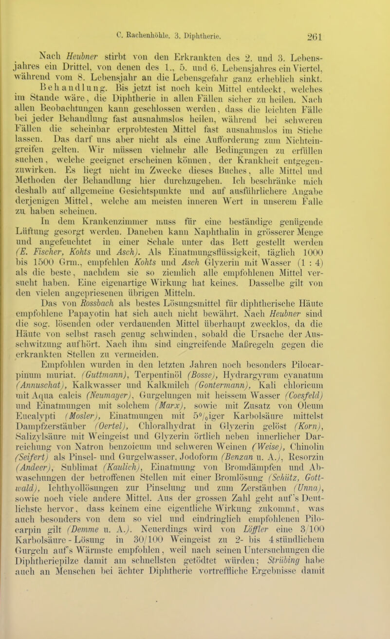 Nach Heubncr stirl)t von den Erkrankten tles 2. und 3. Lebens- jahres ein Drittel, von denen des L, 5. und 6. Lel)ensjalu-es ein Viertel, während vom 8. Lebensjalu- an die Lebens^-efahr ijanz erheblich sinkt. Behandlung;'. Bis jetzt ist noch kein Mittel entdeckt, welches im Stande wäre, die Diphtherie in allen Fällen sicher zu heilen. Nach allen Beobachtun^-en kann geschlossen werden, dass die leichten Fälle bei jeder Beiiandlung- fast ausnahmslos heilen, während bei schweren Fällen die scheinbar erprobtesten Mittel fast ausnahmslos im Sticlie lassen. Das darf uns al)er nicht als eine Aufforderung zum Nichtein- greifen gelten. Wir müssen vielmehr alle Bedingungen zu ertüllen suchen, welche geeignet erscheinen können, der Krankheit entgegen- zuwirken. Es liegt nicht im Zwecke dieses Buches, alle Mittel und Methoden der Behandlung hier durchzugehen. Ich beschränke mich deshall) auf allgemeine Gesichtspunkte und auf ausführlichere Angabe derjenigen Mittel, welche am meisten inneren Wert in unserem Falle zu haben scheinen. In dem Krankenzimmer nmss für eine beständige genügende Lüftung gesorgt werden. Daneben kann Nai)hthalin in grösserer Menge und angefeuchtet in einer Schale unter das Bett gesteUt werden (E. Fischer, Kohts und Asch). Als Einatnumgsflüssigkeit, täglich 1000 bis 1500 Grm., empfehlen Kohts und Aseh Glyzerin mit Wasser (1 : 4) als die beste, nachdem sie so ziendich alle empfohlenen Mittel ver- sucht haben. Eine eigenartige Wirkung hat keines. Dasselbe gilt von den vielen angepriesenen ül)rigen Mitteln. Das von Rossbach als bestes Lösungsmittel für diphtherische Häute empfohlene Papayotin hat sich auch nicht bewährt. Nach Heubner sind die sog. lösenden oder verdauenden Mittel überhaupt zwecklos, da die Häute von sell)st rasch genug schwinden, sobald die Ursache der Aus- schwitzung aufhih't. Nach ihm sind eingreifende Maßregeln gegen die erkrankten Stellen zu vermeiden. Empfohlen wurden in den letzten Jahren noch besonders Pilocar- ]nnuni nniriat. (Guttmann), Terpentinöl (Bosse), Hydrargyrum cyanatum (Annuschat), Kalkwasser und Kalkmilch (Gontermann), Kali chloricum mit Aqua calcis (Neumayer), Gurgelungen mit lieissem Wasser (Coesfeld) und Einatnningen mit solchem (Marx), sowie mit Zusatz von Oleum Eucalypti (Mosler), Einatmungen mit 5°/oiger Karbolsäure mittelst Dampfzerstäuber (Oertel), Chloralhydrat in Glyzerin gelöst (Korn), Salizylsäure mit Weingeist und Gh zerin örtlich neljen innerlicher Dar- reichung von Natron l)enzoicum und schweren Weinen (Weise), Ohinolin (Seifert) als Pinsel- und Gurgelwasser, Jodoform (Benzan u. A.j, Resorzin (Andeer), Sublimat (Kaulich), Einatmung von Bromdämpfen und Ab- waschungen der betroffenen Stellen mit einer Bronüösung (Schütz, Gott- wald), Ichthyollösungen zur Pinselung und zum Zerstäuben (Unna), sowie noch viele andere Mittel. Aus der grossen Zald geht auf's Deut- lichste hervor, dass keinem eine eigentliche Wirkung zukomnit, was auch besonders von dem so viel und eindringlich empfohlenen Pilo- cari)in gilt (Demme u. A.). Neuerdings wird von Löffler eine 3/100 Karbolsäure - Lösung in 30/100 Weingeist zu 2- bis 4 stündlichem Gurgeln aufs Wärmste empfohlen, weil nach seinen Untersuchungen die Diplitheriepilze damit am schnellsten getödtet würden; Strübing habe auch an Menschen bei ächter Diphtherie vortreffliche Ergeljnisse damit