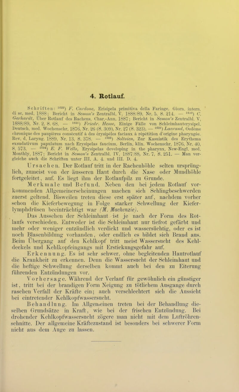 Schriften: ^*^^) F. Canloite, Erisipela primitiva della Faringe. Giorn. intern, tli sc. med. 1888; Bericht in Semon's Zentralbl. V, 1888 89, Nr. 5, S. 214. — »«^o) C. Gerhardt, Über Eotlanf des Rachens. Char.-Ann. 1887; Bericht in .S'e/«ö»'« Zentralbl. V, 1888/89, Nr. 2, S. 68. — '^^ Friedr. Hesse, Einige Fälle von Öchleimhautervsipel. Deiitsch. med. Wochenschr. 1876, Nr. 26 (S. 309), Nr. 27 (S. 323). — '«»'0 Lavrand, Oediime chroniqne des panpitires consecntif ä des erysipeles facianx ä repetition d'origine ])haryngee. Eev. d. Laryng. 1889, Nr. 13, S. 378. — '^^^l Soltsien, Zur Kasuistik des Erythema ex.sudativnm papulatum nach Erysipelas taucinm. Berlin, klin. Wochenschr. 1876, Nr. 40, S. 573. — '''^*) E. F. Wells, Ervsipelas developing in the pharynx. New-Engl. med. Monthly, 1887; Bericht in Semon's Zentralbl. IV, 1887/88, Nr. 7, S. 251. — Man ver- gleiche auch die Schriften unter III. A. 4. und III. D. 4. Ursachen. Der Rotlauf tritt in der Raclienliöhle selten ursprüng- lich, zumeist von der äusseren Haut durcli die Nase oder Mundluihle fortg-eleitet, auf. Es liegt ihm der Rotlaufpilz zu Grunde. Merkmale und Befund. Neben den bei jedem Rotlauf vor- kommenden Allgemeinerscheinungen machen sich Schlingbeschwerden zuerst geltend. Bisweilen treten diese erst später auf, nachdem vorher schon die Kieferbewegung in Folge starker 8chwellung der Kiefer- lymplidrüsen beeinträchtigt war (M. Mackenzie). Das Aussehen der Schleimhaut ist je nach der Form des Rot- laufs verschieden. Entweder ist die Schleindiaut nur tiefrot gefärbt und mehr oder weniger entzündlich verdickt und wassersüchtig, oder es ist noch Blasenbildung vorhanden, oder endlich es bildet sich Brand aus. Beim Ubergang auf den Kehlkopf tritt meist Wassersucht des Kehl- deckels und Kehlkopfeingangs mit Erstickungsgefahr auf, E r k e n n u n g. Es ist sehr schwer, ohne begleitenden Hautrotlauf die Krankheit zu erkennen. Denn die Wassersucht der Schleimhaut und die heftige Schwellung derselben kommt auch bei den zu Eiterimg führenden Entzündungen vor. Vorhersage. Während der Verlauf für gewöhnlich ein günstiger ist, tritt bei der brandigen Form Neigung zu tötlichem Ausgange durch raschen Verfall der Kräfte ein; auch verschlechtert sich die Aussicht l)ei eintretender Kehlkopfwasscrsucht. Behandlung. Im Allgemeinen treten bei der Behandlung die- selben Orundsätze in Kraft, wie bei der frischen Entzündung. Bei drohender Kehlkopfwassersucht zögere man nicht mit dem Luftriihren- schnitte. Der allgemeine Kräftezustand ist besonders bei schwerer Form nicht aus dem Auge zu lassen.
