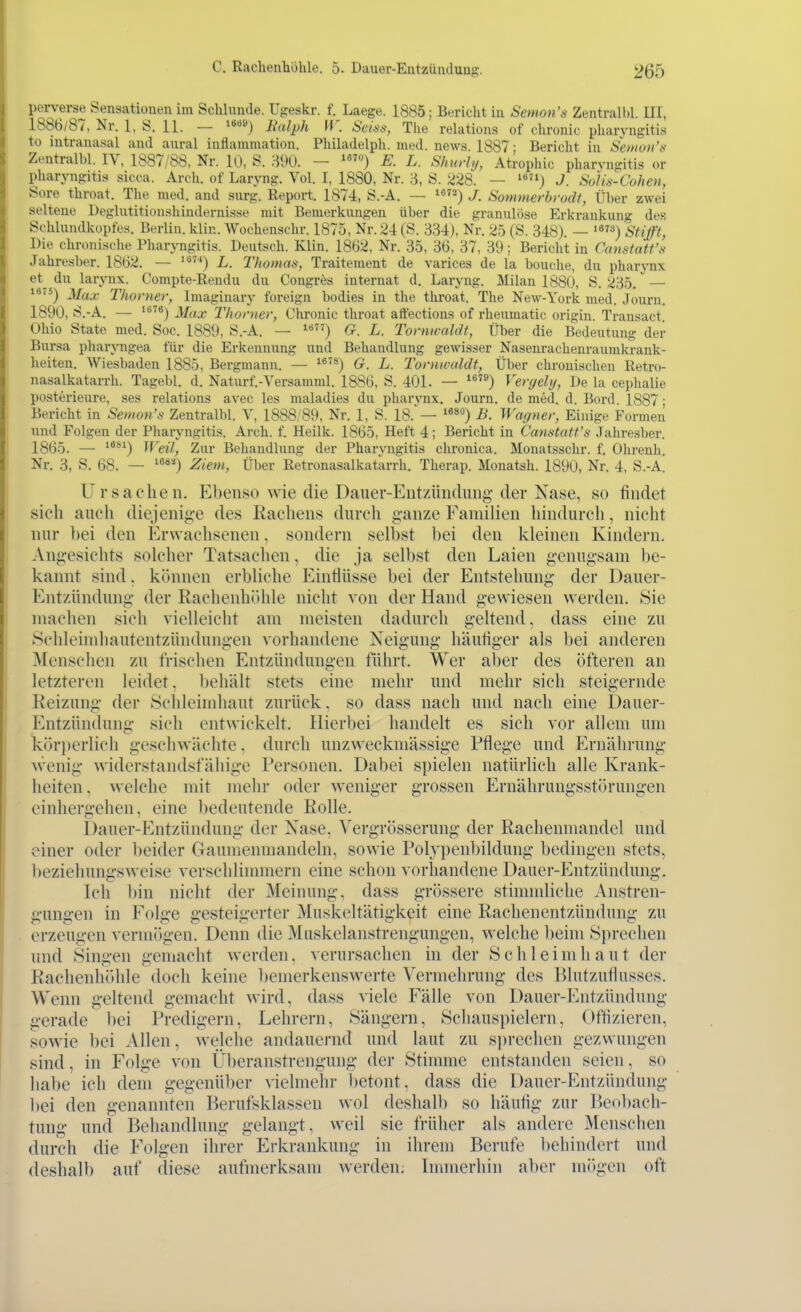 perverse Sensationen im Schlünde. Ugeskr. f. Laege. 1885; Bericht in Semon's Zentrall)!. III, 1886/87, Nr. 1, S. 11. — i»«*») lialph iV. Seü-s, The relations of chronic Pharyngitis to intranasal and aural inflammation. Philadelph. med. news. 1887; Bericht in Seinoii's Zentralbl. IV, 1887/88, Nr. 10, S. m. - E. L. Shurly, Atrophie pharvngitis or Pharyngitis sicca. Arch. of Laryng. Vol. I, 1880, Nr. 3, S. 228. — J. Solis-Cuhen, Sore throat. The med. and surg. Report. 1874, S.-A. — j Sommerbrodt, Über zwei seltene üeglntitionshindernisse mit Bemerkungen über die granulöse Erkrankung des Schlundkopfes. Berlin, klin. Wochenschr. 1875, Nr. 24 (S. 334), Nr. 25 (S. 348). — '«) Stifft, Die chronische Pharyngitis. Deutsch. Klin. 1862, Nr. 35, 36, 37, 39; Bericht in Canstatt's Jahresber. 1862. — ') L. Thomm, Traitenient de varices de la bouche, du pharynx et^ du larynx. Compte-Rendu du Congres interuat d. Laryng. Milan 1880, S. 235. — **) Max Thorner, Imaginary foreign bodies in the throat. The New-York med. Journ. 1890, S.-A. — Max Thorner, Clironic throat aft'ections of rheumatic origin Transact Ohio State med. Soc. 1889, S.-A. — '«) G. L. Torntvaldt, Über die Bedeutung der Bursa pharjugea für die Erkennung und Behandlung gewisser Nasenrachenraurakrank- heiten. Wiesbaden 1885, Bergmann. — ^*'^) G. L. Tornwaldt, Über chronischen Retro- nasalkatarrh. Tagebl. d. Naturf.-Versamml. 1886, S. 401. — '®) Vergely, De la cephalie posterieure, ses relations avec les maladies du pharynx. Journ. de med. d. Bord. 1887; Bericht in Semon's Zentralbl. V, 1888, 89, Nr. 1, S. 18.'— '«*'^) B. Wagner, Einige Formen und Folgen der Pharyngitis. Arch. f. Heilk. 1865, Heft 4; Bericht in Canstatt's Jahresber. 1865. — '*®^) Weil, Zur Behandlung der Pharyngitis chronica. Monatsschr. f. Ohrenh. Nr. 3, S. 68. — ^^^'^) Ziem, Über Retronasalkatarrh. Therap. Monatsh. 1890, Nr. 4, S.-A. Ursachen. Ebenso wie die Dauer-Entzündung- der Nase, so findet sich auch diejeni^-e des Rachens durch ganze Familien hindurch, nicht nur bei den Erwachsenen. sondern selbst bei den kleinen Kindern. Angesichts solcher Tatsachen, die ja selbst den Laien genugsam be- kannt sind. können erbliche Einflüsse bei der Entstehung der Dauer- Entzündung der Rachenhöhle nicht von der Hand gewiesen werden. Sie machen sich vielleicht am meisten dadurch geltend, dass eine zu Schleindiautentzüiulungeu vorhandene Neigung häutiger als bei anderen Menschen zu frischen Entzündungen führt. Wer aber des öfteren an letzteren leidet. l)ehält stets eine mehr und mehr sich steigernde Reizung der 8chleindiaut zurück, so dass nach und nach eine Dauer- Entzündung sich entwickelt. Hierbei handelt es sich vor allem um körj)erlich geschwächte, durch unzweckmässige Pflege und Ernährung- wenig widerstandsfähige Personen. Dabei spielen natürlich alle Krank- heiten . welche mit mehr oder weniger grossen Ernährungsstörungen einhergehen, eine l)edeutende Rolle. Dauer-Entzündung der Nase, Vergrösserung der Rachenmandel und einer oder beider Gaumenmandeln, sowie Polypenl)ildung bedingen stets, l)eziehungsweise verschlinnncrn eine schon vorhandene Dauer-P^ntzündung. Ich bin nicht der Meinung, dass grössere stimmliche Anstren- gungen in Folge gesteigerter Muskcltätigkeit eine Rachenentzündung zu erzeugen vermögen. Denn die Muskelanstrengungen, welche beim Sprechen und Singen geniacht werden, verursachen in der S c h 1 e i m h a u t der Rachenhöhle doch keine bemerkenswerte Vermehrung des Blutzuflusses. Wenn geltend gemacht wird, dass viele Fälle von Dauer-Entzündung gerade bei Predigern, Lehrern, Sängern, Schauspielern, Offlzieren, sowie bei Allen, welche andauernd und laut zu s])rechen gezwungen sind, in Folge von Überanstrengung der Stimme entstanden seien, so habe ich dem gegenüber vielmehr betont, dass die Dauer-Entzündung bei den genannten Berufsklassen wol deshalb so häuflg zur Ikobach- tung und Behandlung gelangt, weil sie früher als andere Menschen durch die Folgen ihrer Erkrankung in ihrem Berufe behindert und deshalb auf diese aufmerksam werden. Immerhin aber mögen oft