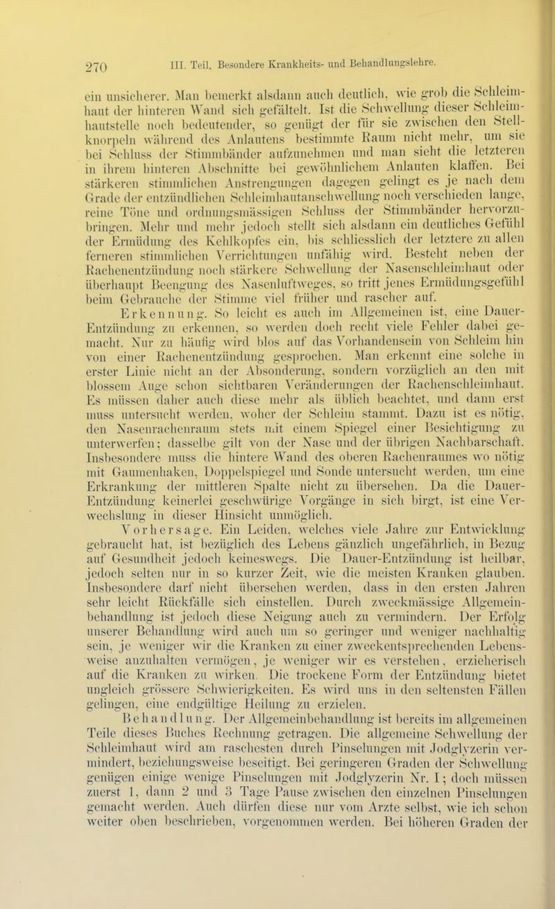 ein unsicherer. Man bemerkt alsdann aiicli deutlieli. wie g-rol) die Sclilenn- haut der liinteren Wand sich j>-efaltelf. Ist die .Scliwellung- dieser Schlenn- hautstelle noch l)edeutender, so genüg't der lür sie zwischen den Stell- knorpehi während des Anhuitens t)estinnnte Raum nicht mehr, um sie bei Schluss der Stinmibänder aufzunehmen und man sieht die letzteren in ihrem hinteren Al)schnitte bei gewi)hnlichem Anlauten klaffen. ]')ei stärkeren stinnnlichen Anstrengungen dagegen gelingt es je nach dem Grade der entzündlichen Schleinihautanschwellung- noch verschieden lange, reine Töne und ordnuiigsniässigen Schluss der Stimmbänder hervorzu- bringen. Mehr und mehr jedoch stellt sich alsdann ein deutliches Gefühl der Ermüdung des Kehlko])fes ein, l)is schliesslich der letztere zu allen ferneren stinnnlichen Verrichtungen unfähig wird. Besteht neben der Kachenentzündung noch stärkere Schwellung- der Nasenschleindiaut oder überhaupt Beengung des Nasenluftweges, so tritt jenes Ermüdungsgefühl behn Gebrauche der Stinnne viel früher und rascher auf. Erkennung. So leicht es auch im Allgemeinen ist. eine Dauer- Entzündung zu erkennen, so werden doch recht viele Fehler dabei ge- macht. Nur zu häutig wird blos auf das Vorhandensein von Schleim hin von einer Rachenentzündung gesprochen. Man erkennt eine solche in erster Linie nicht an der Absonderung, sondern vorzüglich an den mit blossem Auge schon sichtbaren Veränderungen der Rachenschleindiaut. Es müssen daher auch diese mehr als üblich beachtet, und dann erst muss untersucht werden, woher der Schleim stammt. Dazu ist es nötig, den Nasenrachenraum stets uiit einem Spiegel einer Besichtigung zu unterwerfen; dasselbe gilt von der Nase und der ü])rigen Nachbarschaft. Insbesondere nniss die hintere Wand des oberen Rachenraumes wo nötig mit Gaumenhaken, Dop])elsi)iegel und Sonde untersucht werden, um eine Erkrankung der mittleren Spalte nicht zu übersehen. Da die Dauer- Entzündung keinerlei geschwürige Vorgänge in sich birgt, ist eine Ver- wechslung in dieser Hinsicht unmöglich, Vorhersage. Ein Leiden, welches viele Jahre zur Entwicklung- gebraucht hat, ist bezüglich des Lebens gänzlich ungefährlich, in Bezug auf Gesundheit jedoch keineswegs. Die Dauer-Entzündung ist heilbar, jedoch selten nur in so kurzer Zeit, wie die meisten Kranken glauben. Insbesoiidere darf nicht übersehen werden, dass in den ersten Jahren sehr leicht Rückfälle sich einstellen. Durch zweckmässige Allgemein- behandlung ist jedoch diese Neigung auch zu vermindern. Der Erfoli;- unserer Behandlung wird auch um so geringer und weniger nachhaltig sein, je weniger wir die Kranken zu einer zweckentsprechenden Lebens- weise anzuhalten vermögen, je weniger wir es verstehen, erzieherisch auf die Kranken zu wirken. Die trockene Form der Entzünduni;- bietet ungleich gr()ssere Schwierigkeiten. Es wird uns in den seltensten Fällen gelingen, eine endgültige Heilung zu erzielen. B e h a n d 1 u n g. Der Allgemeinbehandlung ist bereits im allgemeinen Teile dieses Buches Rechnung getragen. Die allgemeine Schwellung der Schleimhaut wird am raschesten durch Pinselungen mit Jodgh zerin ver- mindert, beziehungsweise beseitigt. Bei geringeren Graden der Schwellung genügen einige wenige Pinselungen mit Jodglyzerin Nr. I; doch müssen zuerst 1, dann 2 und 3 Tage Pause zwischen den einzelnen Pinselungen gemacht werden. Auch dürfen diese nur vom Arzte selbst, wie ich schon weiter oben beschrieben, vorgenommen werden. Bei höheren Graden der