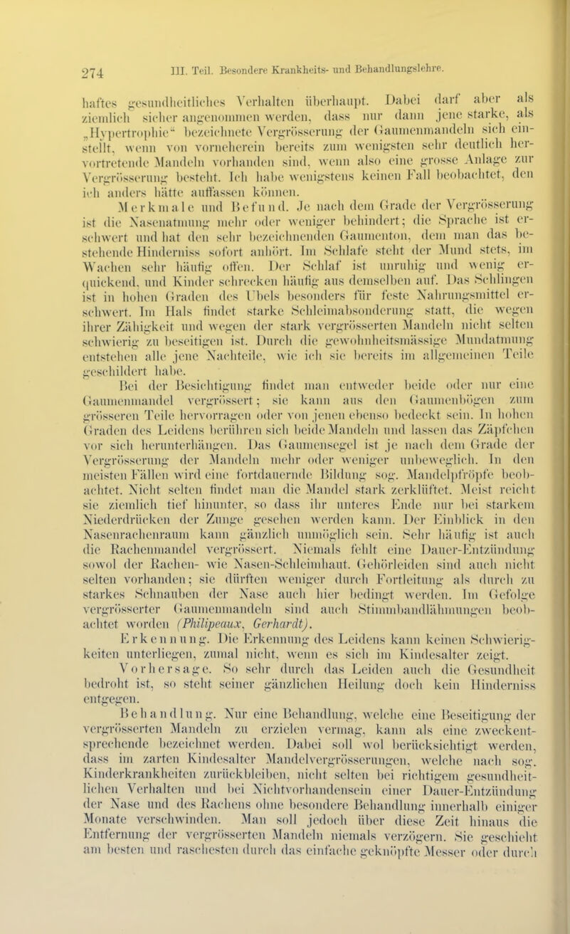 haftes ^'esniulheitliclies Verhalten iiberliaupt. Dabei (larf aber als zieinlieli sicher aiifieiKiiniuen werden, dass nur dann Jene starke, als „Hvpertntithie-' bezeichnete Veri;Tr>sseruni;' der (iaumeninandeln sieh ein- steilt, wenn von vorneherein bereits zum wenigsten sehr deutlieh her- vortretende Mandeln vorhanden sind, wenn also eine ^-rosse Anlag-e zur Ver^-r(»sserun-c besteht. Ich habe wenigstens keinen Fall beobachtet, den ich anders hätte autiassen können. Merkmale und Kefund. Je nach dem Grade der Vergrösserung- ist die Xasenatnnini;- mehr oder weniger behindert; die Sprache ist er- schw^ert und hat den sehr ])ezeichnenden Gaumenton, dem man das be- stehende Hinderniss sofort anhiu-t. Im Schlafe steht der Mund stets, im Wachen sehr häufig offen. Der Schlaf ist um-uhig und wenig er- (|uickend. und Kinder schrecken häufig aus demselben auf. Das Schlingen ist in hohen (^radcn des Übels besonders für feste Nahrungsmittel er- schwert. Im Hals findet starke Schleimabsonderung statt, die wegen ihrer Zähigkeit und wegen der stark vergrösserten Mandeln nicht selten schwierig zu beseitigen ist. Durch die gewohnheitsmässige Mundatnmng entstehen alle jene Nachteile, wie ich sie bereits im allgemeinen Teile geschildert habe. Bei der Besichtigung findet man entweder beide oder nur eine Gaumenmandel vergrössert; sie kann aus den (iaumenbögen zum gr()sseren Teile hervorragen oder von jenen ebenso bedeckt sein. In hohen (iraden des Leidens Iterühren sich beide Mandeln und lassen das Zä])fchen vor sich herunterhängen. Das (Gaumensegel ist je nach dem Grade der Vergrösserung der Mandeln mehr oder weniger unbeweglich. In den meisten Fällen wird eine fortdauernde Bildung sog. Mandel])fröpfe beob- achtet. Nicht selten findet man die Mandel stark zerklüftet. Meist reicht sie ziemlich tief himmter, so dass ihr unteres Fnde mir bei starkem Niederdrücken der Zunge gesehen Averden kami. Der Kinltlick in den Nasenrachenraum kann gänzlich unmöglich sein. Sehr häufig ist auch die Rachenmandel vergrössert. Niemals fehlt eine Dauer-Entzündung sowol der Rachen- w'm Nasen-Schleindiaut. Gehiirleiden sind auch nicht selten vorhanden; sie dürften Aveniger durch Fortleitung als durch zu starkes Schnauben der Nase auch hier bedingt werden. Im (Jefolgc vergrösserter (iaumeumandeln sind auch Stinnnbandlähmungen beob- achtet worden (Philipeaux, Gerhardt). K r k e n n u n g. Die Erkennung des Leidens kann keinen Schwierig- keiten unterliegen, zumal nicht, wenn es sieh im Kindesalter zeigt. Vorhersage. So sehr durch das Leiden auch die Gesundheit bedroht ist, so steht seiner gänzlichen Heilung doch kein Hinderniss entgegen. Behandlung. Nur eine Behandlung, welche eine Beseitigung der vergriJsserten Mandeln zu erzielen vermag, kann als eine zweckent- sprechende bezeichnet w^erden. Dabei s(»ll wol berücksichtigt werden, dass im zarten Kindesalter Mandelvergrösserungen, welche nach sog. Kinderkrankheiten zurückbleiben, nicht selten bei richtigem gesundheit- lichen Verhalten und bei Nichtvorhandensein einer Dauer-Entzündung der Nase und des Rachens ohne besondere Behandlung imierhalb einiger Monate verschwinden. Man soll jedoch über diese Zeit hinaus die Entfernung der vergrösserten Mandeln niemals verzögern. Sie geschieht am besten und raschesten durch das einfache geknitpfte Messer oder durcli