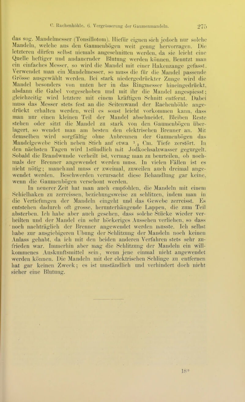 Ivachenhohl.'. (>. Vergrosscninf,' (Jit (JauinenmanJoln. 27;) das «()<;•. Maiidelnu'sser (^Toiisillotoin). lliefiir (•i';iu'ii sich jedoch mir solche Mündeln, welche uns den (Taunienbö^'en weit i;enui;- liervorraj^-eu. Die letzteren dürfen seihst niemals anucschnitti'n werden, da sie leicht ein(> Quelle het'tijier und andauernder IMutun^^ werden können. Benutzt man ein einfaches Messer, so wird die Mandel mit einer Haken/ani;-e p'fasst. Verwendet man ein Mandelmesser, so muss die für die Mandel passeiule (5rösse ausgewählt werden. Hei stark niederj;v(lrückter Ziini;-e wird die Mandel besonders von unten her in das Riuii-messer hinein<:-edrückt, alsdann die Gabel vorj;-eschobcn und mit ihr die Mandel anj;-espiesst; ji-leichzeitiii;- wird letztere mit einem kräftii;en Schnitt entfernt. Dabei nuiss das Messer stets fest an die Seitenwand der Raclienliidde anüc- drückt erhalten werden, weil es sonst leicht vorkonnnen kann, dass man mir einen kleinen Teil der Mandel abschneidet, bleiben Reste stehen oder sitzt die Mandel zu stark von den (Jaumenb<)^en über- laj^ert. so wendet man am besten den elektrischen lirenner an. Mit demselben wird sor^fältii;- ohne Anbrennen der (Jaumenbr)^-en das Mandel^ewebe Stich neben Stich auf etwa ^ 3 Cm. Tiefe zerstört. In den nächsten Ta^-en wird Lstündlich mit .lodkochsalzwasser ^-e^air^-elt. Sobald die Brandwunde verheilt ist, vernuii;' man zu beurteilen, ol) noch- mals der Brenner an^-ewendet werden nniss. In vielen Fällen ist es nicht nötij;; manchiiKil nuiss er zweimal, zuweilen auch drcinuil ange- wendet werden. Beschwerden ^erursacht diese Behandlung' gar keine, wenn die Gaumenbögen verschont werden. In neuerer Zeit hat man auch empfohlen, die Maiuleln mit einem Sehielhaken zu zerreissen. beziehungsweise zu schlitzen, indem man in die Vertiefungen der Mandeln eingeht und das Gewebe zerreisst. Es entstehen dadurch oft g-rosse. herunterhängende Lappen, die zum Teil Jibsterben. Ich habe aber auch g-esehen, dass solche Stücke wieder ver- heilten und der Mandel ein sehr h()ckeriges Aussehen verliehen, so dass noch nachträglich der Brenner angewendet werden naisste. Ich selbst habe zur ausgiebigeren l'bung- der Schlitzung der Mandeln noch keinen Anlass g-ehabt. da ich mit den beiden anderen Verfahren stets sehr zu- frieden war. Innnerhin aber mag die Schlitznng der Mandeln ein will- konmienes Auskunftsmittel sein, wenn jene einmal nicht angewendet werden können. Die Mandeln mit der elektrischen Schlinge zu entfernen hat gar keinen Zweck; es ist umständlich und verhindert doch nicht sieher eine Blutung.