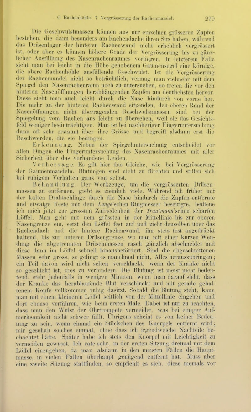 V. RilcheuhöhU'. 7. Vergrössernnp: der Raclienmandel. 270 Die (iescliwulstniassen kiMuuMi ans mir ciu/eliKMi i;röss(Mvii Ziipti'ii bestellen, die dann besonders am Kaelieiidaelie ihren Sitz haben, während das l)rüsenh\g-er der hinteren Kaehenvvand iiieht erheblich verg-rössert ist, oder aber es kihmen höhere (irade der Veri>-rösserunü,- bis zu <;-iinz- lielier Anstnllniii;- des Nasenrachenraumes voriieiivu. In letzterem Falle sieht man bei leicht in die llidie j;'ehobenem (!auineiiseii-el eine ki>rni.<;-e, die oliere Racheiiliidile ausfüllende (Tcschwulst. Ist die A'erg-rösseruiio; der Rachenmandel nicht so beträchtlich, vermai;- man vielmehr mit dem S))iei!,el den Nasenrachenraum noch zu untersuchen, so treten die vor den hinteren Naseni>tt'iiunj;'eii herabhäii.u'enden Zapfen am deutlichsten hervor. Diese sieht man auch leicht durch die Nase hindurch von vorne her. Die mehr an der hinteren Racheinvaiid sitzenden, den oberen Hand der Nasenötfniinj;en nicht übeiTai''enden (leseliwulstmasseii sind bei der S|)iei;'elun,i>' vom Hachen aus leicht zu übersehen, weil sie das Gesichts- feld weniii'cr beeinträchtiii-cn. Man ist bei nachherii;'er Fiiigeruntersuchung- dann oft sehr erstaunt iil)er ihre Gritsse und begreift alsdann erst die Beschwerden, die sie bediiifi'en. Erkennunj;-. Neben der S])icj;eluntersucliun<;- entscheidet vor allen Diiiiicn die Finj;-ernntersucliung- des Nasenrachenraumes mit aller Sicherheit über das vorhandene Leiden. Vorhersage. Ks gilt hier das (ileichc. wie bei A'ergrösseruiig <ler (iaumenmandeln. lilutuiigeii sind nicht zu tTirchteii und stillen sich bei rnliigem \'erhalten ganz von selbst. B e Ii a n d 1 u ii g. 1 )er Werkzeuge, um die vergrösserten Drüsen- massen zu entfernen, giebt es ziemlich viele. Während ich früher mit <1(M- kalten Dralitschiinge durch die Nase hindurch die Za])fcn entfernte und etwaige Hcstc mit dem Lange f>i'\\cn Ringmesser beseitigte, bediene ich mich jetzt zur gri)ssten Zufriedenheit der Trautmann^Hvhen scharfen Löffel. Man gA\t mit dem grössten in der Mittellinie bis znr oberen Nasengrenze ein. setzt den L()fte1 fest auf und zieht denselben ülicr das Rachendach und die hintere Raclienwand. ihn stets fest angedrückt haltend. l)is zui' uiiteren Drüsengrenze, wo man mit einer kurzen Wen- tluiig die abgetrennten Drüscnmasseii rasch gänzlich abschneidet und <liese dann im Löffel schnell hinausbefiu-dert. Sind die abgeschnittenen Massen sehr gross, so gelingt es manchmal nicht, Alles herauszubringen; ein Teil davon wird nicht selten verschluckt, wenn der Kranke nicht so geschickt ist. dies zu verhimlern. Die Blutung ist meist nicht bedeu- tend, steht jedenfalls in wenigen Minuten, wenn man darauf sieht, dass der Kranke das lierablaufende Blut verschluckt und mit gerade gehal- tenem Kopfe vollkommen ruhig dasitzt. Sobald die Blutung steht, kann man mit einem kleineren L()rtel seitlich von der Mittellinie eingehen und dort ebenso verfahren, wie beim ersten Male. Dabei ist nur zu beachten, dass man den Wulst der Ohrtronipete vermeidet, was bei einiger Auf- merksamkeit nicht schwer fällt. Übrigens seheint es von keiner Bedeu- tung zu sein, wenn einmal ein Stückchen des Knorpels entfernt wird; mir geschah solches einmal, ohne dass ich irgendwelche Nachteile be- obachtet hätte. Sjiäter habe ich stets den Knorpel mit Leichtigkeit zu vermeiden gewusst. Ich rate sehr, in der ersten Sitzung dreimal mit dem Löffel einzugehen, da man alsdann in den meisten Fällen <lie Haujit- masse, in vielen Fällen überhaupt genügend entfernt hat. Muss aber eine zweite Sitzung statttinden, so emptiehlt es sich, diese niemals vor