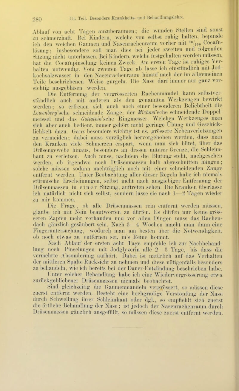 Ablauf von adit Taigen aii/itlicraiiineii; die wiiiidcii Stellen sind sonst zu sehnierzhalt. liei Kindern, welelie von selbst ruliij;- lialten, bepinsle ich den ^veiellen (Taunien und Nasenraelienrauni vorher mit -o loo CocaYn- lösunj;-; insl)osondere soll man dies bei Jeder /weiten und folo-enden Sitzun- nieht unterlassen. Bei Kindern, welche festiiclialten werden müssTn, hat die (VH-aVnpinseluni;- keinen Zweck. Am ersten ist ruhiges Ver- iialteu notwcndii;-. Vom zweiten Ta^e ab lasse ich einstiindlich mit Jod- kochsalzwasser in den Xascnrachenraum hinauf nach der im alli;emeinen Teile beschriebenen Weise pir^eln. Die Xase darf inmier nur i;anz vor- sichtig' ausgeblasen werden. Die Kntfernun;.;- der vergrösserten Ikachenmandel kann selbstyer- stäiuUich auch mit anderen als den -;-cnannten Werkzeuj;en bewirkt werden; so erfreuen sich auch noch einer besonderen ])eliebthcit die Löwenberg^sv]w schneidende Zanji-e, der Miekaersvhv schneidende Doppel- meissel und das Gottstein'ucha l\'in<iinesser. Welchen Werkzeuges man sich ai)er auch bedient, innner i;'eh(»rt nicht ^•erin<;e l'bun«;- und (ieschick- liehkeit dazu, (ianz licsonders wichtii;' ist es, jiTitssere Xebenverletzungen zu vermeiden; dabei muss vorzüg-lieli hervorgehoben werden, dass maii den Kranken viele Schmerzen ersjiart, wenn man sich hütet, über das l)rüseni:c\vel)e hinaus, besonders an dessen unterer (irenze, die Schleim- haut zu verletzen. Auch nniss. nachdem die Blutun:;' steht. naclif;esehen werden, ob ir<;endwo noch Drüsenmassen halb abj^eschnitten liänjien; solche müssen sodann nachträj;lich noch mit einer schneidenden Zan^'c entfernt werden. Unter Beobachtung- aller dieser Kegeln habe ich niemals stürmische F>rschcinunj;en. selbst nicht nach ausi;iebi;;er Entfernunii' der Drüsenniassen in einer Sitzunii'. auftreten sehen. Die Kranken überlasse ich natürlich nicht sich selbst, sondern lasse sie nach 1—2 Ta^-en wieder zu mir komaien. Die Fra;;e. ob alle Drüsenmassen rein entfernt werden müssen. i;-laul)e ich mit Nein beantworten zu dürfen. Es dürfen nur keine gTiis- seren Zapfen mehr vorhanden und vor allen Diuiien nniss das Rachen- dach pinzlich g-esäubert sein. Nach o—4 Wochen macht man dann eine Fini;-eruutersuchuni;', wodurch man am besten über die Notwendigkeit, ob noch etwas zu entfernen sei, ins Reine konnnt. Nach Ablauf der ersten acht Tage empfehle ich zur Nach])ehan(l- lung noch rinselungen mit .lodglvzerin alle 2—n Tage, bis dass die vermehrte Absoiulerung aufhiü't. Dabei ist natürlich auf das Verhalten der mittleren Spalte Rücksicht zu nehmen und diese niitigenfalls besonders zu behandeln, wie ich bereits bei der Dauer-Entzündung besehrieben habe. Enter solcher Behandlung habe ich eine Wiedervergritsserung etwa zurüekgel)liebener Drüsenmassen niemals beobachtet. Sind gleichzeitig die (iaumenmandehi vergriissert. so müssen diese zuerst entfernt werden. Besteht ei)ie hochgradige Verstopfung der Nase durch Schwellung ihrer Schlcindiaut oder dgl.. so empfiehlt sich zuerst die (ü-tliche liehandlung der Nase; ist jedoch der Nasenrachenraum durch Drüsenniassen gänzlich ausgefüllt, so müssen diese zuerst entfernt werden.