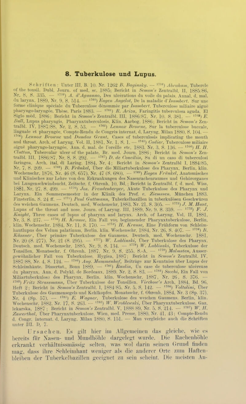 8. Tuberkulose und Lupus. Schri l'ten : Unter III. B. 10- Nr. 1262 B. Btujimkji. — Abraham. Tubercle of tlif tonsil. Dubl. .lonrn. of med. sc. 1885; Bericht in Scmov'.s- Zentralbl. II, 1885/86, Nr. 8, 335. — '''''^) A. crAynanno, Des nlcerations du voile du palais. Annal. d. mal. du larynx. 1889, Nr. 9, S. 514. — ^°) Euffen Angelot, De la inaladie d'Immbert. Sur une l'onne clininue speciale du Tiiberculose denommee par LsatHherf. Tubercnlosc miliaire aigui; pharyii-ro-larynjree. These. Paris 1883. — ^^') B. Ariza, Faringitis tuberculosa aguda. El .Siglo med. 1886; Bericht in-Sewon'^ Zentralbl. III, 1886;87, Nr. lU, S. 381. -■ Bull, Lupus pluiryngis. Pharynxtuberculosis. Klin. Aarbog. 1886; Bericht in S('nioH\s Zen- tralbl. IV. 1S87/88. Nr. 2. ^. 53. — Lennox Browne, Siir la tuberculosc buccale, linguale et pharyngee. Conipte-Rendu de Congres Internat, d. Laryng. ^lilan 188(), S. 104. — Lennox Broirne und Dandas Grant, Cases of tuberculosis imi)li(;ating the mouth and throat. Arch. of Laryng. Vol. II, 1881, Nr. 1, S. 1. — Cadier, Tuberculose miliaire .ligne pharyngo-laryngee. Ann. d. mal. de l'oreille etc. 1883. Nr. 3, S. 13(). — ^^) H. H. Clatton, Tubercular ulcer of the palate. Br. med. Journ. 1886; Bericht in Semon's Zen- tralbl. III, 1886/87, Nr. 8, S. 292. — D. de Conciliis, Öu di un caso di tuberculosi faringea. Areh. ital. di Laring. 1884. Nr. 4; Bericht in Semon's Zentralbl I, 1884/85, Nr. 7, 8. 2U9. — B. Frankel, Über die Miliartuberkulose des Pharynx. Berlin, klin. Wochenschr. 1876, Nr. 46 (S. 657), Nr. 47 (S. 680). — *'®) Eugen Frankel, Anatomisches und Klinisches zur Ijchre von den Erkrankungen des Nasenrachenraumes und Gehörorganes Itei Lungensclnvindsiicht. Zeitschr. f. Ohrenh. 1(1. Bd.; Berieht in Zentralbl. f. d. med. Wiss. 1881, Nr. 27, S. 499. — Jos. Freudenben/er, Akute Tuberkulose des Pharynx und Larynx. Ein Sommerseniester in der Klinik des Prof. v. Ziemssen. München 1883. Finsterlin. 8. 24 tt. — '') Paul Guttmann, Tuberkelbazillen in tuberkulösen Geschwüren des weichen Gaumens. Deutsch, med. Wochenschr. 1883, Nr. 21, S. 305. — •/. M. Hunt, Lupus of the throat and nose. Journ. of Laryng. III, 1889, Nr. 9. S. 359. — ^'^) F. J. Kniglit, Three cases of lupus of pharynx and larynx. Arch. of Laryng. Vol. II, 1881, Nr. 3, S. 2;}7. — H. Krause, Ein Fall von beginnender Pharynxtuberkulose. Berlin, klin. AVochenschr. 1884, Nr. 11. S. 170. — H. Krause, Eine Frühform von Schleini- hautlupus des Velum palatinum. Berlin, klin. Wochenschr. 1884, Nr. 26, S. 407. — B. Küssner, Tiber primäre Tuberkulose des Gaumens. Deutsch, med. Wochenschr. 1881, Nr. 20 (S. 277), Nr. 21 (8. 295). — '') W. Lublinski, Über Tuberkulose des Pharynx. Deutsch, med. Wochenschr. 1885. Nr. 9, S. 134. — *^) W. Lublinski, Tuberkulose der Tonsillen. Monatsschr. f. Ohrenh. 1887, Nr. 9, S. 255, S.-A. — '«) Malmsten, Ausser- gewohnlicher Fall von Tul)erkulose. Hygiea, 1887; Bericht in Semon's Zentralbl. IV, 1887/88, Nr. 4, S. 124. — *'*) Aug. Mutnnienliof, Beiträge zur Kenntniss über Lupus der Schleimhäute. Dissertat.. Bonn 1889. —• *^) Raulin, ün case de tuberculose nlcereuse du Pharynx. Ann. d. Polykl. de Bordeaux. 1889. Nr. 2, S. 83. — *') Secdä, Ein Fall von Miliartuberkulosa des Pharynx. Berlin, klin. Wochenschr. 1887, Nr. 26, S. 376. — 1**») Fritz Strassmann, Über Tuberkulose der Tonsillen. Virchow's Arch. 1884, Bd. 9(), Heft 2; Bericht in Zentralbl. I, 1884 85, Nr. 5, S. 142. — «*) Voltolini, Über Tuberkulose des Gaumensegelsund Kehlkopfes. Monatsschr. f. Ohrenh. 1884, Nr. 3 fSp. 37), Nr. 4 (8p. 57). — ^'^) F. Wagner, Tuberkulose des weiclien Gaumens. Berlin, klin. Wochenschr. 1882. Nr. 17, 8. 263. — *^) W'. Wrobleu^ski, Über Pharynxtuberkulose. Gaz. lekarska, 1887 ; Bericht in Sewon'.s Zentralbl. V, 1888 89, Nr. 5, S. 214. — ) W. U. Zauerthal, Über Pharynxtuberkulose. Wien. med. I'ressc. 1880, Nr. 41, 43; (!ompt,e-Rendu d. Congr. internat. d. Laryng. Milan 1880, 8. 151. — Man vergleiche auch die Schriften unter III. D, 7. rrsacluMi. Ks uilt liier im Allii'ciiu'iiu'ii das •ileiciic, wie es bereits fiir Xaseii- und Minidliülde (lar;.;-ele;;t wurde. Die JkaelieuhiUde erkrankt verliältnissmä.ssii;- selten, was wol darin seinen (Jrund linden Tnafj;, dass ilire Sehleindiaut wenii^-er als die anderer Orte /um llaften- bleil)en der Tul»erkelhaziIIen geeii^net zu sein selieint. Die meisten An-