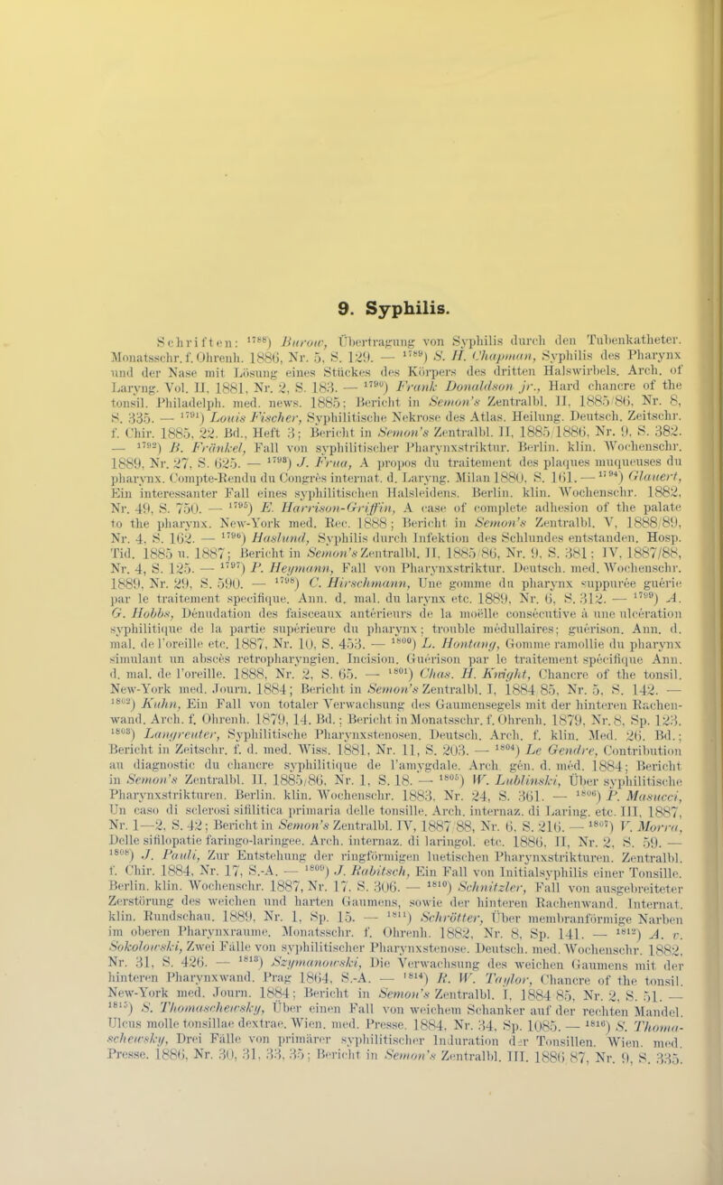 I 9. Syphilis. Schriften: Burow, Übertragung von Syphilis durch den Tuhenkutheter. Monatsschr.f.Ohrenli. 188G, Nr. 5, S. 129. — S. H. Chapinan, Syphilis des Pharynx und der Nase mit Losung eines Stückes des Körpers des dritten Halswirbels. Arch. of Laryng. Vol. IJ, 1881, Nr. 2, S. 183. — Frank Donaldson jr., Hard ehanere of the tonsil. Philadelph. med. news. 1885; Bericht in Semon's Zentralbl. II, 1885'8(J, Nr. 8, S. 335. — ''•) Loiän Fiticher, Svphiliti.sche Nekrose des Atlas. Heilung. Deutsch. Zeitschr. f. Chir. 1885, 22. Bd., Heft 3; Bericht in Snnon's Zentralbl. II, 1885 188(3, Nr. i), S. 382. — B. Frankel, Fall von syphilitischer Pharynxstriktur. Berlin, klin. Wochenschr. 1889, Nr. 27, S. 625. — J. Frua, A propos du traitement des platjues muqueuses du Pharynx. Compte-Eendu du Congres internat. d. Laryng. Milan 188U, S. Kil. — ^'•^*) dauert, Ein interessanter Fall eines syphilitischen Halsleidens. Berlin, klin. Wochenschr. 1882, Nr. 49, S. 750. — '^) F. Harrison-Griffin, A ease of complete adhesion of the palate to the Pharynx. New-York med. Eec. 1888; Bericht in Semon's Zentralbl. V, 1888/89, Nr. 4, S. 1G2. — ^^) Hasliind, S\-philis durch Infektion des Schlundes entstanden. Hosp. Tid. 1885 u. 1887; Bericht in SWwon'*-Zentralbl. II, 1885/8(3, Nr. 9, S. 381; IV, 1887/88, Nr. 4, S. 125. — ^'^') F. Hei/mann, Fall von Pharynx.striktur. Deutsch, med. Wochenschr. 1889, Nr. 29, S. 59U. — C. Hirschmann, Une gomme da phaiynx ^iippuree guerie par le traitement specifique. Ann. d. mal. du laryux etc. 1889, Nr. Ü, S. 312. — ^'''®) -A. G. Hohhs, Denudation des faisceaux anterieurs de la moelle consecutive a une ulceration syphiliti(iue de la partie superieure du pharynx ; trouble medullaires; guerison. Ann. d. mal. deroreille etc. 1887, Nr. 1(J, S. 453. — ^^'^^) L. Hontang, Gomme ramoUie du pharynx Simulant un absces retropliaryngien. IncLsion. Guerison par le traitement specifique Ann. d. mal. de l'oreille. 1888, Nr. 2, S. 65. — Chas. H. Kmght, Chancre of the tonsil. NeAv-York med. .Tourn. 1884; Bericht in ^'e?»on'.s Zentralbl. I, 1884 85, Nr. 5, S. 142. — i802j XnJm^ Ein Fall von totaler Verwachsung des Gaumensegels mit der hinteren Rachen- wand. Arch. f. Ohrenh. 1879, 14. Bd.; Bericht in Monatsschr. f. Ohrenh. 1879, Nr. 8, Sp. 123. 1808^ Lan(/,-eutcr, Syphilitische Pharynxstenosen. Deutsch. Arch. f. klin. ^Med. 2(5. Bd.; Bericht in Zeitschr. f. d. med. Wiss. 1881, Nr. 11, S. 2(J3. — '^*) Le Gemire, Contribution an diaguostic du chancre svphiliti(iue de l'amvgdale. Arch. gen. d. med. 1884; Bericht in Semon's Zentralbl. II. 1885/86, Nr. 1, S. 18. — '«o^) W. LubUmki, Über syphilitische Pharynxstrikturen. Berlin, klin. Wochenschr. 1883, Nr. 24, S. 361. — ^'*) P. Ma-succi, Un caso di sclerosi sifilitica primaria delle tonsille. Arch. internaz. di Laring. etc. III. 1887, Nr. 1—2, S. 42; Berichtin Semon's Zentralbl. IV, 1887 88, Nr. 6, S. 216. — ^'*'^') V. Morra, Delle sifilopatie faringo4aringee. Arch. internaz. di laringol. etc. 1886, II, Nr. 2, S. 59. — 180*-) ,/ Patili, Zur Entstehung der ringförmigen luetischen Pharynxstrikturen. Zentralbl. f. Chir. 1884, Nr. 17, S.-A. — '^o»^ ,/ Bubitsch, Ein Fall von Initialsyphilis einer Tonsille. Berlin, klin. Wochenschr. 1887, Nr. 17. S. 3UÖ. — Schnitzler, Fall von ausgel)reiteter Zerstörung des weichen und harten Gaumens, .^owie der hinteren Eachenwand. Internat, klin. Eundschau. 1889, Nr. 1, Sp. 15. — Schrötter, Über memlu-anförmige Narben im oberen Pharynxraume. Jlonatsschr. f. Ohrenh. 1882, Nr. 8, Sp. 141. — i*'-*) A. r. Sokoloirski, Zwei Falb; von syi)hilitischer Pharynxstenose. Deutsch, med. Wochenschr. 1882, Nr. 31, S. 426. — ßzunninoirski, Die Verwachsung des weichen Gaumens mit der liinteren Pliarynxwand. Prag 1864, S.-A. — F. W. Tai/lor, Chancre of the tonsil. New-York med. Journ. 1884; Bericht in ;Smo;('.y Zentralbl. I, 1884 85, Nr. 2, S. 51. — S. Thomascheivsky, Über einen Fall von weichem Sehanker auf der rechten Mandel. Ulcus molle tonsillae dextrae. Wien. med. Presse. 1884, Nr. 34, Sp. l085. — ^'') S. Thonia- ficheu-sky, Drei Fälle von primärer syphilitischer Induration der Tonsillen. Wien, med