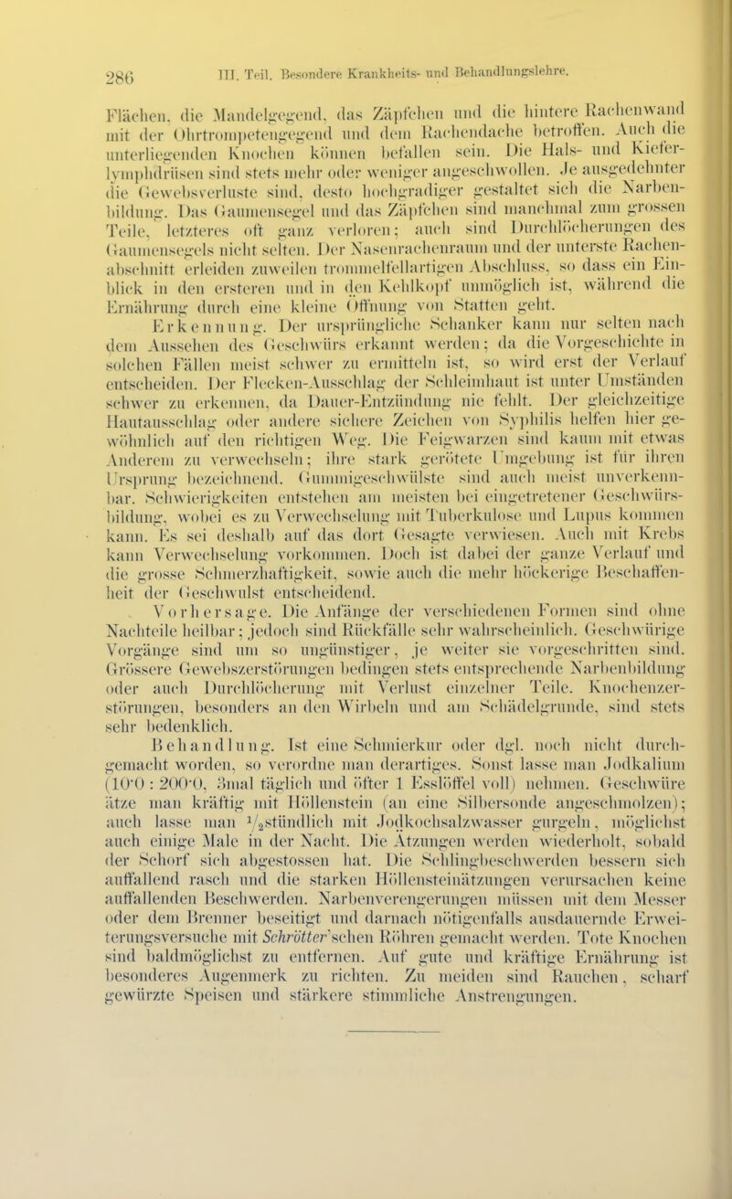 III. 'IVil. Beson<lpro Kraiiklu'its- nml lkhan(llnnf?sl«hre. Flächen, die MandeljiOj;en(l das Zäpfclieii und die liiiitere Racliciiwand mit der Olirtroinpeten^v^eud und dem Racliendache betroffen. Auch die unterlieii-enden Knochen kininen befaHen sein. Die Hals- und Kiefer- Ivniiihdriiscn sind stets mehr oder \venii;er an,i;esehwollen. Je ausg-edehnter (He (leweltsverhiste sind, desto hoch-radiiier <;-estaltet sieh die Narbeii- bilduni;-. Das (;anmensei;-el und das Zäpfchen sind manchmal zum <;ms.sen Teile/ letzteres oft j;anz verloren; auch sind Durchlik-herung-en des (}aumensej;-el8 nicht selten. Der Nasenrachenraum und der untei>;te Raclien- abschnitt erleiden zuweilen trommelfellartijAcn Abschluss, so dass ein f^in- blick in den ersteren und in (j.cn Kchlko])f unmög-Iich ist, während die Ernährung- durch eine kleine (miiung von Statten geht. Erkennung. Der ursi»riingliche Schanker kann nur selten nach dem Aussehen des Oeschwürs erkannt werden; da die Vorgeschichte in solchen Fällen meist schwer zu ermitteln ist, so wird erst der Verlauf entscheiden. Der Flecken-Ausschlag der Schleindiaut ist unter Umständen schwer zu erkennen, da Dauer-Entzündung nie fehlt. Der gleichzeitige Hautausschlag oder andere sichere Zeichen von Sy])hilis helfen hier ge- wöhnlich auf den richtigen Weg. I )ie Feigwarzen sind kaum mit etw^as Anderem zu verwechseln; ihre stark gerittete Fnigebung ist fiir ihren Ursprung bezeichnend, (iunnnigeschwülste sind aucli meist unverkenn- bar. Schwierigkeiten entstehen am meisten bei eingetretener (!eschwürs- bildung, wobei es zu Verwechselung mit Tuberkulose und Lupus konnnen kann. Es sei deshalb auf das dort (üesagte verwiesen. Auch mit Krebs kann Verwechselung vorkonnnen. Doch ist dal)ei der ganze Verlauf und die grosse Schmerzliaftigkeit, sowie auch die mehr h()ckerige ßeschaffen- heit der Ueschwulst entscheidend. Vorhersage. Die Anfänge der verschiedenen Formen sind ohne Nachteile heilbar; je(h)ch sind Rückfälle sehr wahrscheinli<'h. Geschwürige Vorgänge sind um so ungünstiger, je weiter sie vorgeschritten sind. Grössere Gewel)szerst(>rungen bedingen stets entsprechende Narbenbildung oder auch Durchir»cherung mit Verlust einzelner Teile. Knochenzer- störungen, besonders an den Wirbeln und am Schädelgruiule, sind stets sehr bedenklich. Behandlung. Ist eine Schmierkur oder dgl. noch nicht durch- gemacht worden, so verordne man derartiges. Sonst lasse man Jodkalium (10(): 2()0-U, omal täglich und (>fter 1 Essl<»ffel v(»ll) nehmen. Geschwüre ätze man kräftig mit Hitllenstein (an eine Silbersonde angeschmolzen); auch lasse man y2'^fündlich mit Jodkoehsalzwasser gurgeln, mi'tglichst auch einige Male in der Nacht. Die Atzungen werden wiederholt, sobald der Schorf sich abgestossen hat. Die Sclilingbesehwerden bessern sich auffallend rasch und die starken Höllensteinätzungen verursachen keine auffallenden Beschwerden. Narbenverengerungen müssen mit dem Messer oder dem Brenner beseitigt und darnach nötigenfalls ausdauernde Erwei- terungsversuche mit Schrott er ^c]\ei\ R(>hren gemacht werden. Tote Knochen sind baldmöglichst zu entfernen. Auf gute und kräftige Ernährung ist besonderes Augenmerk zu richten. Zu meiden sind Rauchen, scharf gewürzte Speisen und stärkere stinnnliclie Anstrengungen.