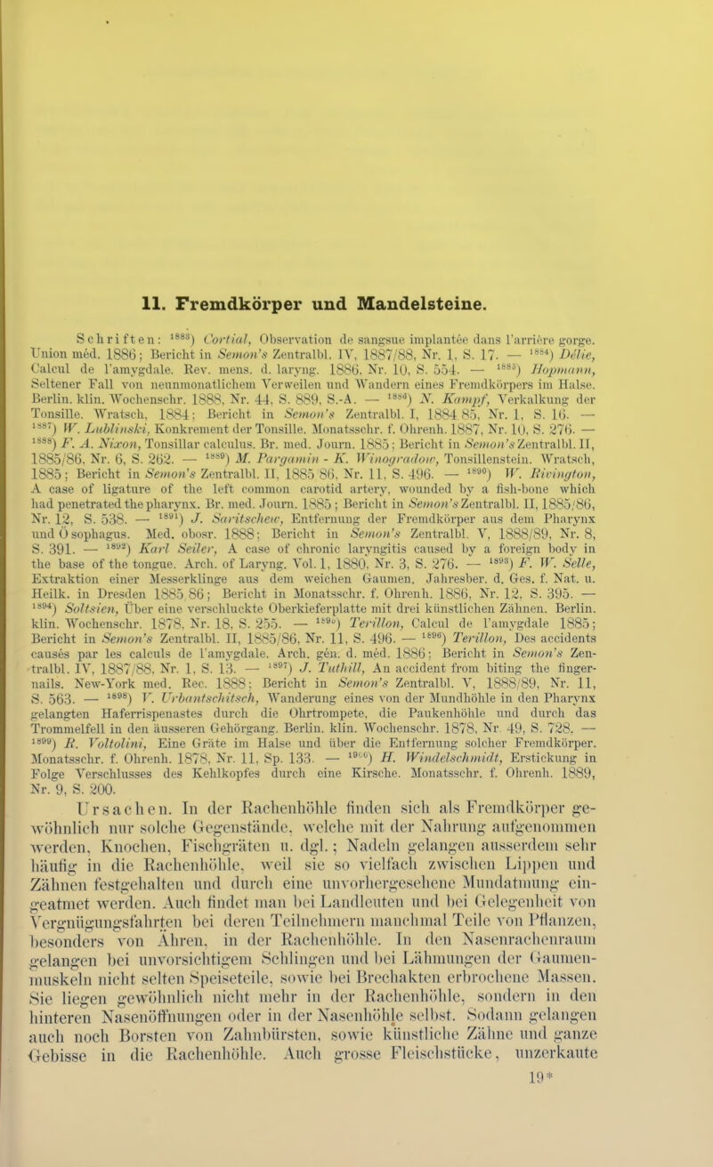 Schriften: ^^*^) Cortial, Observation de sangsue implantee dans l'arriöre gorge. Union med. 1886; Bericht in Semon's Zentralbl. lY, 1887/88, Nr. 1, S. 17. — '^**) Delie, Calcnl de ramygdale. Rev. mens. d. laryng. 188ü. Nr. lU, S. 554. — '**^) Hojmiann, Seltener Fall von neunmonatlichem Verweilen und Wandern eines Fremdkörpers im Halse. Berlin, klin. Wochenschr. 1888. Nr. 44. S. 889, S.-A. — N. Kampf, Verkalkung der Tonsille. Wratsch, 1884; Bericht in Semon'»^ Zentralbl. I, 1884 85 Nr. 1, S. IG. — IV. Luhlinski, Konkrement der Tonsille. M(matsschr. f. Ohrenh. 1887, Nr. 10, S. 27(3. — p Nixon, Tonsillar calculus. Br. med. Journ. 1885 ; Bericht in .Se»(o«'s Zentralbl. II, 1885/86. Nr. 6, S. 262. — '*^) M. Panjamin - K. Winogradoir, Tonsillensteiu. Wratsch, 1885; Bericht in Semon's Zentralbl. II, 1885 86, Nr. 11, S. 496. — '^''°) W. Bivington, A Gase of ligature of the left common carotid artery, wounded bj'' a fish-bone which had penetrated the Pharynx. Br. med. Journ. 1885; Bericht in »S'e;;/o;i'Ä Zentralbl. II, 1885/86, Nr. 12, S. 538. — ^*^') Saritscheir, Entfermmg der Fremdkiirper aus dem Pharynx und 0 sophagus. Med. obosr. 1888; Bericht in Semon's Zentralbl. V, 1888/89, Nr. 8, S. 391. — **^^) Karl Seiler, A case of chronic larvngitis caused by a foreign body in the base of the tongue. Arch. of Laryng. Vol. 1, 1880^ Nr. 3, S. 276. — '**'-^'') F. W. Seile, Extraktion einer Messerklinge aus dem weichen Gaumen. Jahresber. d. Ges. f. Nat. u. Heilk. in Dresden 1885,86; Bericht in Monatsschr. f. Ohrenh. 1886, Nr. 12, S. 395. — '''®*) Soltsien, Über eine verschluckte Oberkieferplatte mit drei künstlichen Zähnen. Berlin, klin. Wochenschr. 1878, Nr. 18. S. 255. — Terillon, Calcul de l'amygdale 1885; Bericht in Semon's Zentralbl. II, 1885/86, Nr. 11, S. 496. — ^^^^) Terillon, Des accidents causes par les calculs de l'amygdale. Arch. gen. d. med. 1886; Bericht in Senum's Zen- tralbl. IV, 1887/88. Nr. 1, S. 13. — '*^') J. Tufhill, An accident from biting the finger- nails. New-York med. Ree. 1888: Bericht in Semon's Zentralbl. V, 1888/89, Nr. 11, S. 563. — *'*®®) ü. UrhantscJtitsch, Wanderung eines von der Mundhöhle in den Pharynx gelangten Haferri.spenastes durch die Ohrtrompete, die Paukenhöhle und durch das Trommelfell in den äusseren Gehörgang. Berlin, klin. Wochenschr. 1878, Nr 49, S. 728. — ia99j Voltolini, Eine Gräte im Halse und über die Entfernung solcher Fremdkörper. Monatsschr. f. Ohrenh. 1878, Nr. 11, Sp. 133. — '^'''^) H. Windelschmidt, Erstickung in Folge Verschlusses des Kehlkopfes durch eine Kirsche. Monatsschr. f. Olirenli. 1889, Nr. 9, S. 200. Ursachen. In der Raelienböhle finden .sieh als Fremdkörper g-e- wöhiilicli nur solche Gegenstände, welche mit der Nahrung aufgenommen werden, Knochen, Fischgräten u. dgl.; Nadeln gelangen ausserdem sehr häufig in die Rachenhöhle, Aveil sie so vieltäch zwischen Lii)i)en und Zähnen testg-ehalten und durch eine unvorhergesehene Mundatnmng ein- geatmet werden. Auch findet man bei Landleuten und bei Gelegenheit von Vergnüg;ung-sfahrten bei deren Teilnehmern manchmal Teile von l^fianzen, besonders von Ähren, in der Rachenhöhle. In den Nasenrachenraum g-elang-en bei unvorsichtigem Schlingen und bei Lähmungen der (launuMi- muskeln nicht selten Speiseteile, sowie bei Brechakten erbrochene Massen. Sie liegen g-ewöhnlich nicht mehr in der Rachenhiihle, sondern in den hinteren Nasenöffhungen oder in der Nasenhöhle selbst. Sodann gelangen auch noch Borsten von Zahnbürsten, sowie künstliche Zähne und ganze Gebisse in die Rachenhöhle. Auch grosse Fleischstücke, unzerkaute 19*