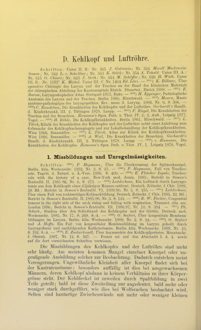 D. Kelilkopf und Luftröhre. Schriften: Unter II. B: Nr. 305 J. Gottstein; Nr. 324 Morell Mackenzie- Semon ; Nr. 342 L. i: Schrott er; Nr. 353 A'. Stork; Nr. 354 A. Tohald. Unter III. A. : Nr (315 0. Chiari; Nr. 623 J. Orth; Nr. (324 M. Schäßer; Sr. (326 ^^^o/i- Unter III. B.: Nr. 1191* K. Michel. Unter III. C. Nr. 14U4 £d. Löri. — K. Billeter, Uber operative Chirurgie des Larynx und der Trachea an der Hand des klinischen Materials der cliirurgischen Abteilung des Kantonsspitals Zürich. Dissertat., Zürich 1888. — '^) E. Burotv, Larvngoskopischer Atlas. Stuttgart 1877, Enke. — '»^^) H. Eppinger, Pathologische Anatomie des Larynx und der Trachea. Berlin 1880, Hirschwald. — '^'') Motira, Musee anatomo-pathologique des larvngopathies. Rev. mens. d. Laryng. 1886, Nr. (3, S. 306. — 19^'') C. Hauchfuss, Die Krankheiten des K.^hlkopfes und der Luftröhre. Gcrhardt's Handl). d. Kinderkrankh. III. 2. Tübingen 1878, Laupp. — ^»»j F. Riegel, Die Krankheiten der Trachea und der Bronchien. Zieiussen's Spez. Path. u. Ther. IV, 2; 2. Aufl., Leipzig 1877, Vogel. — ^^°^) H. Bühle, Die Kehlkopfkrankheiten. Berlin 1861, Hirschwald. — i') L. Ti<rc^•, Klinik der Krankheiten des Kehlkopfes und der Luftröhre uehst einer Anleitung zum Gebrauche des Kehlkopfrachenspiegels und zur Lokalbehandlung der Kehlkopfkrankheiten. AVien 1866, Braumüller. — '^°'') L. Türck, Atlas zur Klinik der Kehlkopfkrankheiten. Wien 1866. Braumüller. — ^^^®) A. Weil, Die Krankheiten der Bronchien. Gerhardt's Handb. d. Kinderkrankh. III, 2. Tübingen 1878. Laupp. — '^'^'^) v. Zieiusseu, Die Krankheiten des Kehlkopfes. Ziemssens Spez. Path. u. Ther. IV. 1. Leipzig 1876, Vogel. 1. Missbildungen und Unregelmässigkeiten. Schriften: '^*') P. Heijmann, Über die Überkreuzung der Spitzenknorpel. Berlin, klin. Wochenschr. 1882, Nr. 2. S. 25. — '^^'^ P. Hegmaun, Fall von Tracheo- cele. Tagebl. d. Naturf. u. Ä.-Vers. 1886, S. 400. — '^'^^) E. Fletcher Iiigals, Tracheo- cele with the historv of a case. New-York med. Journ. 1885; Bericht in Setnon's Zentralbl. II, 1885 86, Nr. 6, S. 271. — '^^*) Ledderhose, Ein Luftsack durch Laryngo- tomie aus dem Kehlkopfe eines 63jährigen Jlannes entfernt. Deutsch. Zeitschr. f. Chir. 1889, 29. Bd. ; Bericht in Semon's Zentralbl. VI, 1889/90, Nr. 5, S. 255. — Ledderhose, Über einen Fall von rechtsseitiger Kehlsackbildnng. Deutsch. Zeitschr. f. Chir. 1885, 22. Bd.; Bericht in Semon's Zentralbl. II. 1885,86, Nr. 3, S. 122. — ^•') B. If. Parker, Congeuital tumour in the right side of the neck rising and falling with respiration. Transact. clin. soc. London 1886; Berichtin Semon's Zentrum. III, 1886/87, Nr. 10, S. 384 — Ph. Schech, Studien über den Schiefstaud des Kehlkopfes und der Glottis. Deutsch, med. Wochenschr. 1885, Nr. 17, S. 269, S.-A. — ^^^^) 0. Seifert, Über kongenitale Membran- bildungen im Larynx. Berlin, klin. Wochenschr. 1889, Nr. 2, S. 24- — '^»j 0. Seifert und A. JLoß'a, Ein Fall von kongenitaler Membranbildung im Larynx geheilt durcli Laryngofissur und nachfolgenden Katheterismus. Berlin, klin. Wochenschr. 1888, Nr. 10, S. 192, S.-A. — *®''') E. Zuckerkandl, Über Asvmmetrie des Kehlkopfgerüstes. Monatsschr. f. Ohrenh. 1887, Nr. 12, S. 347. — Ferner sei auf den Abschnitt I. A. 4, sowie auf die dort verzeichneten Schriften verwiesen. Die Missbildiingen des Kelilko])fe8 und der LuftriUire sind nicht sehr häufig-. Am meisten kommen Mangel einzelner Knorpel oder nn- g-enügende Ausbildung solcher zur IJeohachtung. Dadurch entstehen meist Verengerungen. Ungewöhnliche Kleinheit aller Knorpel findet sich bei der Kastrafenstimme; besonders auffällig ist dies bei ausgewachsenen. Männern, deren Kehlkopf alsdann in keinem Verhältniss zu ihrer Körper- grösse steht. Der Kehldeckel ist zuweilen durch S])altbildung in zw^i Teile geteilt; bald ist diese Zweiteilung nur angedeutet, l)ald mehr oder weniger stark durchgeführt, wie dies bei Wolfsrachen beobachtet wird. Selten sind hautartige Zwischenwände mit mehr oder weniger kleinen