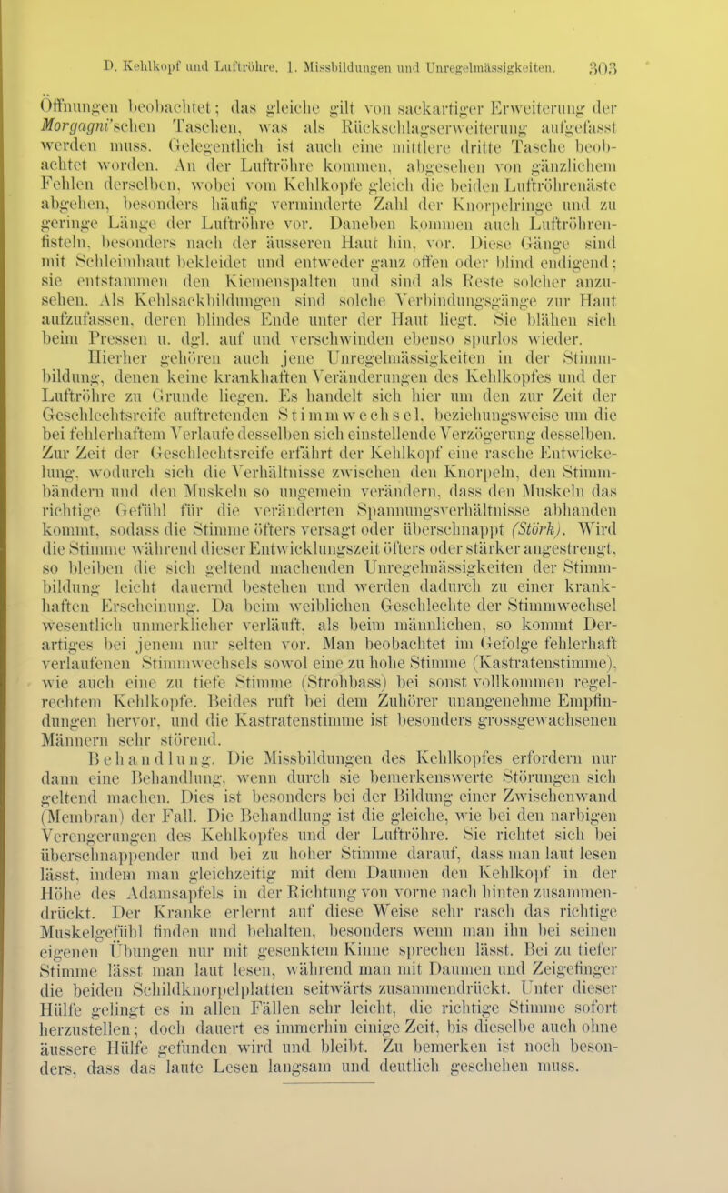 ()ffnuii^oii hoobac'htot; das g'lciehe g-ilt von .sackartig-er Ervveitenui«;'der Morgagni'sQhen Tasclien, was als Rücksclila{?sei-weiteriiiig' aut'i;'otasst werden nniss. (iele-ientlieh ist aueli eine niittler(> dritte Tasehe beob- aebtet worden. \n der Luftröhre konnnen, abgesehen von ii'änzliebeni Fehlen derselben, wobei vom Kehlkopte >;leieh die beiden Luftrölirenäste abg-ehen, besonders häutig' verminderte Zahl der Knorpelrini^-e und zu g-ering-e Läniie der Lut'triUire vor. Daneben konnnen auch Luftröhren- tistein. besonders naeii der äusseren Haut hin, vor. Diese Gänge sind mit iSehleindiaut bekleidet und entweder <;anz offen oder ])lind endiii,'end; sie entstanuneu den Kienienspalten und sind als Koste soleher anzu- sehen. Als Kehlsaekl)ildung'en sind solehe Verbindungs^^äng-e zur Haut aufzufassen, deren blindes Ende unter der Haut liegt, Sie blähen sieh beim Pressen u. dgl. auf und verschwinden ebenso sjnirlos wieder. Hierher gehih'en auch jene Unregelmässigkeiten in der Stinnn- bildung, denen keine krankhaften ^'eränderungen des Kehlkopfes und der Luftröhre zu Grunde liegen. Es handelt sieh hier um den zur Zeit der Geschlechtsreife auftretenden Stimmwechsel, beziehungsweise um die bei fehlerhaftem Verlaufe desselben sieh einstellende Verzögerung desselben. Zur Zeit der Geschlechtsreife erfährt der Kehlko])f eine rasche Entwicke- lung. wodurch sich die Verhältnisse zwischen den Knori)eln, den Stinun- bändern und den Muskeln so ungemein verändern, dass den ]\luskeln das richtige Gefühl für die veränderteu Spannungsverhältnisse abhanden kommt, sodass die Stimme ()fters versagt oder überschnappt (Stork). Wird die Stinnne während diesen' Entwicklungszeit (»fters oder stärker angestrengt, so bleiben die sich geltend machenden Unregelmässigkeiten der Stimm- bildung leicht dauernd bestehen und werden dadurch zu einer krank- haften Erscheinung. Da beim weiblichen Gcsehleehte der Stimmwechsel wesentlich unmerklicher verläuft, als beim männlichen, so konnnt Der- artiges 1)ei jenem nur selten vor. Man beobachtet im Gefolge fehlerhaft verlaufenen Stinunwechsels sowol eine zu hohe Stimme (Kastratenstimme), wie auch eine zu tiefe Stimme (Strohbass) bei sonst vollkommen regel- rechtem Kehlkopfe. IJeides ruft bei dem Zuhörer unangenehme Empfin- dungen hervor, und die Kastratenstimme ist besonders grossgewachsenen Männern sehr störend. V> e Ii a n d 1 u n g. Die Missbildungen des Kehlkopfes erfordern nur dann eine Behandlung, wenn durch sie bemerkenswerte Störungen sich geltend machen. Dies ist besonders bei der Bildung einer Zwischenwand (Mend)ran) der Fall. Die Behandlung ist die gleiche, wie bei den narl)igen Verengerinigen des Kehlkopfes und der Luftröhre. Sie richtet sich bei überschnappender und bei zu hoher Stinnne darauf, dass man laut lesen lässt, indem man gleichzeitig mit dem Daumen den Kehlkoi)f in der Höhe des Adamsapfels in der Richtung von vorne nach hinten zusammen- drückt. Der Kranke erlernt auf diese Weise sehr rasch das richtige Muskelgefühl finden und behalten, besonders wenn man ihn bei seinen eigenen Übungen nur nut gesenktem Kinne sprechen lässt. V>q\ zu tiefer Stinnne lässt man laut lesen, während man mit Daumen und Zeigefinger die beiden Schildknorpelplatten seitwärts zusannnendrückt. Unter dieser Hülfe gelingt es in allen Fällen sehr leicht, die richtige Stinnne sofoi-t lierzustellen; doch dauert es immerhin einige Zeit, bis dieselbe auch ohne äussere Hülfe gefunden wird und bleibt. Zu bemerken ist noch beson- ders, d-ass das laute Lesen langsam und deutlich geschehen nuiss.