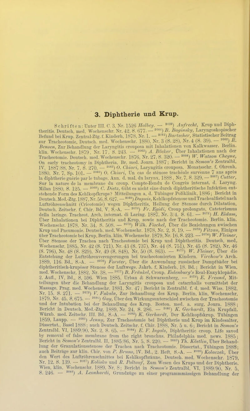 Schrifteii:UnterIII. C.3. Nr. 1526 ^(//^c//. — '''^') Aufrecht, Kriip und Dipli- theritis. Deutsch, med. Woclieuschr. Nr. 42, S. 077. — B. Baginsluj, Laryngoskopischer Befund bei Krup. Zentral-Ztg. f. Kinderh. 1878, Nr. 1. — ^'*') Bartscher, Statistischer Beitrag zur Tracheotomic. Deutscli. med. AVoclienschr. 188(J, Nr. .3 (S. 28), Nr. 4 (S. 39). — ^*'^) Ii- Bensen, Zur Behandlung der Laryngitis crouposa mit Inhalationen von Kalkwasser. Berlin, klin. Woehenschr. 1879. Nr. 17, S. 243. — ^''*^) Ä. Böcker, Über Inhalationen nach der Tracheotomie. Deutseh. med. AVochenschr. 1876, Nr. 27, S. 320. — ^°'') ^V. Watson Chetjne, On early traeheotomy in Diphtheria. Br. med. Journ. 1887; Bericht in Semon's Zentralbl. IV, 1887,88, Nr. 7, S. 270. — ^°^^) 0. Chiari, Larj-ngitis crouposa. Monatsschr. f. Ohrenh. 1880. Nr! 7. Sp. 101. — ^*'®'^) 0. Chiari, Un cas de stenose tracheale survenue 7 ans apres la diphtheric guerie par le tubage. Ann. d. mal. du larynx. 1888 , Nr. 7, S. 329. — '^'^'') CtMcr, Sur la nature de la membrane du croup. Compte-Rendu de Congi-es internat. d. Larjmg. Milan 1880. S. 12.5. — °'***) C. Dietz, Gibt es nicht eine durch diphtheritische Infektion ent- stehende Form des Kelilkoptkrups ? Jlitteilungen a. d. Tübinger Poliklinik, 1886 ; Bericht in Deutsch. Med.-Ztg. 1887, Nr. 56, S. 627. — ^^^'^) Dtipuis, Kehlkopfstenose und Trachealfistel nach Luftröhrenschnitt (Cricotomie) wegen Diphtheritis. Heilung der Stenose durch Dilatation. Deutsch. Zeitschr. f. Chir. Bd. V, S.-A. — ^o') Fr. Egidi, Croup prolongato. Cateterismus della laringe. Tracheot. Arch. internat. di Laring. 1887, Nr. 3/4, S. 61. — ^^) H. Eidam, Über Inhalationen bei Diphtheritis und Krup, sowie nach der Tracheotomie. Berlin, klin. Woehenschr. 1878, Nr. 34, S. 508. — ^'') Wilh. Fischel, Über die Beziehungen zwischen Krup und Pneumonie. Deutsch, med. Woehenschr. 1878, Nr. 2, S. 19. — ^°') Fitzau, Einiges Tiber Tracheotomie bei Krup. Berlin, klin. Woehenschr. 1879, Nr. 16, S. 223. — °'*) W. Fleiner, Über Stenose der Trachea nach Tracheotomie bei Krup und Diphtheritis. Deutsch, med. Woehenschr. 1885, Nr. 42 (S. 721), Nr. 43 (S. 737), Nr. 44 (S. 751), Nr. 45 (S. 782), Nr. 46 (S. 796), Nr. 48 (S. 829), Nr. 49 (S. 848), Nr. 50 (S. 863). — ) ^. Fleiner, Über die Entstehung der Luftröhrenverengerungen bei tracheotomierten Kindern. Virchoic's Arch. 1889, 116. Bd., S.-A. — ^'^) Forster, Über die Anwendung russischer Dampfbäder bei diphtheritisch-krupöser Stenose der Luftwege. Jahrb. f. Kinderh. 18. Bd.; Bericht in Wien, med. Woehenschr. 1882, Nr. 38. — ^) B. Frihikd, Croup. Eulenhurq's Real-Enzvklopädie. 2. Aufl., IV. Bd., S. 596. Wien 1885. Urban & Schwarzenberg. — ^ojs) Freund, Mit- teilungen über die Behandlung der Larjmgitis crouposa und catarrhalis vermittelst der Massage. Prag. med. Woehenschr. 1881, Nr. 47 ; Bericht in Zentralbl. f. d. med. Wiss. 1882, Nr. 15, S. 271. — '''*) V. Ful-ala, Zur Behandlung des Ki-up. Berlin, klin. Woehenschr. 1879, Nr. 45, S. 675. — ^*'**') Gay, Über den Wirkungsunterschied zwischen der Tracheotomie und der Intubation bei der Behandlung des Krup. Boston, med. a. surg. Journ. 1888 ; Bericht in Deutsch. Med.-Ztg. 1889, Nr. 24, S. 286. — '«') K. Gerhardt, Ein Krupfall. Würzb. med. Zeitschr. III. Bd., S.-A. — ^^sa) x. Gerhardt, Der Kehlkopfskrup. Tübingen 1859, Laupp. — ^ossj Jcnnji, Zur Tracheotomie bei Diphtherie und Krup im Kindesalter. Dissertat., Basel 1888; auch Deutsch. Zeitschr. f. Chir. 1888, Nr. 5 u. 6; Bericht in Semon's Zentralbl. VI, 1889/90, Nr. 2, S. 65. — =*'«*) E. F. hu/als, Diphtheritic croup. Life saved by removal of false membrane from the right bronchus. Philadelphia med. news. 1885 ; Bericht in Semon's Zentralbl. II, 1885/86, Nr. 5, S. 220. — '°«^) Th. Köstlin, Über Behand- lung der C4ranulationsstenose der Trachea nach Tracheotomie. Dissertat., Tübingen 1888; auch Beiträge zur klin. Chu-. von F. Bruns, IV. Bd., 2. Heft, S.-A. — »«) Kolaczelc, Über den Wert des Luftröhren Schnittes bei Kehlkopf bräune. Deutsch, med. Woehenschr. 1879, Nr. 12. S. 139. — ^^) Kolisko und R. Paltauf, Zum Wesen des Krups und der Diphtherie. AVien. klin. AVochenschr. 1889, Nr. 8; Bericht in '6-Zentralbl. VI, 1889,90, Nr. 5, S. 246. — ^'') A. Leonhardi, Grundzüge zu einer programmmässigen Behandlung der