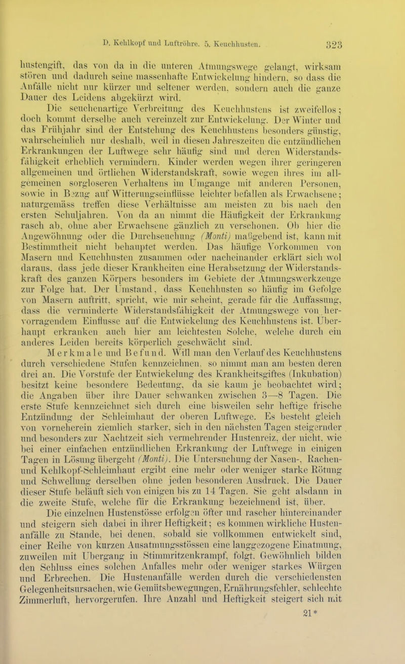 liiistenfi-ift. (las von da in die unteren Atnniniiswe.ü-c .C'elangt, wirksam -stören und dadurcli seine massenhafte Ent\viekehin;j;' liindernr so dass die Anfälle nicht nur kürzer und seltener werden, sondern auch die g-anze Dauer des Leidens aliiickürzt wird. Die seuchenarti<i'e \'erbreitun«;' des Keuchhustens ist zweifellos; doch konnnt derselbe auch vereinzelt zur Entwickeluni;'. Der Winter und das Frühjahr sind der Entstehung- des Keuchhustens l)esonders i;-ünsti<;\ wahrscheinlich nur deshalb, weil in diesen Jahreszeiten die entzündlichen Erkrankungen der Luftwejie sehr häutig- sind und deren Widerstands- fähigkeit erheblieh vermindern. Kinder werden wegen ihrer geringeren allgemeinen und örtlichen Widerstandskraft, sowie wegen ihres im all- gemeinen sorgloseren Verhaltens im Umgange mit anderen Personen, sowie in B:zug auf Witterungseintlüsse leichter befallen als Erwachsene; naturgemäss treffen diese Verhältnisse am meisten zu bis nach den ersten Schuljahren. Von da an ninnnt die Häufigkeit der Erkrankung rasch ab. ohne aber Erwachsene gänzlich zu verschonen. Ob hier die Angewöhnung oder die Durchseuchung (Montij maügebend ist, kami mit Bestimmtheit nicht behauptet werden. Das häufige Vorkonnnen von J\[asern und Keuchhusten zusannnen oder nacheinander erklärt sich wol daraus, dass jede dieser Krankheiten eine Herabsetzung der Widerstands- kraft des ganzen Kiu-pers l)esonders im Gebiete der Atmungswerkzeuge zur Folge hat. Der Umstand, dass Keuchhusten so häufig im Gefolge von Masern auftritt, spricht, wie mir scheint, gerade für die Auffassung, dass die verminderte Widerstandsfähigkeit der Atnmngswege von her- vorragendem Einflüsse auf die Entwickelung des Keuchhustens ist. Uber- haupt erkranken auch hier am leichtesten Solche, welche durch ein anderes Leiden bereits kitrperlich geschwächt sind. M e r k m a 1 e und B e f u n d. Will man den Verlauf des Keuchhustens durch verschiedene Stufen kennzeichnen, so nimmt man am besten deren drei an. Die Vorstufe der Entwickelung des Krankheitsgiftes (Inkubation) besitzt keine Ijesondere Bedeutung, da sie kaum je beobachtet wird; die Angaben üher ihre Dauer schwanken zwischen 3—8 Tagen. Die erste Stufe kennzeichnet sich durch eine l)iswcilen sehr heftige frische Entzündung der Schleimhaut der oberen Luftwege. Es besteht gleich von vorneherein zicndicli starker, sich in den nächsten Tagen steigernder und besonders zur Nachtzeit sich vermehrender Hustenreiz, der nicht, wie bei einer einfachen entzündlichen Erkrankung der Luftwege in einigen Tagen in Lösung übergeht (Monti). Die Untersuchung der Nasen-, Rachen- nnd Kehlkopf-Schleimhaut ergibt eine mehr oder weniger starke RiUung und Schwellung derselben ohne jeden besonderen Ausdruck. Die Dauer dieser Stufe beläuft sich von einigen l)is zu 14 Tagen. Sie geht alsdann in die zweite Stufe, welche tür die Erkrankung bezeichnend ist, über. Die einzelnen Hustenstösse erfolgen öfter und rascher hintereinander und steigern sich dabei in ihrer Heftigkeit; es kommen wirkliche Husten- anfällc zu Stande, bei denen, sobald sie vollkommen entwickelt sind, einer Reihe von kurzen Ausatnningsstössen eine langgezogene Einatnning, zuweilen mit Ubergang in Stinnnritzenkrampf, folgt. GewiUmlich bilden den Schluss eines solchen Anfalles mehr oder weniger starkes Würgen nnd Erbrechen. Die Hustenanfälle werden durch die verschiedensten Gelegenheitsursachen, wie Gemütsbewegungen, Ernährungsfehler, schlechte Zimmerluft, hervorgerufen. Hire Anzahl und Heftigkeit steigert sich mit 21*