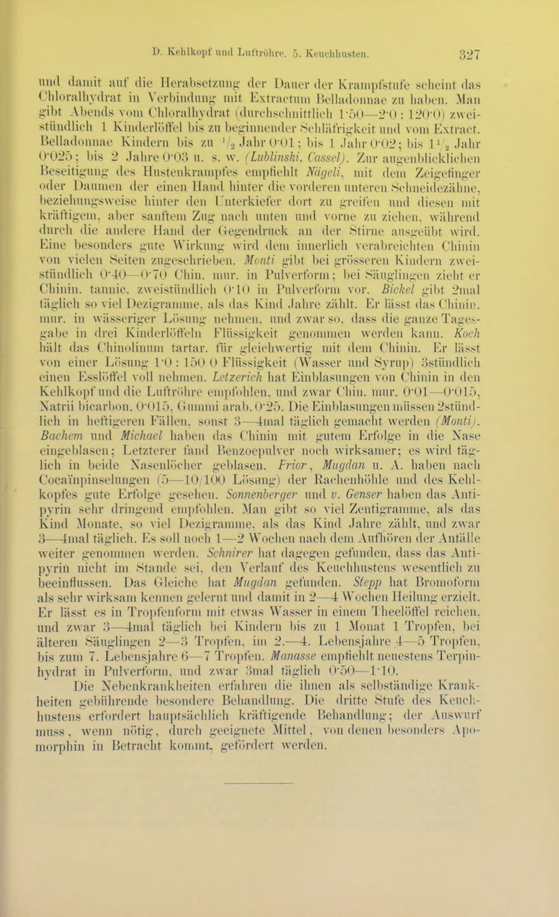 und damit auf die Herabsetzinii;- der Daner der Kranipfstut'e sciieint das (-'idoralhvdrat in \\M-bindnnj;- mit Extraetnni Kelladonnae /.n halten. Man li'ibr Abends vom ChloraUiydrat (dnrehsebnittlieh 1-50—2t): 120'0) zwei- stiindlieh I Kinderlörtel bis zu bei;-innender Sehlätriii-keit und vom Extract. Belladonnae Kindern bis zu '/a Jahr O Ol; bis l .Iahr0-U2; l)is 1^ Jj»hr 0-025; bis 2 Jalu-e 0-03 u. s.w. (Liihlinski, Cassel). Zur auj^vnblieldiehen Beseitiii'ung des Hustenkrampfes ein|)tiehlt NägcU, mit dem Zeigetini;er oder Daumen der einen Hand hinter die vorderen unteren Selineidezälme, beziehuni;'s\veise hinter den I nterkieter dcnt zu p-eit'en mul diesen mit kriit'tigem, aber sanftem Zui;- nach unten und vorne zu ziehen, während dureli die andere Hand der Gei;-endruck an der Stirne ans<>-eübt wird. Eine besonders g-ute Wirkuni;' wird dem innerlieh verabreieliten Chinin von vielen Seiten zug-esehrieben. Monti g-ibt l)ei grösseren Kindern zwei- stündlieh 0-40—0-70 Chin. nuir. in Pulverform; bei Säuglingvn zieht er Chinin, tannie. zweistündlieh O'IO in Pulverform vor. Eickel gibt 2mal täglich so viel Dezigrannne, als das Kind Jahre zählt. Er lässt das Chinin, nmr. in wässeriger Lösung nehmen, und zwar so, dass die ganze Tages- gabc in drei Kinderlitrteln Flüssigkeit genommen werden kann. Koch hält das Chinolinum tartar. tÜr gk'ichwertig nüt dem Chinin. Er lässt von einer Lösung PO : 150 0 Flüssigkeit (Wasser und Öj ru])) 3stündlich einen Esslöflel voll nehmen. Letzerich hat Einljlasungen von Chinin in den Kehlkopf und die Luftröhre empfohlen, und zwar Chin. mur. OOl—0'015, Xatrii bicarbon. 0'015, Cunnni arab.0'25. Die Einblasungen müssen 2stünd- lieh in heftigeren Fällen, sonst 3—4mal täglich gemacht werden (Montij. Bachem und Michael haben das Chinin mit gutem Erfolge in die Nase eingeblasen; Letzterer fand Benzoepulver noch wirksamer; es wird täg- lich in beide Nasenlöcher geblasen. Frior ^ Miigclan u. A. hal)en nach Cocainpinselnngen (5—10/100 Liisung) der Rachenhöhle und des Kehl- kopfes gute Erfolge gesehen. Sonnenberger und u. Genser haben das Anti- pyrin sehr dringend empfohlen. Man gibt so viel Zentigramme, als das Kind Monate, so viel Dezigramme, als das Kind Jahre zählt, und zwar 3—4mal täglich. Es soll noch 1—2 Wochen nach dem Aufhören der Antälle weiter genonnnen werden. Sehnirer hat dagegen gefunden, dass das Anti- pyrih nicht im Stande sei. den Verlauf des Keuchhustens wesentlich zu beeintlussen. Das (ileiche hat Mugdan gefunden. Stepp hat Bromoform als sehr wirksam kennen gelernt und damit in 2—4 Wochen Heilung erzielt. Er lässt e>s in Tropfenform mit etwas Wasser in einem Iheelöffel reichen, und zwar 3—4mal täglich bei Kindern bis zu 1 Monat 1 Tropfen, bei älteren Säuglingen 2—3 Tro))fen, im 2.—4. Lebensjahre 4—5 Tropfen, bis zum 7. Lebensjahre 6—7 Tropfen. Manasse emptiehlt neuestens Terpin- hvdrat in Pulverform, und zwar 3mal täglich 0-50—PIO. Die Nebenkranklieiten erfahren die ihnen als selbständige Krank- heiten gebührende besondere Behandlung. Die dritte Stufe des Keucli- liustens erfordert hauptsächlich kräftigende P)ehandlung; der Auswurf nmss, wenn nötig, durch geeignete Mittel, vcm denen besonders Ajio- niorphin in Betracht kommt., gefördert werden.