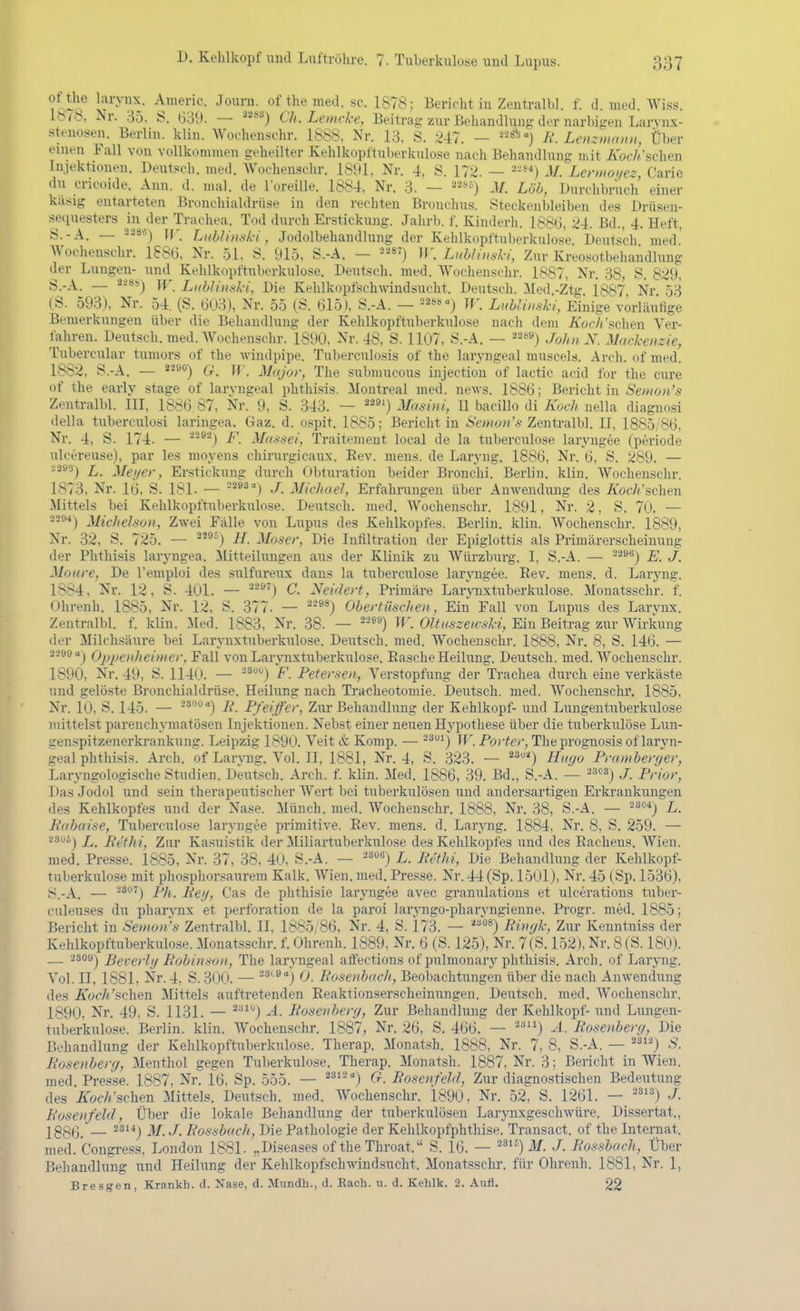 'iKn^o ii}^'-^'^- ^lourn. of themed. sc. 1878; Berichtin Zentralbl. f. d. med. Wiss. 16/8, Nr. 35, S. l)3l). — Ch. Lemcke, Beitrag zur Behandlun^^ der narbi^^en Larvnx- stenosen. Berlin, klin. Wochenschr. 1888, Nr. 13, S. ^^47. — R. Leiiz»unni, Über einen Fall von vollkonnnen geheilter Kehlkupftuberkulose nach Behandlung mit KocJi'schen Injektionen. Deutsch, med. Wochenschr. 1891, Nr. 4, S. 17^. — 2-«*) M. Lcrmoi/ez Carie du cricoide. Ann. d. mal. de lüreille. 1884, Nr. 3. — ^^^ö) Löh, Durchbruch' einer kasig entarteten Bronchialdrü.se in den rechten Bronchus. Steckenbleiben des Drüseu- seciuesters in der Trachea. Tod durch Erstickung. Jahrb. f. Kinderh. 1886, 24. Bd., 4. Heft, ^•■A. — ^'^'^^) ir. Li(bh')isk-i, Jodolbehaudlung der Kehlkopftnberkulose Deutsch med' Wochenschr. 1886, Nr. 51, 8. 915, S.-A. — ^^) ir. Lithlinsl-i, Zur Kreo.sotbehandlung der Lungen- und Kehlkopftuberkulose. Deutsch, med. Wochenschr. 1887, Nr. 38, S. 829, S.-A. — ^*') W. Lxblintiki, Die Kehlkopfschwindsucht. Deutsch. iled.-Ztg. 1887, Nr. 53 (S. 593), Nr. 54. (S. 603), Nr. 55 (S. 615), S.-A. — -^ss-j jf. Luhlixski, Einige vörläulige Bemerkungen über die Behandlung der Kehlkopftuberkulose nach dem Äöc/i'schen Ver- fahren. Deiitsch. med. Wochenschr. 1890, Nr. 48, S. 1107, S.-A. — ^209) John N. Mackenzie, Tubercular tumors of the wiudpipe. Tuberculosis of the laryngeal muscels. Arch. of med. 1882, S.-A. — 2'^^**) 6r. W. M((jor, The submucous injectiou of lactic acid for the eure of the early stage of larvugeal phthLsis. Montreal med. news. 1886; Bericht in Semon's Zentralbl. III, 1886 87, Nr. 9, S. 343. — ^'^') Mcmiii, II bacillo dl Koch nella diagnosi della tuberculosi laringea. Gaz. d. ospit. 1885; Berichtin ^'cwo;('.y Zentralbl. II, 1885/86, Nr. 4, S. 174. — ®) F. Mas6-ei, Traitemeut local de la tuberculose laryngee (periode nlcereuse), par les moyeus chirurgicaux. Eev. mens, de Laryng. 1886, Nr. 6, S. 289. — -'-'''■*) L. Mei/er, Erstickung durch Obturation beider Bronchi. Berlin, klin. Wochenschr. 1873, Nr. 16, S. 181. — ■^*^'') J. Michael, Erfahrungen über AnAveudung des A'ocA'schen Mittels bei Kehlkopftuberkulose. Deutsch, med. Wochenschr. 1891, Nr. 2, S. 70. — Michelson, Zwei Fälle von Lupus des Kehlkopfes. Berlin, klin. Wochenschr. 1889, Nr. 32, S. 725. — ^'^^) H. Moser, Die Infiltration der Epiglottis als Primärerscheinung der Phthisis laryngea. Mitteilungen aus der Klinik zu Wttrzburg. I, S.-A. — ^^'^) E. J. Monre, De l'emploi des sulfureux dans la tuberculose larjiigee. Eev. mens. d. Laryng. 1884, Nr. 12, S. 401. — '•'-^') C. Neidert, Primäre LarjTixtuberkulose. Monatsschr. f. Ohrenh. 1885, Nr. 12, S. 377. — ^■**^) Obertüschen, Ein Fall von Lupus des Larynx. Zentralbl. f. klin. Med. 1883, Nr. 38. — ■-^'^) W. Oltaszewski, Ein Beitrag zur Wirkung der Milchsäure bei Larynxtuberkulose. Deutsch, med. Wochenschr. 1888, Nr. 8, S. 146. — 2299 Oppenheimer, Fall von LarjTixtnberkulose. Rasche Heilung. Deutsch, med. Wochenschr. 189Ö, Nr. 49, S. 1140. — F. Petersen, Verstopfung der Trachea durch eine verkäste und gelöste Bronchialdrttse. Heilung nach Tracheotomie. Deutsch, med. Wochenschi', 1885, Nr. 10, S. 145. — -^'^'') B. Pfeiffer, Ztir Behandlung der Kehlkopf- und Lungentuberkulose mittelst parenchymatösen Injektionen. Nebst einer neuen Hypothese über die tttberkulöse Lun- genspitzenerkrankung. Leipzig 1890. Veit & Komp. — -^^) IF. Po;'^cr^ The prognosis of laryn- geal phthisis. Arch. of Larvug. Vol. II, 1881, Nr. 4, S. 323. — ^'^O Hugo Praniberger, Laryngologische Studien. Deutsch. Arch. f. klin. Med. 1886, 39. Bd., S.-A. — ^^cs-) j p^.,-,^,.^ Das Jodol und sein therapeutischer Wert bei tuberkulösen und andersartigen Erkrankungen des Kehlkopfes und der Nase. Münch, med. Wochenschr. 1888, Nr. 38, S.-A. — ^s«*) L. Pdbaise, Tuberculose laryngee primitive. Eev. mens. d. Laryng. 1884, Nr. 8, S. 259. — '^^^'') L. Ecthi, Zur Kasuistik der Miliartuberkulose des Kehlkopfes und des Eachens. Wien, med. Presse. 1885, Nr. 37, 38, 40, S.-A. — L. Petlii, Die Behandlung der Kehlkopf- tuberkulose mit phosphorsaurem Kalk. Wien. med. Presse. Nr. 44 (Sp. 1501), Nr. 45 (Sp. 1536), 8.-A. — Pli. Peij, Gas de phthisie laryngee avec granulations et ulcerations tuber- culeuses du pharynx et Perforation de la paroi laryngo-pharyngienne. Progr. med. 1885; Bericht in Semon's Zentralbl. II, 1885/86, Nr. 4, S. 173. — <'^) Biinjk, Zur Kenntniss der Kehlkopftuberkulose. Monatsschr. f. Ohrenh. 1889, Nr. 6 (S. 12-5), Nr. 7(S. 152), Nr. 8 ( S. 180). — 2309^ Beverlij Bohinson, The laryngeal afi'ections of pulmonary phthisis. Arch. of Laryng. Vol. II, 1881, Nr. 4, S. 300. — -ä^»] (j, Bosenbacli, Beobachtungen über die nach Anwendung des Ä'of7;'sehen Mittels auftretenden Eeaktionserscheinungen. Deutsch, med. Wochenschr. 1890. Nr. 49, S. 1131. — A. Posenberg, Zur Behandlung der Kehlkopf- und Lungen- tuberkulose. Berlin, klin. Wochenschr. 1887, Nr. 26, S. 466. — ^'^) A. Rosenberg, Die Behandlung der Kehlkopftnberkulose. Therap. Monatsh. 1888, Nr. 7, 8, S.-A. — ^'. Rosenberg, Menthol gegen Tuberkulose. Therap. Monatsh. 1887, Nr. 3; Bericht in Wien, med. Presse. 1887, Nr. 16. Sp. 555. — ^^''') Rosenfeld, Zur diagnostischen Bedeutung des ZofA'schen Mittels, Deutsch, med. Wochenschr. 1890, Nr. 52, S. 1261. — -) J. Rosenfeldy Über die lokale Behandlung der tuberkulösen Larjmxgeschwüre. Dissertat., 2gg(3_ — 23i4j ]^ j liossbuch, Die Pathologie der Kehlkopfphthise. Transact. of the Internat, med. Congress, London 1881. „Disea.ses of the Throat. S. 16. — -^1^) j¥. J. Rossbacli, Über Behandlung und Heilung der Kehlkopfschwindsucht. Monatsschr. für Ohrenh. 1881, Nr. 1, Bresgen, Krankh. d. Nase, d. Mundh., d. Räch. u. d. Kehlk. 2. Aufl. 22