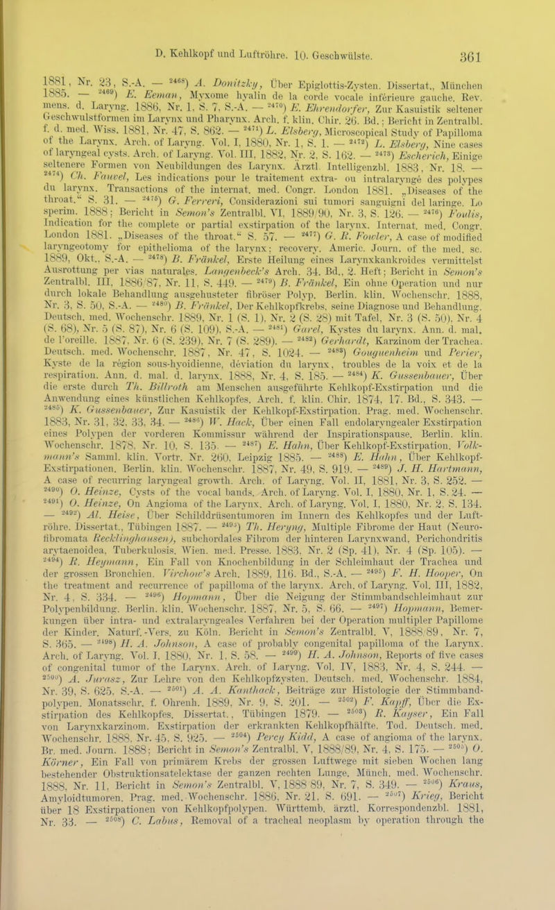 .ä' ~ ^'^'f^^-!/> Üher Epifclottis-Zysteii. Dissertat., Münclien ib8C). — -*«») E. Eeina», Myxome hyalin de la corde vocale inferieure jauche. Rev. mens d. Laryng. 1886, Nr. 1, 8. 7, S.-A. — -*''^) E. Ehrendorfer, Zur Kasuistik seiteuer beschwulsttormen im Larynx und Pharynx. Areh. f. kliu. Chir. 26. Bd. • Bericht in Zentralbl f. d. med. AViss. 1881. Nr. 47, S. 862. — '^*) L. Elsher<h Microscopical Study of PapiUoma of the Larynx. Arch. of Larynj;. Vol. I, 1880, Nr. 1, iS. 1. — a^'») L. EUhenj, Nine cases of laryngeal cysts. Arch. of Laryng. Yol. III, 1882, Nr. 2. S. 162. — ^*) Escherich, Einige seltenere Formen von Neubildungen des Larynx. Ärztl. Intelligenzbl. 1883. Nr. 18. — Ch. Fauvel, Les indications pour le traitement extra- ou intralarynge des polypes du larynx. Transactions of the Internat, med. Congr. London 1881. „Diseases of the throat. S. 31. — G. Ferreri, Considerazioni sui tumori sanguigni del laringe Lo sperim. 1888; Bericht in Semon's Zentralbl. VI, 18Ö9;9U, Nr. 3, S. 126. — -^^) Foidü, Indication for the complete or partial exstirpation of the larvnx. Internat, med Congr London 1881. „Diseases of the throat. S. 57. — G. Ii. Fowler, A case of modified laryngeotomy for epithelioma of the larynx; recovery. Americ. Journ. of tlie med. sc. 1889, Okt., S.-A. — B. Frankel, Erste Heilung eines Larynxkankroides vermittelst Ausrottung per vias naturales. Lanqenheck's Arch. 34. Bd., 2. Heft; Bericht in Semon's Zentralbl. III, 1886'87, Nr. 11, S. 449. — B. Frankel, Ein ohne Operation und nur durch lokale Behandlung ausgehusteter filiröser Polyp. Berlin, klin. AVochenschr. 1888, Nr. 3, S. 5U, S.-A. — ■^■'80) B. Frankel, Der Kehlkopfkrebs, seine Diagnose und Behandlung. Deutsch, med. Wochenschr. 1889, Nr. 1 (S. 1), Nr. 2 (S. 28) mit Tafel, Nr. 3 (S. 50j, Nr. 4 (S. 68), Nr. b (S. 87), Nr. 6 fS. 109). S.-A. — ^^i) Garel, Kvstes du larvnx. Ann. d. mal. de Toreille. 1887. Nr. 6 (S. 239), Nr. 7 (S. 289). — ''*^^) Gerhardt, Karzinom der Trachea. Deutsch, med. Wochenschr. 1887, Nr. 47, S. 1024. — ^*^*) Gouguenheim und Perier, Kyste de la region sous-hyoidienne, deviation du lar\'nx, troubles de la voix et de la respiration. Ann. d. mal. d. larynx. 1888, Nr. 4, S. 185. — '^*^*) K- Giissenhaiier, Über die erste durch Th. Billroth am Menschen ausgeführte Kehlkopf-Exstirpation und die Anwendung eines künstlichen Kehlkopfes. Arch. f. kliu. Chir. 1874, 17. Bd., S. 343. — •.!485-) Ä. Gussenbatter, Zur Kasuistik der Kehlkopf-Exstirpation. Prag. med. Wochenschr. 1883, Nr. 31, 32. 33, 34. — '^*^'^) W. Hack; Über einen Fall eudolaryngealer Exstirpation eines Polypen der vorderen Kommissur während der Inspirationspause. Berlin, klin. Wochenschr. 1878. Nr. 10, S. 135. — ^*^') E. Hahn, Über Kehlkopf-Exstirpation. Yolk- nanm's Samml. klin. Vortr. Nr. 260. Leipzig 1885. — ''*-^^) E. Hdin , Über Kehlkopf- Exstirpationen. Berlin, klin. Wochenschr. 1887, Nr. 49, S. 919. — '^*^^) J. H. Hartmann, A case of recurring larvngeal growth. Arch. of Larvng. Vol. II, 1881, Nr. 3, S. 252. — ''*9«) O. Heinze, Cvsts of the vocal bands. Arch. of Larvng. Vol. I, 1880, Nr. 1, S. 24. — 2*91) 0. Heinze, On Angioma of tlie Larynx. Arch. of Laryng. Vol. I, 1880, Nr. 2, S. 134. — 249a-j j^l Heise, Über Schilddrüsentumoren im Innern des Kehlkopfes und der Luft- röhre. Dissertat., Tübingen 1887. — ^'*^^) Tli. Hertjmi, Multiple Fibrome der Haut (Neuro- libromata Rechlinghausen), subchordales Fibrom der hinteren Larynxwand, Perichondritis arytaenoidea. Tuberkulosis. Wien. med. Presse. 1883, Nr. 2 (Sp. 41), Nr. 4 (Sp. 1()5). — 2494j jj> Heijmann, Ein Fall von Knochenbildung in der Schleimhaut der Trachea und der grossen Bronchien. Virchow's Arch. 1889, 116. Bd., S.-A. — ^^9°) F. H. Hooper, On the treatment and recurreuce of papillnma of the larynx. Arch. of Laryng. Vol. III, 1882, Nr. 4, S. 334. — ^*'*) Hopmann , Über die Neigung der Stimmbandschleimhaut zur Polypenbildung. Berlin, klin. Wochenschr. 1887, Nr. 5, S. 66. — ■■^*®') Hopmann, Bemer- kungen über intra- und extralaryngeales Verfahren bei der Operation multipler Papillome der Kinder. Naturf.-Vers, zu Köln. Bericht in Semon's Zentralbl. \, 1888:89, Nr. 7, S. 365. — ^'®'*) H- JoJtnson, A case of probably congenital papilloma of the LarjTix. Arch. of Laryng. Vol. I. 1880, Nr. 1, S. .58. — ®'') H. Ä. Johnson, Reports of flve cases of congeuitai tunior of the Larynx. Arch. of Laryng. Vol. IV, 1883, Nr. 4, S. 244. — 25uu^ Jf. Jurasz, Zur Lehre von den Kelilkopfzysten. Deutsch, med. Wochenschr. 1884, Nr. 39, S. 625, S.-A. — oi) Kanthack ,^ Beiträge zur Hi.stologie der Stimmband- polypen. Monatsschr. f. Ohrenh. 1889, Nr. 9, S. 201. — °') F. Kapf, Über die Ex- stirpation des Kehlkopfes. Dissertat., Tübingen 1879. — ^°^) R. Kaijser, Ein Fall von Larynxkarzinom. Exstirpation der erkrankten Kehlkopfh.älfte. Tod. Deutsch, med. Wochenschr. 1888. Nr. 45. S. 925. — ^^®*) Percij Kidd, A case of angioma of the larynx. Br. med. .Tourn. 1888; Bericht in Semon's Zentralbl. V, 1888/89, Nr. 4. S. 175. — ■') 0. Körner, Ein Fall von prim.ärem Krebs der grossen Luftwege mit sieben Wochen lang bestehender Obstruktionsatelektase der ganzen rechten Lunge. Münch, med. Wochenschr. 1888. Nr. 11, Bericht in Semon's Zentralbl. V, 1888 89, Nr. 7, S. 349. — ''*) Kraus, Amyloidtumoren. Prag. med. Wochenschr. 1886, Nr. 21, S. 691. — '') Krieg, Bericht über 18 Exstirpationen von Kehlkopfpolypen. Württemb. ärztl. Korrespondenzbl. 1881, j^r 3:3 — 250S-J Q Lahus, Removal of a tracheal neoplasm by Operation through the