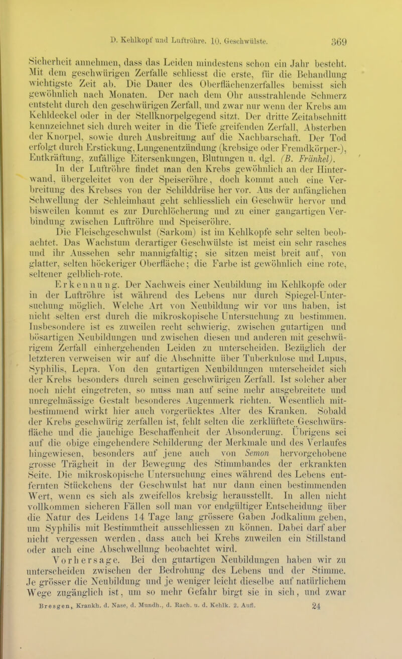 Siclierheit aimohnieii, dass das Leiden mindestens schon ein Jahr besteht. Mit dem g-esehwiirigen Zerfalle schliesst die erste, für die Behandlung wichtigste Zeit ab. Die Dauer des Oberflächenzerfalles beniisst sieh iicwühnlich nach Monaten. Der nach dem Ohr ausstrahlende Sehmerz entsteht durch den geschwürigen Zerfall, und zwar nur wenn der Krebs am Kehldeckel oder in der Stellknorpelgegend sitzt. Der dritte Zeitabschnitt kennzeichnet sich durch weiter in die Tiefe greifenden Zerfall, Absterben der Knorpel, sowie durch Ausbreitung auf die Nachbarschaft. Der Tod erfolgt durch Erstickung, Lungenentzündung (krebsige oder Fremdkörper-), Kntkräftung, zutallige Kitersenkungen, Blutungen u. dgl. (B. Fränkel). In der Luftröhre tindet man den Krebs gewölnilieh an der Hinter- wand, übergeleitet von der Speiseröhre, doch konmit auch eine Ver- breitung des Krebses von der Schilddrüse her vor. Aus der anfänglichen Schwellung der Schlcindiaut geht schliesslich ein Geschwür hervor und bisweilen kommt es zur Durchlöcherung und zu einer gangartigen Ver- bindung zwischen Luftröhre und Speiseröhre. Die Fleischgeschwulst (Sarkom) ist im Kehlkopfe sehr selten beob- achtet. Das Wachstum derartiger Geschwülste ist meist ein sehr rasches und ihr Aussehen sehr mannigfaltig; sie sitzen meist breit auf, von glatter, selten höckeriger Oberfläche; die Farbe ist gewöhnlich eine rote, seltener gelblich-rute. E r k e n n u n g. Der Nachweis einer Neubildung im Kehlkoi)fe oder in der Luftröhre ist während des Lebens nur durch Spiegel-Unter- suchung möglich. Welche Art von Neubildung wir vor uns haben, ist nicht selten erst durch die mikroskopische Untersuchung zu bestinmien. Insbes(»n(lere ist es zuweilen recht schwierig, zwischen gutartigen und bösartigen Neubildungen und zwischen diesen und anderen mit geschwü- i-igem Zerfall einhergehenden Leiden zu unterscheiden. Bezüglich der letzteren \'erweisen wir auf die Al)schnitte über Tuberkulose und Lupus, Syphilis, Lei)ra. Von den gutartigen Neubildungen unterscheidet sich der Krebs besonders durch seineu geschwürigen Zerfall. Ist solcher aber nocii nicht eingetreten, so muss man auf seine mehr ausgebreitete und unregelmässige Gestalt besonderes Augenmerk richten. Wesentlich mit- bestimmend wirkt hier auch vorgerücktes Alter des Kranken. Sobald der Krebs geschwürig zerfallen ist, fehlt selten die zerklüftete Geschwürs- fläche und die jauchige Beschatfenheit der Absonderung. Übrigens sei auf die obige eingehendere Schilderung der Merkmale und des Verlaufes hingewiesen, besonders auf jene auch von Semon hervorgehobene grosse Trägheit in der Bewegung des Stinnnbandes der erkrankten Seite. Die mikrosko])ische Untersuchung eines während des Lebens ent- fernten Stückchens der Geschwulst hat nur dann einen bestinmienden Wert, wenn es sich als zweifellos krebsig herausstellt. In allen nicht vollkommen sicheren Fällen soll man vor endgültiger Entscheidung über die Natur des Leidens 14 Tage lang grössere Gaben Jodkalium geben, um Syphilis mit Bestinnntlieit ausschliessen zu können. Dabei darf aber nicht vergessen werden , dass auch bei Krebs zuweilen ein Stillstand oder auch eine Abschwellung beobachtet wird. Vorhersage. Bei den gutartigen Neubildungen haben wir zu unterscheiden zwischen der Bedrohung des Lebens und der Stimme. Je grösser die Neubildung und je weniger leicht dieselbe auf natürlichem Wege zugänglich ist, um so mehr Gefahr birgt sie in sich, und zwar Bresgen, Krankh. d. Nase, d. Mundh., d. Räch. n. d. Kehlk. 2. Aufl. 24