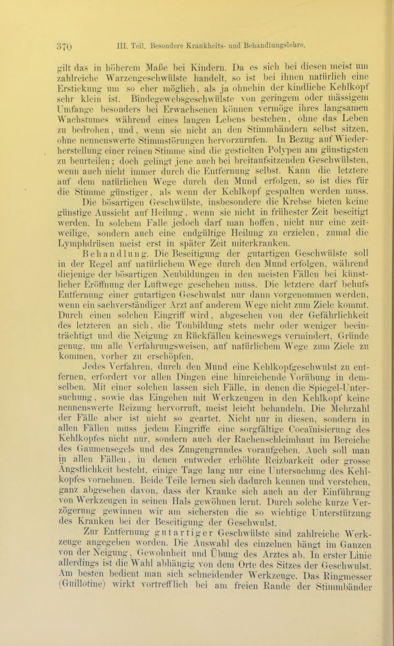 iiilt das in liJUiorcm Maße bei Kindern. Da es sicli bei diesen meist um zaldreiehe Warzengeseliwülste liandelt. so ist bei ilinen natiirlieli eine Erstieknn-i- um so elier mög-lieli. als ja olnieliin der kindlielie Kehlkopf sehr kleiii ist. Binde^^-ewebs^-eselnvüiste von gering-em oder liiässigem Umfange besonders bei Erwachsenen können vermöge ihres langsamen Waehstumes während eines langen Lel)ens ])estehen, ohne das Leben zu l)edn)hen . und . wenn sie nicht an den StinnnV)ändern selbst sitzen, ohne nennenswerte .Stinnnstöruiigen hervorzurufen. In Bezug auf Wieder- herstellung einer reinen Stinnne sind die gestielten Polypen am günstigsten zu beurteilen; doch gelingt jene auch bei breitaufsitzenden Geschwülsten, wenn auch nicht immer durch die Entfernung selbst. Kann die letztere auf dem natürlichen Wege (bircli den Mund erfolgen, so ist dies für die Stimme günstiger, als wenn der Keldkopf gesi)alten werden muss. Die bösartigen Geschwülste, insbesondere die Krebse bieten keine günstige Aussicht auf Heilung. wenn sie nicht in frühester Zeit beseitigt werden. In solchem Falle jedoch darf man hotten, nicht nur eine zeit- weilige, sondern auch eine endgültige Heilung zu erzielen, zumal die Lym])hdrüsen meist erst in später Zeit miterkranken. Behandlung. Die Beseitigung der gutartigen Geschwülste soll in der Regel auf natürlicliem Wege durch den Mund erfolgen, während diejenige der bösartigen Neubildungen in den meisten Fällen bei künst- licher Er()tfnung der Luftwege geschelien nuiss. Die letztere darf behufs Entfernung einer gutartigen Geschwulst nur dann vorgenommen werden, wenn ein sachverständiger Arzt auf anderem Wege nicht zum Ziele konmit. Durch einen solchen Eingrift' wird, abgesehen von der Gefährlichkeit des letzteren an sich, die Tonbildung stets mehr oder weniger l)eein- trächtigt und die Neigung zu Rückfällen keineswegs vermindert. Gründe genug, um alle Verfahrungsweisen, auf natürlichem Wege zum Ziele zu kommen, vorher zu erschöi)fen. Jedes Verfahren, durch den Mund eine Kehlkopfgeschwulst zu ent- fernen, ei-fordert xor allen Dingen eine hinreichende Vorübung in dem- selben. Mit einer solchen lassen sich Fälle, in denen die .Spiegel-Fnter- suchung, sowie das Eingehen mit Werkzeugen in den Keldkoj)f keine nennenswerte Reizung hervorruft, meist leicht ])ehandeln. Die Mehrzahl der Fälle aber ist nicht so i;'eartet. Nicht nur in diesen, sondern in allen Fällen nuiss jedem Eingriffe eine sorgfähige CocaYnisierung des Kehlko])fes nicht mir. sondern auch der Rachenscldeimhaut im Bereiche des Gaumensegels und des Zungengrundes voraufgehen. Auch soll man in allen Fällen, in denen entweder erhöhte Reizl)arkeit oder grosse Ängstlichkeit besteht, einige Tage lang nur eine rntersuchung des Kehl- kopfes vornehmen. Beide Teile lernen sich dadurch kennen und verstehen, ganz al)gesehen davon, dass der Kranke sich auch an der Einführung von Werkzeugen in seinen Hals gewöhnen lernt. Durch solche kurze Ver- zögerung gewinnen wir am sichersten die so wichtige Unterstützung des Kranken l)ei der Beseitigung der Geschwulst. Zur Entfernung gutar'tig'er Geschwülste sind zahlreiche Werk- zeuge angegeben worden. Die Auswahl des einzelnen hängt im Ganzen von der Neigung. Gewohnheit und Übung des Arztes ab. Li erster Linie allerdings ist die Wahl abhängig von dem Orte des Sitzes der Geschwulst. Am besten bedient man sich schneidender Werkzeuü-e. Das Ringmesser (Guillotine) wirkt vortrefflich bei am freien Rande der Stimmbänder
