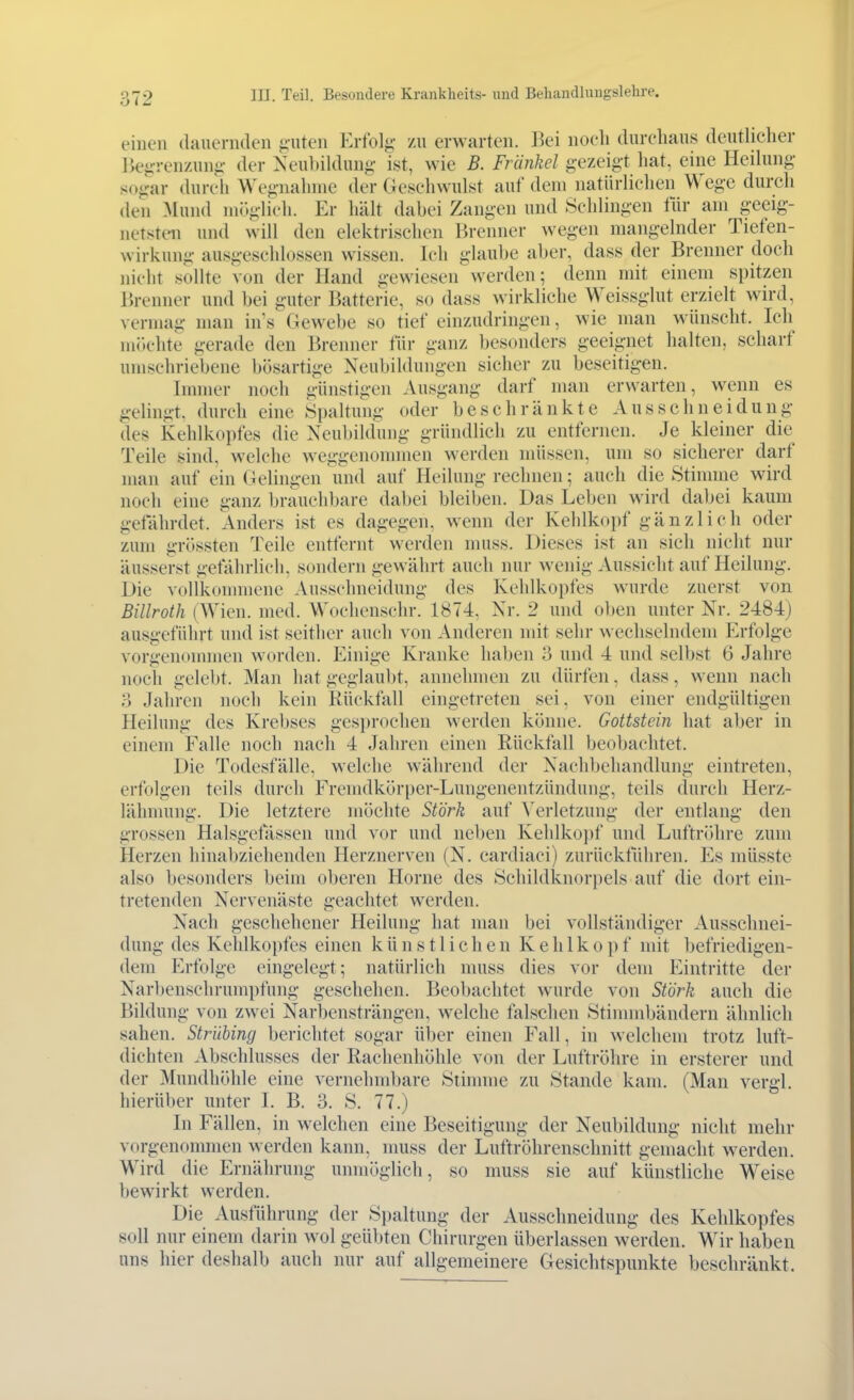 einen (lauernden ii-uten Erfolg- zu erwarten. Bei noch durchaus deutlicher Begrenzung der Xeuhildung ist, wie B. Frankel gezeigt hat, eine Heilung- sogar durch Wegnahme der Geschwulst auf dem natürlichen Wege durch den Mund möglich. Er hält dabei Zang-en und Schlingen tür am g-eeig- netsten und will den elektrischen Brenner wegen mang-elnder Tiefen- wirkung ausgeschlossen wissen. Ich glaube aber, dass der Brenner doch nicht soUte von der Hand gewiesen werden; denn mit einem spitzen Brenner und bei guter Batterie, so dass wirkliche Weissglut erzielt wird, vermag man in's Gewebe so tief einzudringen, wie man wünscht. Ich mik-hte gerade den Brenner für g-anz besonders geeignet halten, scharf umschriebene bösartige NeubiUlungen sicher zu beseitigen. Immer noch günstigen Ausgang darf man erwarten, wenn es g-elingt. durch eine Spaltung oder beschränkte Ausschneidung- des Kehlkopfes die NeubiUlung- gründlich zu entfernen. Je kleiner die Teile sind, welche weggenommen werden müssen, um so sicherer darf man auf ein Gelingen und auf Heilung rechnen; auch die Stimme wird noch eine ganz brauchbare dabei bleiben. Das Leben wird dabei kaum gefährdet. Anders ist es dagegen, wenn der Kehlkopf g-änzlich oder zum g-rössten Teile entfernt werden muss. Dieses ist an sich nicht nur äusserst gefährlich, sondern gewährt auch nur wenig Aussicht auf Heilung-. Die vollkonnnene Ausschneidung des Kehlkopfes wurde zuerst von Billroth (Wien. med. Wochenschr. 1874, Xr. 2 und oben unter Nr. 2484) ausgeführt und ist seither auch von Anderen mit sehr wechselndem Erfolge vorgenommen worden. Einige Kranke haben 3 und 4 und selbst 6 Jahre noch gelebt. Man hat geglaubt, annehmen zu dürfen, dass, wenn nach o Jahren noch kein Rückfall eingetreten sei. von einer endgültigen Heihmg des Krebses gesprochen werden könne. Gottstein hat aber in einem Falle noch nach 4 Jahren einen Rückfall beobachtet. Die Todesfälle, welche während der Nachbehandlung eintreten, erfolgen teils durch Fremdkörper-Lungenentzündung, teils durch Herz- lähmung. Die letztere möchte Stork auf ^^erletzung der entlang den grossen Halsgefässen und vor und neben Kehlko])f und Luftröhre zum Herzen hinabziehenden Herznerven (N. cardiaci) zurückführen. Es müsste also besonders beim oberen Hörne des Schildknorpels auf die dort ein- tretenden Nervenäste geachtet werden. Nach geschehener Heilung hat man bei vollständiger Ausschnei- dung- des Keldkopfes einen künstlichen K e h 1 k o p f mit befriedigen- dem Erfolge eingelegt; natürlich muss dies vor dem Eintritte der Narbenschrumpfung geschehen. Beobachtet wurde von Stork auch die Bildung von zwei Narbensträngen, welche falschen Stinnnbändern ähnlich sahen. Strühing berichtet sogar über einen Fall, in welchem trotz luft- dichten Abschlusses der Rachenhöhle von der Luftröhre in ersterer und der Mundhöhle eine vernehmbare Stinnne zu Stande kam. (Man vergl. hierüber unter I. B. 3. S. 77.) In Fällen, in welchen eine Beseitigung der Neubildung nicht mehr vorgenommen werden kann, nmss der Luftröhrenschnitt gemacht werden. Wird die Ernährung unmöglich, so muss sie auf künstliche Weise bewirkt werden. Die Ausführung der Spaltung der Ausschneidung des Kehlkopfes soll nur einem darin wol geübten Chirurgen überlassen werden. Wir haben uns hier deshalb auch nur auf allgemeinere Gesichtspunkte beschränkt.