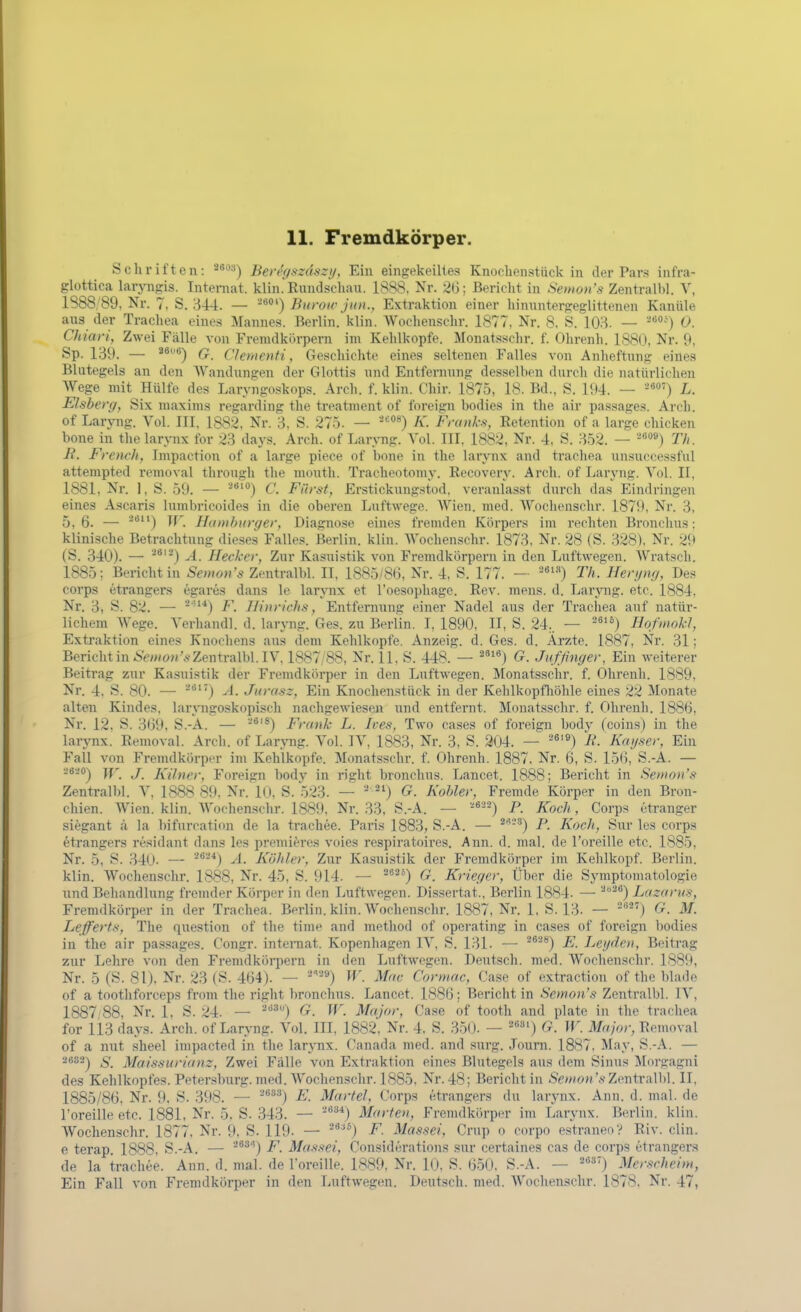 Schriften: Bercysziiszy, Ein eingekeiltes Knoclienstück in der Pars infra- glottica laryngis. Internat. klin. Eundseliau. 1888. Nr. 2G; Bericht in Semon's Zentralbl. V, 1888;89, Nr. 7, S. 344. — ■-*') Burou- jun., Extraktion einer hinnntergeglittenen Kanüle aus der Trachea eines Jlannes. Berlin, klin. Wochenschr. 1877, Nr. 8. S. 103. — 0. Chiari, Zwei Fälle von Fremdkörpern im Kehlkopfe. Monatsschr. f. Ohrenh. 1880, Nr. 9, Sp. 139. — G. Clernenti, Geschichte eines seltenen Falles von Auheftung eines Blutegels an den Wandungen der Glottis und Entfernung dessellien durch die natürlichen Wege mit Hülfe des Laryngoskops. Arch. f. klin. Chir. 1875, 18. Bd., S. 194. — -8') L. Eisberg, Six maxims regarding the treatment of foreign bodies in the air passages. Arch. of Laryng. Vol. III. 1882, Nr. 3, S. 275. — °*) K. Franks^ Retention of a large chicken hone in the larynx for 23 days. Arch. of Laryng. Vol. III. 1882, Nr. 4, S. 352. — Th. R. Frendi, Impaction of a large piece of hone in the larynx and trachea unsuccessful attempted removal through the niouth. Tracheotomy. Recover^^ Arch. of Laryng. Vol. II, 1881, Nr. 1,S. 59. — C. Fürst, Erstickung.-^tod. veranlasst durch das Eindringen eines Ascaris lumbricoides in die oberen Luftwege. Wien. med. Wochenschr. 1879, Nr. 3, 5, 6. — TT. Hamburger, Diagnose eines fremden Körpers im rechten Bronchus: klinische Betrachtung dieses Falles. Berlin, klin. Wochenschr. 1873. Nr. 28 (S. 328). Nr. 29 (S. 340). — Ä. Hecker, Zur Kasuistik von Fremdkörpern in den Luftwegen. Wratsch. 1885; Berichtin Semon's Zentralbl. II, 1885/8(3, Nr. 4, S. 177. - '^«'•'') Th. Herijng, Des Corps etrangers egares dans le larynx et l'oesophage. Rev. mens. d. Laryng. etc. 1884, Nr. 3, S. 82. — ^-'*) F. Hinrichs, Entfernung einer Nadel aus der Trachea auf natür- lichem Wege. Verhandl. d. laryng. Ges. zu Berlin. I, 1890, II, S. 24.. — ^^'^) HofmokJ, Extraktion eines Knochens aus dem Kehlkopfe. Anzeig. d. Ges. d. Arzte. 1887, Nr. 31; Bericht in */>(o»'^-Zentralbl. IV. 1887/88, Nr. 11, S. 448. — ^') G. Jufßnger, Ein weiterer Beiti'ag zur Kasuistik der Fremdkörper in den Luftwegen. Monatsschr. f. Ohrenh. 1889, Nr. 4, S. 80. — ^'') A. Jurasz, Ein Knochenstück in der Kelilkopfhöhle eines 22 ^Monate alten Kindes, laryngoskopisch nachgewiesen und entfernt. Monatsschr. f. Ohrenh. 1886, Nr. 12, S. 3(39. S.-A. — Frank L. Ives, Two cases of foreign body (coins) in the larynx. Removal. Arch. of Laryng. Vol. IV, 1883, Nr. 3. S. 304. — '*'^) R. Kaijser, Ein Fall von Fremdkörper im Kehlkopfe. Monatsschr. f. Ohrenh. 1887. Nr. 6, S. 15(3, S.-A. — 2820-^ j^r j ji[{ifigf^ Foreign body in right bronchus. Lancet. 1888; Bericht in Seitwn's Zentralbl. V, 1888 S9. Nr. Kl. S. 523. — ''^^) G. Kobler, Fremde Körper in den Bron- chien. Wien. klin. Wochenschr. 1889, Nr. 33, S.-A. — P. Koch, Corps etrauger siegant ä la l)ifurcation de la trachee. Paris 1883, S.-A. — ^''-') P. Koch, Sur les corps etrangers residant dans les premi^res voies respiratoires. Ann. d. mal. de l'oreille etc. 1885, Nr. 5, S. 340. — '^^'^) ^. Köhler, Zur Kasuistik der Fremdkörper im Kehlkopf. Berlin, klin. Wochenschr. 1888, Nr. 45, S. 914. — ^^^°) G. Krieger, Über die Symptomatologie und Behandlung frenuler Körper in den Luftwegen. Dissertat., Berlin 1884. — ^''^'*) Lazarus, Fremdkörper in der Trachea. Berlin, klin. AVochenschr. 1887, Nr. 1, S. 13- — G. M. Lefferts, The question of the time and method of operating in cases of foreign bodies in the air passages. Congr. inteniat. Kopenhagen IV, S. 131. — '^^^) E. Lei/den, Beitrag zur Lehre von den Fremdköi-jiern in den Luftwegen. Deutsch, med. Wochenschr. 1889, Nr. 5 (S. 81), Nr. 23 (S. 4(34). — '^'''^^) W. Mac Cormac, Oase of extraction of the blade of a toothforceps from the riglit l)ronchus. Lancet. 1886; Bericht in Semon's Zentralbl. IV, 1887 88, Nr. 1, S. 24. — -'^') G. W. Major, Gase of tooth and plate in the trachea for 113 days. Arch. of Laryng. Vol. III, 1882, Nr. 4. S. 350. — '*') G. W. Major, Removal of a nut sheel impacted in the larynx. Canada med. and surg. Journ. 1887. May, S.-A. — 26S2-) g_ Maissurianz, Zwei Fälle von Extraktion eines Blutegels aus dem Sinus Morgagni des Kehlkopfes. Peter.sburg. med. Wochenschr. 1885. Nr. 48; Berichtin Semon'sZmixMA. II, 1885/86. Nr. 9. S. 398. — -^^'^) E. Martel, Corps etrangers du larynx. Ann. d. mal. de l'oreille etc. 1881, Nr. 5. S. .343. — -^''^*) Marten, Fremdkörper im Larynx. Berlin, klin. Wochenschr. 1877, Nr. 9, S. 119. — ^*) F. Massei, Crup o corpo estraneo? Riv. diu. e terap 1888, S.-A. — '^^'•^'^) F. Massei, Considerations sur certaines cas de corps etrangers de la trachee. Ann. d. mal. de l'oreille. 1889, Nr. 10, S. 650. S.-A. — ^«37) Merscheim, Ein Fall von Fremdkörper in den Luftwegen. Deutsch, med. Wochenschr. 1878. Nr. 47,