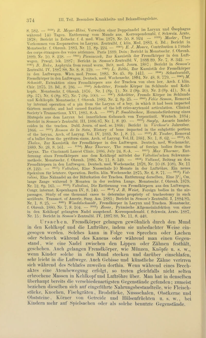 g_ 5g9. _ 2688) j} Meyer-Hüni, Verweilen einer Doppelnadel im Larynx nnd Ösopliagus während 140 Tagen. Entfernung vom Munde aus. Korrespondenzbl. f. Schweiz. Arzte, 1878; Bericht in Zeitschr. f. d. med. Wiss. 1878, Nr. 50, S. 924 — Mosler, Uber Vorkommen von Zooparasiten im Larvnx. Zentralbl. f. klin. Med. 1883, 6. Bd.; Bericht m Monatssohr. f. Ohrenh. 1883, Nr. 11,'Sp. 224. - E. J. Maure, Contribution ä l'etude des Corps etrangers des voies aeriennes. Paris 1889, Doin; Bericht m Monatsschr. f. Ohrenh. 1889, Nr. 10, S. 238. — ^®) Pieniuczek, Zur Ka,suistik der Fremdkörper in den Luft- wegen. Przegl. lek. 1887; Bericht in .S'ewo?»'s Zentralbl. V, 1888 89. Nr. 7, S. 342. — Jb. Bake, Asphvxia from round worm. Brit. med. Journ. 1887; Bericht in Semon's Zentralbl. IV. 1887 88. Nr. 8. S. 319. — ■^'') L. liethi, Zur Kasuistik der Fremdkörper in den Luftwegen. Wien. med. Presse. 1883, Nr. 45, Sp. 1411. — Schadeimldt, Fremdkörper in den Luftwegen. Deutsch, med. Wochenschr. 1884, Nr. 48, S. 779. — ^ °) M. ScJimidf, Extraktion eines Fremdkörpers aus der Trachea von oben her. Arch. f. klui. Chir. 1875. 18. Bd . S 18ü. — Schrötter, Fremde Körper im Sclilunde und Kehl- kopfe. Monatsschr. f. Ohrenh. 1876, Nr. 1 (Sp. 1), Nr. 2 (Sp. 20), Nr. 3 (Sp. 41), Nr. 4 (Sp. 57). Nr. (i (Sp. 87), Nr. 7 (Sp. lOO). — '') Schrötter, Fremde Köii)er im Schlünde und Kehlkopfe. Monatsschr. f. Ohrenh. 1882, Nr. 2, Sp. 25. — =^*) Felix Semon, Eemoval by internal Operation of a pin from the Larynx of a boy, in which it had been impacted thirteen months, and had caused fixation of the left crico-arytenoid articulation. Clinical Society's Transactions. XVI, 1883. S.-A. — P. Smolitschew, Herausbeförderung eines Blutegels aus dem Larynx bei innerlichem Gebrauch von Terpentinöl. Wratsch. 1884; Bericht in Semon's Zentralbl. III, 1886 87, Nr. 1, S. 20. — ') Smyltj, Ascaris lumbri- coides in the trachea. Dubl. Journ. of med. sc. 1866; Bericht in Virchow's Jahresber. 13(jt3. — Jiainon de la Sota, History of bone impacted in the subglottic portion of the larvnx. Arch. of Laryng. Vol. IV, 1883, Nr. 1, S. 13. — -*^^) B. Tauber, Eemoval ofa bullet'from the pyriform sinus. Arch. of Laryng. Vol.H, 1881. Nr. 1, S. 62. — ^®^^) 0. Thefeti, Zur Kasuistik der Fremdkörper in den Luftwegen. Deutsch, med. Wochenschr. 1889, Nr. 28. S. 561. — ^■^*) Max Thorner, The removal of foreign bodies from the larynx. The Cincinnati Lancet Clinic. 1886. July 24, S.-A. — ^eü) 3/^^,. Thorner, Ent- fernung eines Fremdkörpers aus dem Kehlkopf mittelst der T ö?^o?i»e'schen Schwamm- methode. Monatsschr. f. Ohrenh. 1886, Nr. 11, S. 349. — '^'^) Voll and, Beitrag zu den Fremdkörpern in den Luftwegen. Deutsch, med. Wochenschr. 1878, Nr. 10 (S. 108), Nr. U (S. 122). — ^®^') Voltolini, Eine Nussschale 10 Monate in der Luftröhre. Ein neues Spekulum für letztere. Operation. Berlin, klin. Wochenschr. 1875, Nr. 6. S. 71. — ^®^*) Vol- tolini, Eine Nähnadel an der Bifurkation der Trachea. Entfernung derselben. Eine 3*/., Cm. lange Zange während 9 Monaten in der rechten Lunge. Monatsschr. f. Ohrenh. 1879, Nr. 12, Sp. 165. — ^^^®) Voltolini, Die Entfernung von Fremdkörpern aus den Luftwegen. Congr. internat. Kopenhagen IV, S. 140. — ^^°) J- -ß. Weist, Foreign bodies in the air- passages. Study of one thousand cases to determine propriety of tracheotomy in such accidents. Transact. of Americ. Surg. Ass. 1883; Bericht in Semon's Zentralbl. I, 18S4/85, Nr. 1. S. 25. — ***^) Windelschmidt, Fremdkörper in Larynx und Trachea. Monatsschr. f. Ohrenh. 1880, Nr. 7, S. 104. — ^'^^^) Zcsas, Pyämische Allgemeininfektion von einer in den Kehlkopf gelangten Nadel ausgehend. Korrespondenzbl. f. Schweiz. Ärzte. 1887, Nr. 15; Bericht in Semon's Zentralbl. IV, 1887/88, Nr. 11, S. 448. Ursachen. Fremdkörper g-elang-en gewöhnlich durch den Miuid in den Kehlkopf und die Luftröhre, indem sie unbedachter Weise ein- gesogen werden. Solches kann in Folge von Sprechen oder Lachen oder Schreck während des Kauens oder während man einen Gegen- stand . wie eine Nadel zwischen den Lippen oder Zähnen festhält, geschehen. Auch gelangen Fremdkörper, wie Münzen, Knöpfe u. s. w., wenn Kinder solche in den ]\Iund stecken und darüber einschlafen, sehr leicht in die Luftwege. Auch Gebisse und künstliche Zähne verirren sich während des Schlafes zuweilen dorthin. Wenn während eines Brech- aktes eine Ateml)ewegung erfolgt, so treten gleichfalls nicht selten erbrochene Massen in Ke]ilkoi)f und Luftröhre über. Man hat in denselben übcrhaui)t !)ereits die verschiedenartigsten Gegenstände gefunden; zumeist bezichen dieselben sich auf eingeführte Nahrungsbestandteile, wie Fleisch- stücke, Knochen. Fischgräten, Brodstücke, Nussschalen, Obstkerne und Obststeine. Körner von Getreide und Hülsenfrüchten u. s. w., bei Kindern mehr auf Spielsachen oder als solche benutzte Gegenstände.