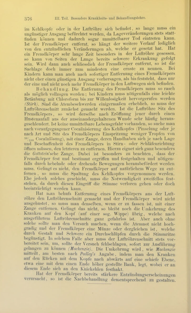 im Kehlkopfe oder in der Liiftriilire sich befindet, so lange muss ein ungünstig-erAusg-ano-befürchtet Averden, da Lag-everänderungen stets statt- finden kfhinen und dadurch sog-ar unmittelbarer Tod eintreten kann. Ist der Fremdk(.ri)er entfernt, so hängt der weitere Verlauf ledig-lich von den entzündlichen \'eränderungen ab. welche er gesetzt hat. Hat ein Fremdk(»rper sehr lange Zeit besonders in der Luftröhre gesessen, so kann von Seiten der Lunge bereits schwere Erkrankung gefolgt sein. Wird dann auch schliesslich der Fremdkörper entfernt, so ist die Saddage doch innner zum mindesten eine ernste zu nennen. Bei Kindern kann man auch nach sofortiger Entfernung eines Fremdkörpers nicht eher einen günstigen Ausgang vorhersagen, als bis feststeht, dass nur der eine und nicht nocli mehr Fremdkörper in den Luftwegen sich befinden. Behandlung. Die Entfernung des Fremdkörpers muss so rasch als möglich vollzogen wiM-den ; l)ei Kindern muss nötigenfalls eine leichte Betäubung mit Chloroform bis zur Willenlosigkeit hervorgerufen werden (Stork). 8ind die Atembeschwerden einigermaßen erheblich, so muss der Luftröthrenschnitt zunächst gemacht werden. Ist die Luftröhre Sitz des Fremdk(>rpers, so wird derselbe nach Eröffnung jener durch einen Hustenanfall aus der auseinandergehaltenen Wunde sehr häufig heraus- geschleudert. Ist keine umnittcll)are Lebensgefahr ^■orhandcn, so suche man nach voraufgegangener Cocainisierung des Kehlkopfes fPinselung oder je nach Art und Sitz des Fremdkörpers Einspritzung weniger Tropfen von /loo CocainlI>sung). niit einer Zange, deren Handhaben sich je nach Lage und Beschaffenheit des Frcmdkitrpers in Stirn- oder Schläfenrichtung öffnen müssen, den letzteren zu entfernen. Hierzu eignet sich ganz l)esonders die Gottstein'sche Zange. Dabei ist besonders zu beachten, dass der Fremdk(>rper fest und l)estinmit ergriffen und festgehalten und nötigen- falls durch hebelnde oder dreliende Bewegungen herausbef(Ordert werden muss. Gelingt es nicht, den Fremdkiu'per auf natürlichem Wege zu ent- fernen . so muss die Spaltung des Kehlkopfes vorgenonnnen werden. Ehe jedoch solches geschieht, nmss die Notwendigkeit zweifellos fest- stehen, da durch diesen Eingriff die Stimme verloren gehen oder doch beeinträchtigt werden kann. Hat nian l)ehufs Entfernung eines Fremdkörpers aus der Luft- röhre den Luftröhrenschnitt gemacht und der Fremdkörper wird nicht ausgehustet. so muss man denselben, wenn er zu fassen ist. mit einer Zange entfernen. Gelingt das nicht, so bleibt noch die Umkehrung des Kranken auf den Kopf (auf einer sog. Wippe) übrig, welche nach ausgeführtem Luftröhrenschnitte ganz gefahrlos ist. Aber auch ohne solche sollte man den ^'crsuch machen, wenn die Atemnot nicht hoch- gradig und der Fremdköriier eine Münze oder dergleichen ist. welche durch Gestalt und Schwere ein Durchschlüpfen durch die Stinnnritze begünstigt. In solchem Falle aber nuiss der Luftröhrenschnitt stets vor- bereitet sein, um, sollte der Versuch fehlschlagen, sofort zur Ausführung gelangen zu kihinen (Maclienzie). Die Undvchrung wird, wie Maekenzie mitteilt, am l)esten nach Padley's Angabe, indem man den Kranken auf den Rücken mit dem Kopfe nach abwärts auf eine schiefe Ebene, etwa eine mit dem einen Ende höher gestellte Bank, legt. wol)ei er an diesem Ende sich an den Kniekehlen festhakt. Hat der Fremdk()ri)er bereits stärkere Entzündungserscheinungen verursacht, so ist die Nachbehandlung dementsprechend zu gestalten.