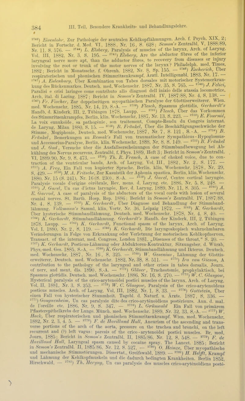 » Eisenlohr. Zur Pathologie der zentralen Kehlkopflähmungen. Arch. f. Psych. XIX, 2; Bericht in Fortschr. d. Med. VI, 1888. Nr. 16, S. 628; Zentralbl. V, 1888/89, Nr. 11, S. .576. — ^'**) L. Eisberg, Paralvsis of muscles of the larynx, Arch. of Laryng. Vol. III, 1882. Nr. 3. S. 195. — Eisberg, Are the abductor übres of the inferior laryngeal nerve more apt, than the adductor fibres, to recovery from diseases or injury involving tlie root or trxmk of the motor nerves of the larj-nx? Philadelph. med. Times. 1882 ; Bericht in Monatsschr. f. Ohrenh. 1882, Nr. 8, Sp. 155. — Escherich, Uber respiratorischen und phonischen Stimmritzenkrampf. Ärztl. Intelligenzbl. 1883, Nr. 17. — A. Eidenbiin/. Über Kombination von Tabes dorsales mit motorischer Sy.stemerkran- kung des Rückenmarkes. Deutsch, med. AVochenschr. 1887, Nr. 35, S. 765. — ^') J- Fehct, Paralisi e crisi laringee come contributo allo diagnosi dell inizio delle atassia locomotrice. Arch. ital. di Laring. 1887; Bericht in Semon's Zentralbl. IV, 1887/88, Nr. 4, S. 138. — ■'*'•') Fr. Fischer, Zur doppelseitigen mvopathischen Paralyse der Glottiserweiterer. Wien, med. Wochenschr. 1885. Nr. 14, 19, S.-Ä. — Flesch, Spasmus glottidis. Gerhardt's Handb. d. Kinderk. III. 2. Tübingen 1878. Laupp. — -'j Flesch, Über das Vorkommen des Stimmritzenkrampfes. Berlin, klin. Wochenschr. 1887, Nr. 13, S. 223. — E. Fourme, La voix eunukoide, sa pathogenie, son traitement. Compte-Rendu du Congres internat. de Laryng. Milan 1880, S. 15. — ^'^*) J^- Friinhel, Über die Beschäftigungsschwäche der Stimme, Mogiphonie. Deutsch, med. Wochenschr. 1887, Nr. 7, S. 121 , S.-A. — ^'') B. Frankel, Bemerkungen zu Be»iak's Fall von traumatischer Sympathicus-Hypoglossus- und Accessorius-Paralyse. Berlin, klin. Wochenschr. 1888, Nr. 8. S. 149. — j B. Frankel und J. Gad, Versuche über die Ausfallserscheinungen der Stimmbandbewegung bei Ab- kühlung des Nervus recurrens. Zentralbl. f. Phys. 1889, Heft 3; Bericht in -S'w/ön'« Zentralbl. VI. 1889,90, Nr. 9. S. 473. — -^^®) Th. E. French, A ca.se of choked voice, due to con- traction of the ventricular bands. Arch. of Laryng. Vol. III, 1882, Nr. 2, S. 177. — A. Freg, Ein Fall von kupierter Sprache. Berlin, klin. Wochenschr. 1878, Nr. 29, g_ 429. — ^*) 3/. A. Fritsche, Zur Kasuistik der Aphonia spastica. Berlin, klin.Wochenschr. i880, Nr. 15 (S. 241). Nr. 16 (S. 230), S.-A. — 59) j. Garel, Centre cortical laryngee. Paralysie vocale dorigine cerebrale. Rev. mens. d. Laryng. etc. 1886, Nr. 5, S. 248. — J. Garel, Un cas d'ictus laryngee. Rev. d. Laryng. 1889, Nr. 11, S. 305. — A. E. Garrod, A case of paralysis of the abductors of the vocal cords with lesion of several cranial nerves. St. Barth. Hosp. Rep. 1886; Bericht in Semon's Zentralljl. IV, 1887,88, Nr. 4. S. 139. — '*^) K- Gerhardt, Über Diagnose and Behandlung der Stimmbaud- lähmung. Volkniann's Samml. klin. Vortr. Nr. 36, Leipzig 1872. — '^^) K. Gerhardt, Über hysterische Stimmbandlähmuug. Deutsch, med. Wochenschr. 1878, Nr. 4. S. 40. — -■^■») K. Gerhardt, Stimmbandlähmung. Gerhardt's Handb. der Kinderk. III, 2. Tübingen 1878. Laupp. — ^^) K. Gerhardt, Functional spa.sm of the larynx. Arch. of Laryng. Vol. I, 1880, Nr. 2 , S. 119. — ^'*'^) K. Gerhardt, Die laryngoskopisch wahrnehmbaren Veränderungen in Folge von Erkrankung oder Verletzung der motorischen Kehlkopfnerven. Transact. of the internat. med. Congress. London 1881. „Diseases of the tliroat. S. 20. — a767j Gerhcu-dt, Posticus-Lähmung oder Abduktoren-Kontraktur. Sitzungsber. d. Würzb. Phys.-med. Ges. 1885, S.-A. — K. Gerhardt, Stimmbandlähmung und Ikterus. Deutsch, med. Wochenschr. 1887, Nr. 16, S. 325. — ^'J H'. Gescnius, Lähmung der Glottis- erweiterer. Deutsch, med. Wochenschr. 1882, Nr. 38, S. 511. — Ira van Gieson, A contribution to the pathology of the laryngeal and other crises in tabes dorsalis. Journ. of nerv, and ment. dis. 1890. S.-A. — -') Gläser, Tracheotomie, proplivlaktisch, bei Spasmus glottidis. Deutsch, med. Wochenschr. 1886, Nr. 16, S. 270- — C. Glasgow, Hysterical paralysis of the crico-arytenoidei postici muscles of the larvnx. Arch. of Laryng. Vol. II, 1881, Nr. 3, S. 253. — W. C. Glasgoir, Paralysis of the crico-arvtenoideus posticus muscles. Arch. of Laryng. Vol. III, 1882, Nr. 1, S. 33..— Gottstein, Über einen Fall von hysterischer Stummheit. Tagebl. d. Naturf. u. Ärzte. 1887, S. 336. — '^'''''■') Goiigiienheim, Un cas paralysie dite des crico-aryteno'idiens posterieurs. Ann. d. mal. de Toreille etc. 1886, Nr. 9, S'. 347. — L.^Grünuald Ein Fall von primärem Pflasterepithelkrebs der Lunge. Münch, med. Wochenschr. 1889, Nr. 32. 33. S.-A. — -') W. Hack, Über respiratorischen und phonischen Stimmritzenkrampf. Wien. med. Wochenschr. 1882, Nr. 2. 3, 4, 5. — '^) F. de Harilland Hall, Aneurism of the aseending and trans- verse portions of the arch of the aorta, pressure on the trachea and bronchi, on the left recurrent and (?) left vagus: paresis of the crico-arytenoidei postici muscles. Br. med. Journ. 1885; Bericht in Semon's Zentralbl. II, 1885/86, Nr. 12, S. 548. — '^) F. de Havilland Hall, Laryngeal spasm caused bv cocaine sprav. The Lancet. 1885: Bericht in Semon's Zentralbl. II, 1885 86. Nr. 12, S. 527. — 0. Heinze, Über myopathische und mechanische Stimmstörungen. Dissertat.. Greifswald. 1889. — H. Helft, Krampf und Lähmung der Kehlkopfmuskeln und die dadurch bedingten Krankheiten. Berlin 1852, Hirschwald. — Th. Hergng, Un cas paralysie des muscles crico-arytenoidiens poste-