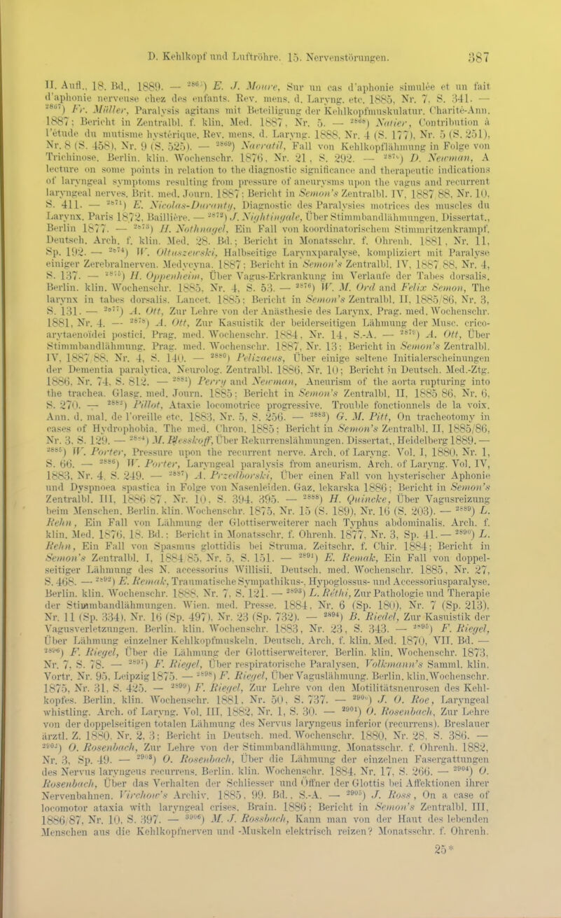 II. Aurt.. 18. Bd., 1889. — E. J. Maure, Sur iin cas daphonie sinmlee et un fait d'aplionie nerven.se chez des enfants. Eev. mens. d. Laryng. etc. 1885, Nr. 7. S. 341. — Fr. MiiUer, Paralysis agitans mit Beteiligung der Kehlkopfmutikulatur. Charite-Ann. 1887; Berieht in Zeutralbl. f. klin. Med. 1887. Nr. 5. — ■'^^) Xalier, Contribntion a l'etude du mutisme hvsterique. Eev. mens. d. Laryng. 1888, Nr. 4 (S. 177), Nr. 5 (S. 251), Nr. 8 (S. 458), Nr. 9 (S. 525). — ■'^^) Narratil, Fall von Kehlkopflähmung in Folge von Trichinose. Berlin, klin. Wochenschr. 1876, Nr. 21, 8. 292. -- -^J D. Xeinnari, A lecture on some points in relation to the diagnostic significance and therapeutic indication.s of laryngeal Symptoms resulting from pressure of aneurysms upon the vagus and recurrent laryngeal nerves. Brit. med. Journ. 1887 ; Bericht in Zentralbl. IV. 1887 88. Nr. 10, S. 411. — E. Xivolan-Diirantji, Diagnostic des Paralysies motrices des musoles du Larynx. Paris 1872, Bailliere. — -*'^) J. Xii/litint/ah', Über Stimiubandlahmungen. l)is.sertat., Berlin 1877. — H. NothnageU Ein Fall von koordinatorischem Stinnnritzenkrampf. Deutsch. Arch. f. klin. Med. 28. Bd.; Bericht in Monatsschr. f. Ohreuli. 1881, Nr. 11, Sp. 192. — *'*) II'. Oltxszeirnki^ Halbseitige Larynxparalyse. kompliziert mit Paraly.se einiger Zerebralnerven. Medycyna. 1887; Bericht in Senioii's Zentralbl. IV, 1887 88, Nr. 4, S. 137. — '*''^) H. Oppexheiin, Über Vagus-Erkrankung im Verlaufe der Tabes dorsalis. Berlin, klin. Wochenschr. 1885, Nr. 4, Ö. 58. — '^'''^) W. M. Ord and Felix Semon, The larynx in tabes dorsalis. Lancet. 1885; Bericht in Smon'* Zentralbl. II. 1885/86, Nr. 3, S. 131. — '') A. Ott, Zur Lehre von der Anästhesie des Larynx. Prag. med. Wochenschr. 1881, Nr. 4. — ^®'*) -4. Ott, Zur Ka.suistik der beiderseitigen Lähmung der Muse, crico- arytaenoidei postici. Prag. med. Wochenschr. L^84. Nr. 14, S.-A. — A. Ott, Über Stimmbandlähmung. Prag. med. Wochenschr. 1887, Nr. 13; Bericht in .S'e»iö»'.S'Zentralbl. IV, 1887 88. Nr. 4, S. 140. — **'') Felizaeus, Über einige seltene Initialerscheinungen der Dementia paralytica. Neurolog. Zentralbl. 1886. Nr. lO; Bericht in Deutseh. Med.-Ztg. 1886. Nr. 74, S. 812. — Fernj and Xcirtnan, Aneurism of the aorta rupturing into the trachea. Glasg. med. Journ. 1885: Bericht in Senwn's Zentralbl. II, 1885 86. Nr. 6, S. 270. — ^^■') FilJot, Ataxie locomotrice progressive. Trouble fonctionnels de la voix. Ann. d. mal. de Toreille etc. 1883. Nr. 5. S. 256. — '^^^) G. M. Pitt, On tracheotomy in cases of Hydrophobia. The med. Chron. 1885; Berichtin Äe?«on'Ä Zentralbl. II. 1885/86, Nr. 3. S. 129. — M. P^evak-oß', Über Eekurrenslähmungen. Dissertat., Heidelberg 1889. — ■J88£.j Porter, Pressure upon the recurrent nerve. Arch. of Laryng. A''ol. I, 1880, Nr. 1, S. 66. — '^^^^) W. Porter, Laryngeal paralysis from aneurism. Arch. of Laryng. Vol. IV, 1883, Nr. 4. S. 249. — A. Przedbortski, Über einen Fall von hysterischer Aphonie und Dyspnoea spa.stica in Folge von Nasenleiden. Gaz. lekarska 1886; Bericht in Semon's Zentralbl. III. 1886 87. Nr. 10. S. 394. 395. — -****) H. Quincke ', Über Vagusreizimg beim Menschen. Berlin, klin. AVochenschr. 1875, Nr. 15 (S. 189), Nr. KJ (S. 203). — ''^) L. Fehn, Ein Fall von Lähmung der Glottiserweiterer nach Typhus abdominalis. Arch. f. klin. :Mpd. IsUi, 18. Bd.: Bericht in Monatsschr. f. Ohrenh. 1877. Nr. 3, Sp. 41. — '*') L. Fehn, Ein Fall von Spasmus glottidis bei Struma. Zeitschr. f. Chir. 1884; Bericht in Semon s Zentralbl. I, 1884 85, Nr. 5, S. 151. — ^^^^ E. Femak, Ein Fall von doppel- .seitiger Lähmung des N. accessorius Willisii. Deutsch, med. Wochenschr. 1885. Nr. 27, S. 468. — ) E. Femak, Traumatische Sympathikus-. Hj'poglossus- und Accessoriusparalyse. Berlin, klin. Wochenschr. 1888, Nr. 7, S.^121. —''*'^) i^/?*'//?/, Zur Pathologie und Therapie der Stimmbandlähmungen. Wien. med. Presse. 1884, Nr. 6 (Sp. 18n). Nr. 7 (Sp. 213), Nr. 11 (Sp. 334). Nr. Itj (Sp. 497), Nr. 23 (Sp. 732). — ^'*»*) B. Fiedel, Zur Kasuistik der Vagusverletzungen. Berlin, klin. Wochenschr. 1883, Nr. 23, S. 343. — ''-^n F. Fieyel, Über Lähmung einzelner Kehlkopfmuskeln. Deutsch. Ai-ch. f. klin. Med. 1870, VII. Bd. — 2s'<<6j f\ ]{i(;gel, Über die Lähmung der Glottiserweiterer. Berlin, klin. Wochenschr. 1873, Nr. 7. S. 78. — '**') F. Fieyel, Über ri'spiratorische Paralysen. VolkDianu's Samml. klin. Vortr. Nr. 95, Leipzig 1875. — '--^*^) F. Fieijcl, Ül)er Vaguslälimung. Bi-rlin. klin.AVochenschr. 1875, Nr. 31, S. 425. — ^*®®) F. Bief/el, Zur Lehre von den Motilitätsneurosen des Kehl- kopfes. Berlin, klin. AVochenschr. 1881. Nr. 50, S. 737. — '''^) 0. Foe, Larvnseal whistling. Arch. of Laryng. Vol. III, 1882, Nr. 1, S. 30. — '•) 0. Fosenbach, Zur Lehre von der doppelseitigen totalen Lähmung des Nervus laiyngeus inferior (recurrens). Breslauer ärztl. Z. 18>!0. Nr. 2, 3: Bericht in Deutsch, med. Wochenschr. 1880. Nr. 28, S. 386. — -*-) 0. Fosenbach, Zur Lehre von der Stiinml)andlähmung. .Alonatsschr. f. Ohrenh. 1882, Nr. 3, Sp. 49. — ®*) 0. Fosenhacli, Über die Lähmung der einzelnen Fasergattungen des Nervus laryngeus recurrens. Berlin, klin. Wochenschr. 1884. Nr. 17. S. 266. — '^'^*) 0. Fo-senbadi, Über das Verhalten der Schliesser und < »ffner der Glottis Itei Atfektionen ihrer Nervenbahnen. Virc/ioir'-s Archiv. 1885. 99. Bd.. S.-A. — -9») J. Foss, On a case of locomotor ataxia with laryngeal crises. Brain. 1886; Bericht in Semon's Zentralbl. III, 1886 87, Nr. 1(), S. 397. — '^^'^) -V. Fossharli, Kann man von der Haut des lebenden Menschen aus die Kehlkopfnerven und -Muskeln elektrisch reizen? Monatsschr. f. Ohrenh. 25*