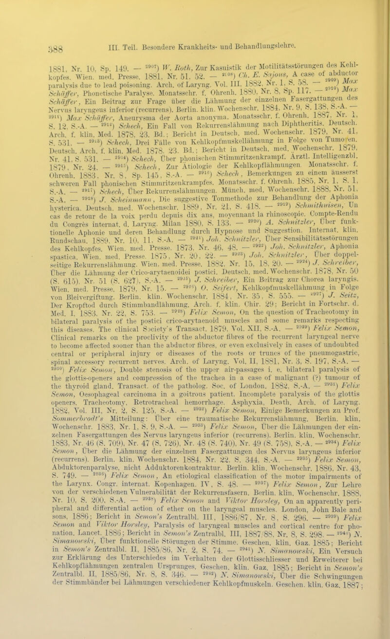 1881 Nr 10 Sp 149. — -^) i?^>^/^ Zur Kasuistik der Motilitätsstörungen des Kehl- kopfes. Wien. med. Presse. 1881. Nr. 51, 52. - <'/'- E. SvoMS^Ac^se paralvsis due to lead poisoning. Arch. of Lai'vng. Vol. III. 1882, Nr. 1, t?. 58^ — ^) ^^'-^ Schäfer, Plionetisclie Paralvse. Monatsschr. f. Olirenli. 188Ü, Nr. 8. bp. 11/. —  ,) ^^J' Schäfer, Ein Beitrag zur Frage über die Lähmung der einzelnen Fasergattungen des Nervus larvngeus inferior (recurrens). Berlin, klin. Woclienschr. 1884, Nr. 9, ^-, •^9) Max^Schäfer, Aneurysma der Aorta anonyma. Monatsschr. f. Ohrenh. 188/, Nr. x, S_ 12, S.-A. —■•'«91^) Schecfi, Ein Fall von Eekurrenslähmung nach Diphtheritis. l^eutsch. Arch. f. klin. Med. 1878. 2.^. Bd.: Bericht in Deutsch, med. Wochensclir. 18/9, Nr. 41. S 5:^1. _ 29'3^ Schech, Drei Fälle von Kehlkopfmuskellähmung in Folge von rumo^'eii. Deutsch. Arch. f. klin. Med. 1878. 23. Bd.: Bericht in Deutsch, med. Wochensclir. 18/9, Nr. 41. S. 5.31. — ^9'*) Schech, Über plionischen Stinnnritzenkrampt. Arztl. Intelligenzbl. 187Q Nr •■'4 — ^»'M Schech, Zur Ätiologie der Kehlkopflähmungen Monatsschr. 1. Ohrenh. 1883. Nr. 8, Sp. 145. S.-A. — ^«'^j Schech, Bemerkungen zu einem äusserst schweren Fall plioni-schen Stimmritzenkrampfes. Monatsschr. f. Ohrenh. 1885, Ni\ 1 S. 1, S-A. — Schech, Über Rekurrenslähmungen. Münch, med. Woclienschr. Ib88, Nr. 51. S.A* — -91«) J Scheinmunii, Die suggestive Tonniethode zur Behandlung der Aphonia hvsterica. Deutsch, med. AVochensclir. 1889, Nr. ;^1, S. 418. — -^'',) Schndthmseu, Un cas de retour de la voix perdu depuis dix ans, moyennant la rhinoscopie. Coiiipte-Rendu du Congres Internat, d. Larvng. Milan 1880, S. 133. — Ä. Schnitzler, Uber funk- tionelle Aphonie und deren Behandlung durch Hypnose und Suggestion. Internat, klm. Rundsdiau 18SM Nr 10. 11, S.-A. — -''*^') Joh. Schiiifzler, Über ^ensibilitätsstörungen des Kehlkopfes 'wien. med. Presse. 1873. Nr. 46, 48. — Joh. Schnitzler, Aphonia spastica Wien. med. Pres.se. 1875, Nr. :;iO, 22. — ''^'^) Joh. SchnitzUr, Uber doppel- seitige Rekurrenslähnumg. Wien. med. Presse. 1882. Nr. 15, 18, 20. — ■^^) J. Schreiher, Über die Lähmung der Orico-arytaenoidei postici. Deutsch, med. Wochenschr. 1878, Nr. 50 (S. (jl5). Nr. 51 (S. 027). S.-A. — '^^^^) J. Schreiber, Ein Beitrag zur Chorea laryngis. Wien. med. Presse. 1879, Nr. 15. — -9-^) 0. Seifert, Kehlkopfmuskelläliniung in Folge von Bleivergiftung. Berlin, klin. Wochenschr. 1884, Nr. 35. S. 555. — '^'') J- Seitz, Der Kropftütl durch Stimmbandlälimung. Arch. f. klin. Gliir. ii9; Bericht in Fortschr. d. Med. I, 1883, Nr. 22, S. 753. — -9) Felix Semon, On the question of Traclieotoniy in bilateral paralvsis of the postici crico-arytaenoid muscles and some reniarks respecting this diseases. The cliuical Siciety's Transact. 1879. Yol. XII, S.-A. — ^^^9) /'g//,,. Semon, Clinical remarks on the proclivity of the abductor tibres of the recurrent laryn.geal nerve to become affected sooner than the abductor fibres, or even exclusively in cases of undoubted central or periplieral iiijury or diseases of the roots or truncs of the pneumogastric, spinal accessory recurrent nerves. Arch. of Laryng. Yol. II. 1881. Nr. 3, S. 197, S.-A. — 2as0j pgjix Senton, Double Stenosis of the upper air-passages i. e. bilateral paralysis of the glottis-openers and compression of the trachea in a case of malignant (Vj tumour of the thyroid gland. Transact. of the patholog. Soc. of London. 1882. S.-A. — ^''^i) Felix Seinon, Oesophageal Carcinoma in a goitrous patient. Incomplete paralysis of the glottis openers. Tracheotomy. Retrotracheal hemorrhage. Aspliyxia, Denth. Arch. of Laryng. 1882. Vol. III, Nr. 2, S. 125, S.-A. — ^^^'^) Felix Senion, Einige Bemerkungen zu Prof. Sommerhroflt's Mitteilung: Über eine traumatische Rekurreusläliniung. Berlin, klin. Wochensclir. 1883, Nr. 1, S. 9. S.-A. — '^^^'^) Felix Semon, Über die Lähmungen der ein- zelnen Fasergattungen des Nervus larvngeus inferior (recuri-ens). Berlin, klin. Wochensclir. 1883, Nr. 4(i (S. 709), Nr. 47 (S. 72(3), Nr. 48 (S. 740), Nr. 49 (S. 758), S.-A. — ä»»*) Felix Se»io)i, Über die Lähmung der einzelnen Fasergattungen des Nervus larvngeus inferior (recurrens). Berlin, klin. Wochenschr. 1884, Nr. 22. S. 344, S.-A. — 2935) jf,>//.;r Seoioii, Abduktorenparalyse, nicht Adduktorenkontraktur. Berlin, klin. Wochenschr. 1886, Nr. 43, S. 749. — ^^^'^) Felix Semoti, An etiological Classification of the motor iinpairments of the Larynx. Congr. Internat. Kopenhagen. lY, S. 48. — ^9) Felix Semon, Zur Lehre von der verschiedenen Vulnerabilität der Rekurrensfasern. Berlin, klin. Wochenschr. 1888, Nr. 10, S. 200. S.-A. — ^»ä») Felix Seuio» and Viktor Hor-slei/, On an apparently peri- pheral and ditferential action of ether on the laryugeal muscles. London, John Bale and sons, 1886; Bericht in Semon's Zentralbl. III, 1886/87, Nr. 8, S. 296. — ^^^^) Felix Seinon and Viktor Hor.sle//, Paralysis of laryngeal muscles and cortical centre for Pho- nation. Lancet. 1886; Bericht in Semon'.s Zentralbl. III, 1887/88, Nr. 8, S. 298. — '''^*) iV. Simanoir.s-ki, Über funktionelle Störungen der Stimme. Gesehen, klin Gaz 1885 • Bericht in Senmi's Zentralbl. II, 1885/86, Nr. 2, S. 74. — •^»*') X. SimanoirH-i, Ein Versuch zur Erklärung des Unterschiedes im Verhalten der Glottisschliesser und Erweiterer bei Kehlkopflähmungen zentralen Ursprunges. Gesehen, kliu. Gaz. 1885; Bericht in Semon's Zentralbl. II, 1885/86, Nr. 8, S. 346. — ^^''^) N. Simanoir.ski, Über die Schwingungen der Stimmbänder bei Lähmungen verschiedener Kehlkopfmuskelu. Gesehen, klin, Gazri887;