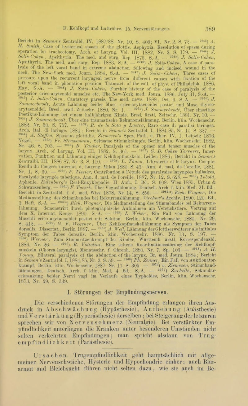 Beridit in Seman's Zentralbl. IV, 1887/88, Nr. 10, S. 409; VI, Nr. 2, i^. 72. — .1. H. Sinitli, {.'ase of hysterical spa.sni ot' tlie glottis. Aspliyxia. Eesolution of spa.sni during Operation for tracheotomy. Arch. of Laryng. Vol. III, 1882, Nr. 2, S. 179. — ^*) J. So/i.s.rol,c>i, Apsithyria. The med. and snrg. Rep. 187.5. S.-A. — ^**'') J. SoUs-Cohen, Ajisithyria. The med. and surg. Eep. 1883, S.-A. — ■^*^) J. Solis-Cohen, A case of para- lysis of the left vocal band in extreme abduction following and incised wonnd in the neek. The New-York med. Journ. 1884, S.-A. — J. Solis-Cohen, Three cases of pressure upon tlie recurrent laryngeal nerve from ditlerent causes Avitli tixation of the left vocal l)and in phonati'm position. Transaot. of the coli, of phys. of Philadelph. 188G, May, S.-A. — '-■*») ./. Solis-Cohen, Further history of the case of paralysis of the po.sterior crico-arytenoid muscles etc. The NcAv-York med. Journ. 1886, Jnly 31, S.-A. — -^*^) J. SoJis-Cohen, Cantatory paresis. Tlie med. news. 1888, Oct. (j, S.-A. — J- Somnierbrodt, Acute Lähmung beider Muse, crico-arytaenoidei postici und Muse, thyreo- arytaenoidei. Bresl. ärztl. Zeitschr. 1880, Nr. 1. — ^») J. Soimnerbrodf, Über ein.seitige Postikus-Lähraung bei einem halbjährigen Kinde. Brcsl. iirzti. Zeitschr. 1881, Nr. 10. — •J9.vij j Sommerbrodt, Über eine traumatisdie Rekurrenslähmnng. Berlin, klin. Wuchenschr. 1882, Nr. 50, S. 757. — ^*'*) Ii. de la Sota ij Latitra, Raro caso di paralisi laringea. Arch. ital. di laringe. 1884 : Bericht in Senions Zentralbl. 1. 1884 85, Nr. lo, S. 327. — -^^*) .4. Steffen, Spasmus glnttidis. Zienis.-en'-s Spez. Path. u. Ther. IV, 1. Leipzig 1876, Vogel. — -^^''') Fr. Strassnicnin, Seltsame .Stimmkrämpfe. Berlin, klin. Wochcnsfhr. 1882, Nr. 46, S. 703. — ^^'*) B. Tauber, Paralysis of the opener and tensor muscles of the larynx. Arch. of Laryng. Vol. III, 1882, S. 361. — -■'^ O. D. Cohen Tervaert, Inner- vation. Funktion und Lähmung einiger Kehlkopfmuskeln. Leiden 1886; Bericht in Semon's Zentrallil. III, 1886 87, Nr. 3, S. llO. — '--j L. Thavn, L'hysterie et le larynx. Compte- Rendu du Congres internat. d. Laryng. Milan 1880, S. 43; Ann. d. mal. de Toreille. 1881, Nr. 1, S. 30. — '^''') P. Tissier, Contribution ä Tetude des paralysies laryngees bull)aires. Paraly.sie laryngee tabetiriue. Ann. d. mal. de l'oreille. 1887, Nr. 12, S. 62&\ — ''*'^''.) Tobold, Aphonie. Eidenbitry's Real-Enzyklopädie. II. Aufl., I. Bd.. S. 608. Wien 1885, ürban & Schwarzenberg. — 2961^/^ Tucze'k, Über Vaguslähmung. Deutsch. Arch. f. klin. Med. 21. Bd.; Bericht in Zentralbl. f. d. med. Wiss. 1878, Nr. 14, S. 256. — '^^^-'') liich. Wagner, Die Medianstellung des Stimmbandes bei Rekurrenslähmnng. Virchoiv's Archiv. 1890, 120. Bd., 3. Heft, S.-A. — 2962 6) j^jf.], Wa(/ner, Die Medianstellung des Stimmbandes bei Rekurrens- lähmnng , demonstrirt durch photograpliische Aufnahmen am Ver.suchstiere. Vortrag auf dem X. internat. Kongr. 1890. S.-A. — -'^^^j L. Weber, Ein Fall von Lähmung der Musculi crico-arytaenoidei postici mit Sektion. Berlin, klin. Wochenschr. 1880, Nr. 29, S. 412. — -^^*) O. F. Wef/ener, Über Kehlkopfmuskellähmung als Sj'mptom der Tahes dorsalis. Dissertat., Berlin 1867. — -'■^^)-4. Tf'e/7, Lähmung der GlottLserweiterer als initiales Symptom der Tabes dorsalis. Berlin, klin. Wochenschr. 1886, Nr. 13, S. 197. — avBBj Werner, Zum Stinnnritzenkrampf der Kinder. Württenib. ärztl. Korrespondenzbl. 1886. Nr. 26. — -^') B. VoltoUni, Eine seltene Koordinationsstörung der Kehlkopf- muskeln (Chorea laryngis). Monatsschr. f. Ohrenh. 1880, Nr. 7, Sp. 1(J3. — ■^^^) -4. H. Youny, Bilateral paralv.<^is of the abduction of the larynx. Br. med. Journ. 1884; Bericht in Semon'sZ^-nXvnW)]. I. 1884 85, Nr. 2. S. 59. — ■'^^^) Ph. Zenner, Ein Fall von Auktionator- krampf. Berlin, klin. AVochenschr. 1887, Nr. 17, S. 305. — '®') v- Ziems.sen. Stimmband- lähmungen. Deutsch. Arch. f. klin. Med. 4. Bd., S.-A. — ^»n) Zurhelle, Sekundär- erkrankung beider Nervi vagi im Verlaufe eines Typhoides. Berlin, klin. Wochenschr. 1873. Nr. 29, S. 339. I. Störungen der Empfindiingsnerven. Die verschiedenen Störungen der Empfindung erlangen ihren Aus- druck in Ahscliwächung (Hypästhesie), Aufhebung (Anästhesie) und V e r s t ä r k u n g (Hyperästlicsie) derselben ; bei »Steigerung der letzteren sprechen wir von Nervenschmerz (Neuralgie). Bei verstärkter Em- ])findlichkeit unterliegen die Kranken unter besonderen Umständen nicht selten verkehrten Em])tindungen; man spricht alsdann von Trug- en! p fi n d 1 i e h k e i t (Parästhesie). Ursachen. Trugemptindlichkeit geht hauptsächlich mit allge- meiner Nervenschwäche, Hysterie und Hypochondrie einher; auch Blut- armut und Bleichsucht führen nicht selten dazu . wie sie auch im Be- 4