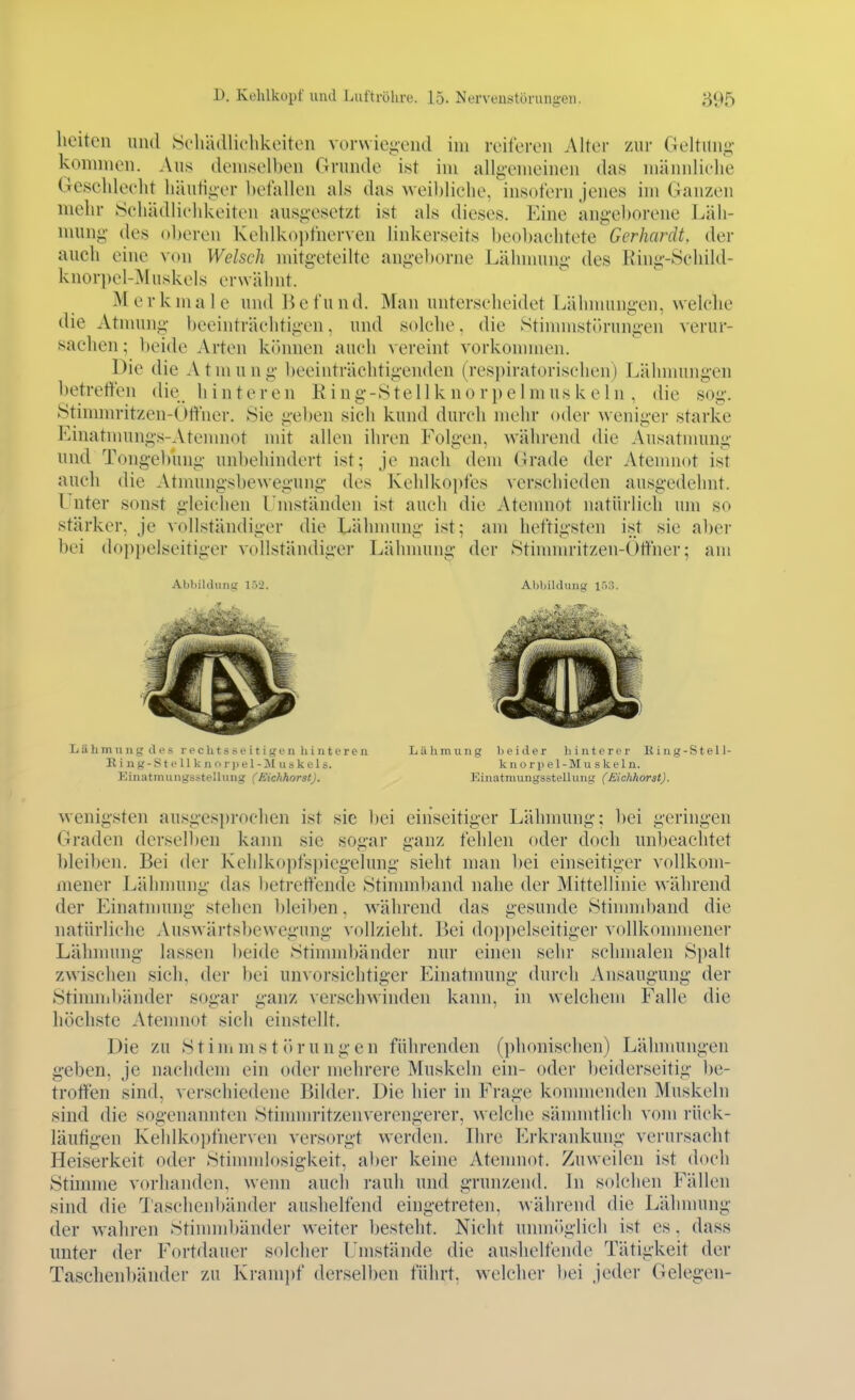 heiten und Scliädlichkoitcn v(M-\viei;ond im reiferen Alter zur Geltun«? koiinnen. Aus demselben Grunde ist im alli>vmeinen das nüinidielie Geseldeelit liäutii^er befallen als das weibliehe, insofern jenes im Ganzen mehr 8ehädli(*hkeiten ausgesetzt ist als dieses. Eine ang'el)orene Läh- mung des oberen Kehlko})fnerven linkerseits beol)achtete Gerhardt, der auch eine von Welsch mitgeteilte angel)orne Lälnnung des Ring-Sehild- knorpel-Muskels erwähnt.  Merkmale und Befund, Man unterselieidet Lähnumgen, welclie die Atnmng- beeinträchtigen, und solche, die Stinnnstörungen verur- sachen ; beide Arten können auch vereint vorkonmien. Die die A t m u n g- beeinträclitigenden (respiratorischen) Lähmungen betreffen die hinteren R i n g -81 e 11 k n o r p e 1 m us k ein, die sog'. Stinnnritzen-Gft'iier. Sie gel)en sich kund durch mehr oder weniger starke Einatnmngs-Atcmnot mit allen ihren Folgen, während die Ausatmung und Tong-ebung unbehindert ist; je nach dem Grade der Atenmot ist auch die Atmungsbewegung des Kehlkopfes verschieden ausgedehnt. Unter sonst gleichen Lmständen ist auch die Atenmot natürlich um so stärker, je vollständiger die Lähmung ist; am heftigsten ist sie aber bei doppelseitiger vollständiger Lälnnung- der Stinnnritzen-Ötther; am Abbildung 152. Abbildung Lähmung des rech t ä s e i t i g f n h i n t er e u Lähmung beider liinterer King-Stell- Ring-Stellknoriiel-]\Iuskels. knorpel -Muskeln. Einatmungsstellung (Eichhorst). Einatmungsstellung (Eichhorat). wenigsten ausges])rochen ist sie l)ei einseitiger Lähmung; bei geringen Graden dersellien kami sie sogar ganz fehlen oder doch unbeachtet ])lei])en. Bei der Kelilkopfspiegelung sieht man bei einseitiger vollkom- mener Lähnumg- das betreffende Stinmiband nahe der Mittellinie wäln-end der Einatniung stehen bleiben. während das gesunde Stimmband die natürliche Auswärtsbeweg'ung vollzieht. Bei doppelseitiger vollkonnnener Lälnnung lassen beide Stimnd)änder nur einen sehr sclnnalen Spalt zwischen sich, der bei unvorsichtiger Einatmung durch Ansaug'ung der Stinnnbänder sogar g-anz verschwinden kann, in welchem Falle die höchste Atenmot sich einstellt. Die zu Stinimstörungen führenden (phonischen) Lälnnungen g-eben, je nachdem ein oder mehrere Muskeln ein- oder beiderseitig l)e- troffen sind, verschiedene Bilder. Die hier in Frage konnnenden Muskeln sind die sogenannten Stimnn'itzenvercngerer, welche sännntlich vom rück- läutig-en Kehlkoi)fnerven versorg-t werden. Ihre Erkrankung verursacht Heiserkeit oder Stimndosig-keit, aber keine Atenmot. Zuweilen ist doch Stimme vorhanden, wenn auch rauh und g-runzend. In solchen Fällen sind die Taschenbänder aushelfend eingetreten, Avährend die Lälnnung der wahren Stimmbänder weiter l)esteht. Nicht unmitglich ist es, dass unter der Fortdauer solcher Umstände die aushelfende Tätigkeit der Taschenbänder zu Kram})f derselben führt, welcher bei jeder Gelegen-