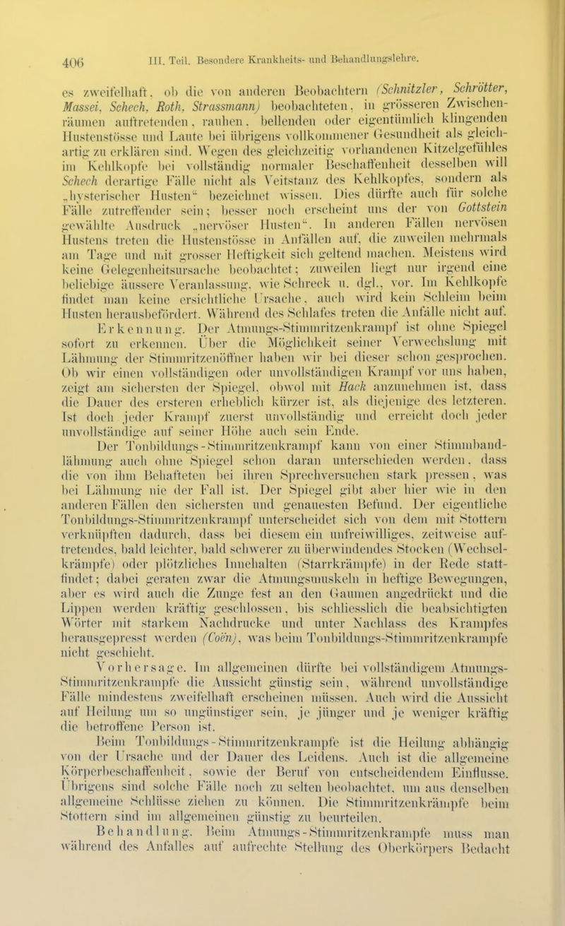 es zweitelliatt. oh die von anderen Beobaelitern (Schnitzler, Schrötter, Mas6ei, Sehech, Roth, Strassmannj l)eol)a('liteten, in o:ri3sseren Zwisclien- räumen auftretenden, rauhen. l)ellenden oder eig-eutündieh kling-endeu IIustenstös8e und Laute hei übrigens vollkonmiener Gesundheit als g-leich- artig zu erklären sind. Wegen des g-leielizeitig vorhandenen KitzelgetÜhles im Keidkoi)fe hei vollständig normaler Besehaltenheit desselben will Scheck derartige Fälle nicht als \'eitstanz des Kehlkopfes, sondern als ^hysteriseher Husten bezeichnet wissen. Dies dürfte auch für solclie Fälle zutreffender sein; besser noeli erscheint uns der von Gottstein gewählte Ausdruck „nervöser Jlnsten. In anderen Fällen nervi)sen Hustens treten die llustenst(>sse in Anfällen auf. die zuweilen mehrmals am Tage uiul n.it grosser Heftigkeit sich geltend machen. Meistens wird keine Gelegenheitsursache beobachtet; zuweilen liegt nur irgend eine l)eliebig-e äussere Veranlassung, wie .Schreck n. dgl., vor. Im Kehlko])fe tindet man keine ersichtliche Frsache. auch wird kein Sehlehn beim Husten herausbefi)rdert. Während des Schlafes treten die Anfälle nicht auf. Erkennung. Der Atmungs-Stinmu-itzenkranii)f ist ohne Spiegle! sofort zu erkennen. Über die Möglichkeit seiner Verwechslung mit Lähmung der Stimnn-itzenöffner haben wir bei dieser sclion g-esjjrochen. Ob wir einen vollständigen oder unvollständigen Krampf vor uns haben, zeigt am sichersten der Spiegel, obwol mit Hack anzunehmen ist. dass die Dauer des ersteren erheblieh kürzer ist, als diejenige des letzteren. Ist doch jeder Kram])f zuerst unvollstäiulig und erreicht doch jeder unvollständige auf seiner Höhe auch sein Ende. Der Tonbildungs-Stininu-itzenkrainpf kann von einer Stinnnband- lälimung auch ohne S])iegel schon daran unterschieden werden, dass die von ihm Behafteten bei ihren Si)rechversuclien stark pressen, was bei Lähnnmg nie der Fall ist. Der S])iegel gibt aber hier wie in den anderen Fällen den sichersten und genauesten Befund. Der eigentliche Tonl)ildungs-Stinnnritzenkrampf unterscheidet sich von dem mit Stottern verknüpften dadurch, dass bei diesem ein unfreiwilliges, zeitweise auf- tretendes, bald leichter, bald schwerer zu überwindendes Stocken (Wechsel- kräm])fe) oder jilötzliches Innehalten (Starrkrämpfe) in der Rede statt- findet ; dal)ei geraten zwar die Atnunigsnniskeln in heftig'c Bewegungen, aber es wird auch die Zunge fest an den Gaumen angedrückt und die Li])pen werden kräftig geschlossen, bis schliesslich die beabsichtigten Wiü'ter mit starkem Nachdrucke und unter Nacldass des Kram])fes herausgepresst werden (Com), was beim Tonbildungs-Stinnnritzenkrampfc nicht geschieht. Vorhersage. Im allgemeinen dürfte bei vollständigem Atnuings- Stinnnritzcnkrampfe die Aussicht günstig sein, während unvollständige Y'AWq mindestens zweifelhaft erscheinen müssen. Auch wird die Aussicht auf Heilung um so ungünstiger sein, je jünger und je weniger kräftig die bctroftene Person ist. lieim Tonbildungs-Stinnnritzenkrampfe ist die Heilung abhängig von der I rsache und der Dauer des Lei(lens. Auch ist die allgemeine Körperbeschaffenheit. sowie der Beruf von entscheidendem Einflüsse. Übrigens sind solche Fälle noch zu selten beobachtet, um aus denselben allgemeine Schlüsse ziehen zu kinuien. Die Stinunritzenkrämpfe beim Stottern sind im allgemeinen günstig zu beurteilen. Behandlung. 15eini Atnnnigs-Sthnnn-itzenkrampfe nmss man während des Anfalles auf aufrechte Stellung des Oberkörpers Iknlacht